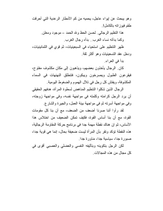 ‫ﻭﻫﻭ ﻴﺒﺤﺙ ﻋﻥ ﺇﻴﻭﺍﺀ ﻋﺎﺠل، ﻴﺤﻤﻴﻪ ﻤﻥ ﻜﻡ ﺍﻷﻤﻁﺎﺭ ﺍﻟﺭﻋﺩﻴﺔ ﺍﻟﺘﻲ ﺃﺤﺭﻗﺕ‬
                                               ‫ﻁﻘﻡ ﻓﻴﻭﺯﺍﺘﻪ ﺒﺎﻟﻜﺎﻤل!.‬
     ‫ﻫﺫﺍ ﺍﻟﺘﻅﻴﻡ ﺍﻟﺭﺠﺎﻟﻲ. ﻟﺤﺴﻥ ﺍﻟﺤﻅ ﻭﷲ ﺍﻟﺤﻤﺩ – ﻤﻭﺠﻭﺩ ﻭﻤﻌﻠﻥ.‬
                     ‫ﻭﻜﻤﺎ ﺒﺩﺃﺘﻪ ﻨﺴﺎﺀ ﺍﻟﻐﺭﺏ.. ﺒﺩﺃﻩ ﺭﺠﺎل ﺍﻟﻐﺭﺏ.‬
‫ﻅﻬﺭ ﺍﻟﺘﻨﻅﻴﻡ ﻋﻠﻰ ﺍﺴﺘﺤﻴﺎﺀ ﻓﻲ ﺍﻟﺴﺒﻌﻴﻨﻴﺎﺕ، ﺜﻡ ﻗﻭﻱ ﻓﻲ ﺍﻟﺜﻤﺎﻨﻴﻨﻴﺎﺕ،‬
                                 ‫ﻭﺩﺨل ﻋﻘﺩ ﺍﻟﺘﺴﻌﻴﻨﻴﺎﺕ ﻭﻫﻭ ﺃﻜﺜﺭ ﺜﻘﺔ.‬
                                                 ‫ﺒﺩﺃ ﻓﻲ ﺍﻟﻌﺭﺍﺀ.‬
‫ﻜﺎﻥ. ﺍﻟﺭﺠﺎل ﻴﺄﺨﺫﻭﻥ ﺒﻌﻀﻬﻡ، ﻭﻴﺫﻫﺒﻭﻥ ﺇﻟﻰ ﻤﻜﺎﻥ ﻤﻜﺸﻭﻑ ﻤﻔﺘﻭﺡ،‬
‫ﻓﻴﻘﺭﻋﻭﻥ ﺍﻟﻁﺒﻭل ﻭﻴﺼﺭﺨﻭﻥ ﻭﻴﺒﻜﻭﻥ، ﻓﺘﻨﻁﻠﻕ ﺍﻟﻨﻬﻨﻬﺎﺕ ﻓﻲ ﺍﻟﺴﻤﺎﺀ‬
         ‫ﺍﻟﻤﻜﺸﻭﻓﺔ، ﻭﻴﻔﺘﺵ ﻜل ﺭﺠل ﻓﻲ ﺘﻼل ﺍﻟﻬﻤﻭﻡ ﻭﺍﻟﻀﻐﻭﻁ ﺍﻟﻴﻭﻤﻴﺔ.‬
‫ﺍﻟﺭﺠﺎل ﺍﻟﺫﻴﻥ ﺸﻜﻠﻭﺍ ﺍﻟﺘﻨﻅﻴﻡ ﺍﻟﻤﻨﺎﻫﺽ ﻟﺴﻁﻭﺓ ﺍﻟﻤﺭﺃﺓ، ﻫﺩﻓﻬﻡ ﺍﻟﺤﻘﻴﻘﻲ‬
‫ﺃﻥ ﻴﺭﺩ ﺍﻟﺭﺠل ﻜﺭﺍﻤﺘﻪ ﻭﻜﻠﻤﺘﻪ ﻓﻲ ﻤﻭﺍﺠﻬﺔ ﻨﻔﺴﻪ، ﻭﻓﻲ ﻤﻭﺍﺠﻬﺔ ﺯﻭﺠﺘﻪ،‬
       ‫ﻭﻓﻲ ﻤﻭﺍﺠﻬﺔ ﺃﺴﺭﺘﻪ ﺜﻡ ﻓﻲ ﻤﻭﺍﺠﻬﺔ ﺒﻴﺌﺔ ﺍﻟﻌﻤل، ﻭﺍﻟﺠﻴﺭﺓ ﻭﺍﻟﺸﺎﺭﻉ.‬
‫ﻟﻘﺩ ﺭﺃﻭﺍ ﺃﻨﻨﺎ ﺼﺭﻨﺎ ﺃﻀﻌﻑ ﻤﻥ ﺍﻟﻀﻌﻑ، ﻤﻊ ﺃﻥ ﺒﻨﺎ ﻜل ﻤﻘﻭﻤﺎﺕ‬
‫ﺍﻟﻘﻭﺓ، ﻤﻊ ﺃﻥ ﺒﻨﺎ ﺃﺴﺎﺱ ﺍﻟﻘﻭﺓ، ﻓﻜﻴﻑ ﺘﻤﻜﻥ ﺍﻟﻀﻌﻴﻑ ﻤﻥ ﺍﺨﺘﻼﺱ ﻫﺫﺍ‬
‫ﺍﻷﺴﺎﺱ، ﺜﻡ ﺇﻥ ﻫﻨﺎﻙ ﻨﻘﻁﺔ ﻤﻬﻤﺔ ﺠﺩﺍ ﻓﻲ ﺒﺭﻨﺎﻤﺞ ﺤﺭﻜﺔ ﺍﻟﻤﻘﺎﻭﻤﺔ ﺍﻟﺭﺠﺎﻟﻴﺔ،‬
‫ﻫﺫﻩ ﺍﻟﻨﻘﻁﺔ ﺘﺅﻜﺩ ﻭﺘﻘﺭ ﺒﺄﻥ ﺍﻟﻤﺭﺃﺓ ﻟﻴﺴﺕ ﻀﻌﻴﻔﺔ ﺒﺤﺎل، ﺇﻨﻤﺎ ﻫﻲ ﻗﻭﻴﺔ ﺠ ‪‬ﺍ،‬
  ‫ﺩ‬
                               ‫ﺼﺒﻭﺭﺓ ﺠ ‪‬ﺍ، ﺴﻴﺎﺴﻴﺔ ﺠ ‪‬ﺍ، ﻤﻨﺎﻭﺭﺓ ﺠ ‪‬ﺍ.‬
                                 ‫ﺩ‬            ‫ﺩ‬            ‫ﺩ‬
‫ﻟﻜﻥ ﺍﻟﺭﺠل ﺒﺘﻜﻭﻴﻨﻪ ﻭﺒﺘﺄﻟﻴﻔﻪ ﺍﻟﻨﻔﺴﻲ ﻭﺍﻟﻌﻀﻠﻲ ﻭﺍﻟﻌﺼﺒﻲ ﺃﻗﻭﻯ ﻓﻲ‬
                                         ‫ﻜل ﻤﺠﺎل ﻤﻥ ﻫﺫﻩ ﺍﻟﻤﺠﺎﻻﺕ.‬
 