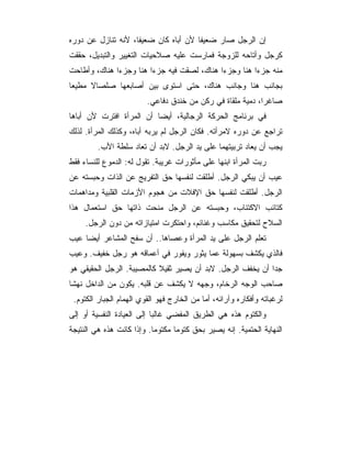 ‫ﺇﻥ ﺍﻟﺭﺠل ﺼﺎﺭ ﻀﻌﻴ ﹰﺎ ﻷﻥ ﺃﺒﺎﻩ ﻜﺎﻥ ﻀﻌﻴﻔﺎ، ﻷﻨﻪ ﺘﻨﺎﺯل ﻋﻥ ﺩﻭﺭﻩ‬
                                      ‫ﻔ‬
‫ﻜﺭﺠل ﻭﺃﺘﺎﺤﻪ ﻟﻠﺯﻭﺠﺔ ﻓﻤﺎﺭﺴﺕ ﻋﻠﻴﻪ ﺼﻼﺤﻴﺎﺕ ﺍﻟﺘﻐﻴﻴﺭ ﻭﺍﻟﺘﺒﺩﻴل، ﺤﻘﻘﺕ‬
‫ﻤﻨﻪ ﺠﺯ ‪‬ﺍ ﻫﻨﺎ ﻭﺠﺯ ‪‬ﺍ ﻫﻨﺎﻙ، ﻟﺼﻘﺕ ﻓﻴﻪ ﺠﺯ ‪‬ﺍ ﻫﻨﺎ ﻭﺠﺯ ‪‬ﺍ ﻫﻨﺎﻙ، ﻭﺃﻁﺎﺤﺕ‬
              ‫ﺀ‬          ‫ﺀ‬                    ‫ﺀ‬          ‫ﺀ‬
‫ﺒﺠﺎﻨﺏ ﻫﻨﺎ ﻭﺠﺎﻨﺏ ﻫﻨﺎﻙ، ﺤﺘﻰ ﺍﺴﺘﻭﻯ ﺒﻴﻥ ﺃﺼﺎﺒﻌﻬﺎ ﺼﻠﺼﺎﻻ ﻤﻁﻴ ‪‬ﺎ‬
 ‫ﻌ‬
                         ‫ﺼﺎﻏ ‪‬ﺍ، ﺩﻤﻴﺔ ﻤﻠﻘﺎﺓ ﻓﻲ ﺭﻜﻥ ﻤﻥ ﺨﻨﺩﻕ ﺩﻓﺎﻋﻲ.‬
                                                            ‫ﺭ‬
‫ﻓﻲ ﺒﺭﻨﺎﻤﺞ ﺍﻟﺤﺭﻜﺔ ﺍﻟﺭﺠﺎﻟﻴﺔ، ﺃﻴﻀﺎ ﺃﻥ ﺍﻟﻤﺭﺃﺓ ﺍﻓﺘﺭﺕ ﻷﻥ ﺃﺒﺎﻫﺎ‬
‫ﺘﺭﺍﺠﻊ ﻋﻥ ﺩﻭﺭﻩ ﻻﻤﺭﺃﺘﻪ. ﻓﻜﺎﻥ ﺍﻟﺭﺠل ﻟﻡ ﻴﺭﺒﻪ ﺃﺒﺎﻩ، ﻭﻜﺫﻟﻙ ﺍﻟﻤﺭﺃﺓ. ﻟﺫﻟﻙ‬
         ‫ﻴﺠﺏ ﺃﻥ ﻴﻌﺎﺩ ﺘﺭﺒﻴﺘﻬﻤﺎ ﻋﻠﻰ ﻴﺩ ﺍﻟﺭﺠل. ﻻﺒﺩ ﺃﻥ ﺘﻌﺎﺩ ﺴﻠﻁﺔ ﺍﻷﺏ.‬
‫ﺭﺒﺕ ﺍﻟﻤﺭﺃﺓ ﺍﺒﻨﻬﺎ ﻋﻠﻰ ﻤﺄﺜﻭﺭﺍﺕ ﻏﺭﻴﺒﺔ. ﺘﻘﻭل ﻟﻪ: ﺍﻟﺩﻤﻭﻉ ﻟﻠﻨﺴﺎﺀ ﻓﻘﻁ‬
‫ﻋﻴﺏ ﺃﻥ ﻴﺒﻜﻲ ﺍﻟﺭﺠل. ﺃﻁﻠﻘﺕ ﻟﻨﻔﺴﻬﺎ ﺤﻕ ﺍﻟﺘﻔﺭﻴﺞ ﻋﻥ ﺍﻟﺫﺍﺕ ﻭﺤﺒﺴﺘﻪ ﻋﻥ‬
‫ﺍﻟﺭﺠل. ﺃﻁﻠﻘﺕ ﻟﻨﻔﺴﻬﺎ ﺤﻕ ﺍﻹﻓﻼﺕ ﻤﻥ ﻫﺠﻭﻡ ﺍﻷﺯﻤﺎﺕ ﺍﻟﻘﻠﺒﻴﺔ ﻭﻤﺩﺍﻫﻤﺎﺕ‬
‫ﻜﺘﺎﺌﺏ ﺍﻻﻜﺘﺌﺎﺏ، ﻭﺤﺒﺴﺘﻪ ﻋﻥ ﺍﻟﺭﺠل ﻤﻨﺤﺕ ﺫﺍﺘﻬﺎ ﺤﻕ ﺍﺴﺘﻌﻤﺎل ﻫﺫﺍ‬
     ‫ﺍﻟﺴﻼﺡ ﻟﺘﺤﻘﻴﻕ ﻤﻜﺎﺴﺏ ﻭﻏﻨﺎﺌﻡ، ﻭﺍﺤﺘﻜﺭﺕ ﺍﻤﺘﻴﺎﺯﺍﺘﻪ ﻤﻥ ﺩﻭﻥ ﺍﻟﺭﺠل.‬
‫ﺘﻌﻠﻡ ﺍﻟﺭﺠل ﻋﻠﻰ ﻴﺩ ﺍﻟﻤﺭﺃﺓ ﻭﻋﺼﺎﻫﺎ.. ﺃﻥ ﺴﻔﺢ ﺍﻟﻤﺸﺎﻋﺭ ﺃﻴﻀﺎ ﻋﻴﺏ‬
‫ﻓﺎﻟﺫﻱ ﻴﻜﺸﻑ ﺒﺴﻬﻭﻟﺔ ﻋﻤﺎ ﻴﺜﻭﺭ ﻭﻴﻔﻭﺭ ﻓﻲ ﺃﻋﻤﺎﻗﻪ ﻫﻭ ﺭﺠل ﺨﻔﻴﻑ. ﻭﻋﻴﺏ‬
‫ﺠ ‪‬ﺍ ﺃﻥ ﻴﺨﻔﻑ ﺍﻟﺭﺠل. ﻻﺒﺩ ﺃﻥ ﻴﺼﻴﺭ ﺜﻘﻴﻼ ﻜﺎﻟﻤﺼﻴﺒﺔ. ﺍﻟﺭﺠل ﺍﻟﺤﻘﻴﻘﻲ ﻫﻭ‬
                                                            ‫ﺩ‬
‫ﺼﺎﺤﺏ ﺍﻟﻭﺠﻪ ﺍﻟﺭﺨﺎﻡ، ﻭﺠﻬﻪ ﻻ ﻴﻜﺸﻑ ﻋﻥ ﻗﻠﺒﻪ. ﻴﻜﻭﻥ ﻤﻥ ﺍﻟﺩﺍﺨل ﻨﻬ ﹰﺎ‬
 ‫ﺸ‬
 ‫ﻟﺭﻏﺒﺎﺘﻪ ﻭﺃﻓﻜﺎﺭﻩ ﻭﺁﺭﺍﺌﻪ، ﺃﻤﺎ ﻤﻥ ﺍﻟﺨﺎﺭﺝ ﻓﻬﻭ ﺍﻟﻘﻭﻱ ﺍﻟﻬﻤﺎﻡ ﺍﻟﺠﺒﺎﺭ ﺍﻟﻜﺘﻭﻡ.‬
‫ﻭﺍﻟﻜﺘﻭﻡ ﻫﺫﻩ ﻫﻲ ﺍﻟﻁﺭﻴﻕ ﺍﻟﻤﻔﻀﻲ ﻏﺎﻟﺒﺎ ﺇﻟﻰ ﺍﻟﻌﻴﺎﺩﺓ ﺍﻟﻨﻔﺴﻴﺔ ﺃﻭ ﺇﻟﻰ‬
‫ﺍﻟﻨﻬﺎﻴﺔ ﺍﻟﺤﺘﻤﻴﺔ. ﺇﻨﻪ ﻴﺼﻴﺭ ﺒﺤﻕ ﻜﺘﻭ ‪‬ﺎ ﻤﻜﺘﻭ ‪‬ﺎ. ﻭﺇﺫﺍ ﻜﺎﻨﺕ ﻫﺫﻩ ﻫﻲ ﺍﻟﻨﺘﻴﺠﺔ‬
                           ‫ﻤ‬       ‫ﻤ‬
 