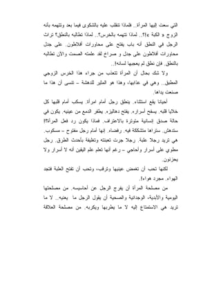 ‫ﺍﻟﺘﻲ ﺴﻌﺕ ﺇﻟﻴﻬﺎ ﺍﻟﻤﺭﺃﺓ.. ﻓﻠﻤﺎﺫﺍ ﺘﻨﻘﻠﺏ ﻋﻠﻴﻪ ﺒﺎﻟﺸﻜﻭﻯ ﻓﻴﻤﺎ ﺒﻌﺩ ﻭﺘﺘﻬﻤﻪ ﺒﺄﻨﻪ‬
‫ﺍﻟﺯﻭﺝ » ﺍﻟﻜﺒﺔ «!؟.. ﻟﻤﺎﺫﺍ ﺘﺘﻬﻤﻪ ﺒﺎﻟﺨﺭﺱ؟.. ﻟﻤﺎﺫﺍ ﺘﻁﺎﻟﺒﻪ ﺒﺎﻟﻨﻁﻕ؟ ﺘﺭﺍﺙ‬
‫ﺍﻟﺭﺠل ﻓﻲ ﺍﻟﻨﻁﻕ ﺃﻨﻪ ﺒﺎﺏ ﻴﻔﺘﺢ ﻋﻠﻰ ﻤﺤﺎﻭﺭﺍﺕ ﺃﻓﻼﻁﻭﻥ. ﻋﻠﻰ ﺠﺩل‬
‫ﻤﺤﺎﻭﺭﺍﺕ ﺃﻓﻼﻁﻭﻥ ﻋﻠﻰ ﺠﺩل ﻭ ﺼﺭﺍﺥ ﻟﻘﺩ ﻋﻠﻤﺘﻪ ﺍﻟﺼﻤﺕ ﻭﺍﻵﻥ ﺘﻁﺎﻟﺒﻪ‬
                                   ‫ﺒﺎﻟﻨﻁﻕ. ﻓﺈﻥ ﻨﻁﻕ ﻟﻡ ﻴﻌﺠﺒﻬﺎ ﻟﺴﺎﻨﻪ!..‬
‫ﻭﻻ ﺸﻙ ﺒﺤﺎل ﺃﻥ ﺍﻟﻤﺭﺃﺓ ﺘﺘﻌﺫﺏ ﻤﻥ ﺠﺭﺍﺀ ﻫﺫﺍ ﺍﻟﺨﺭﺱ ﺍﻟﺯﻭﺠﻲ‬
‫ﺍﻟﻤﻁﺒﻕ.. ﻭﻫﻲ ﻓﻲ ﻋﺫﺍﺒﻬﺎ، ﻭﻫﺫﺍ ﻫﻭ ﺍﻟﻤﺜﻴﺭ ﻟﻠﺩﻫﺸﺔ – ﺘﻨﺴﻰ ﺃﻥ ﻫﺫﺍ ﻤﺎ‬
                                                         ‫ﺼﻨﻌﺕ ﻴﺩﺍﻫﺎ.‬
‫ﺃﺤﻴﺎﻨﺎ ﻴﻘﻊ ﺍﺴﺘﺜﻨﺎﺀ. ﻴﻨﻁﻕ ﺭﺠل ﺃﻤﺎﻡ ﺍﻤﺭﺃﺓ. ﻴﺴﻜﺏ ﺃﻤﺎﻡ ﻗﻠﺒﻬﺎ ﻜل‬
‫ﺨﻼﻴﺎ ﻗﻠﺒﻪ. ﻴﺴﻔﺢ ﺃﺴﺭﺍﺭﻩ. ﻴﻔﺘﺢ ﺩﻫﺎﻟﻴﺯﻩ. ﻴﻁﻔﺭ ﺍﻟﺩﻤﻊ ﻤﻥ ﻋﻴﻨﻴﻪ. ﻴﻜﻭﻥ ﻓﻲ‬
‫ﺤﺎﻟﺔ ﺼﺩﻕ ﺇﻨﺴﺎﻨﻴﺔ ﻤﺘﻭﺘﺭﺓ ﺒﺎﻻﻋﺘﺭﺍﻑ. ﻓﻤﺎﺫﺍ ﻴﻜﻭﻥ ﺭﺩ ﻓﻌل ﺍﻟﻤﺭﺃﺓ؟!‬
‫ﺴﺘﺩﻫﺵ. ﺴﺘﺭﺍﻫﺎ ﻤﺘﺸﻜﻜﺔ ﻓﻴﻪ. ﺭﻓﻀﺎﻩ. ﺇﻨﻬﺎ ﺃﻤﺎﻡ ﺭﺠل ﻤﻔﺘﻭﺡ – ﻤﺴﻜﻭﺏ.‬
‫ﻫﻲ ﺘﺭﻴﺩ ﺭﺠﻼ ﻋﻠﺒﺔ. ﺭﺠﻼ ﺠﺭﺕ ﺘﻌﺒﺌﺘﻪ ﻭﺘﻐﻠﻴﻔﺔ ﺒﺄﺤﺩﺙ ﺍﻟﻁﺭﻕ. ﺭﺠل‬
‫ﻤﻁﻭﻱ ﻋﻠﻰ ﺃﺴﺭﺍﺭ ﻭﺃﺤﺎﺠﻲ – ﺭﻏﻡ ﺃﻨﻬﺎ ﺘﻌﻠﻡ ﻋﻠﻡ ﺍﻟﻴﻘﻴﻥ ﺃﻨﻪ ﻻ ﺃﺴﺭﺍﺭ ﻭﻻ‬
                                                             ‫ﻴﺤﺯﻨﻭﻥ.‬
‫ﻟﻜﻨﻬﺎ ﺘﺤﺏ ﺃﻥ ﺘﻐﻤﺽ ﻋﻴﻨﻴﻬﺎ ﻭﺘﺭﻗﺏ، ﻭﺘﺤﺏ ﺃﻥ ﺘﻔﺘﺢ ﺍﻟﻌﻠﺒﺔ ﻓﺘﺠﺩ‬
                                                 ‫ﺍﻟﻬﻭﺍﺀ. ﻤﺠﺭﺩ ﻫﻭﺍﺀ!.‬
‫ﻤﻥ ﻤﺼﻠﺤﺔ ﺍﻟﻤﺭﺃﺓ ﺃﻥ ﻴﻔﺭﺝ ﺍﻟﺭﺠل ﻋﻥ ﺃﺤﺎﺴﻴﺴﻪ. ﻤﻥ ﻤﺼﻠﺤﺘﻬﺎ‬
‫ﺍﻟﻴﻭﻤﻴﺔ ﻭﺍﻷﺒﺩﻴﺔ، ﺍﻟﻭﺠﺩﺍﻨﻴﺔ ﻭﺍﻟﺼﺤﻴﺔ ﺃﻥ ﻴﻘﻭل ﺍﻟﺭﺠل ﻤﺎ ﻴﻌﻨﻴﻪ.. ﻻ ﻤﺎ‬
‫ﺘﺭﻴﺩ ﻫﻲ ﺍﻻﺴﺘﻤﺘﺎﻉ ﺇﻟﻴﻪ ﻻ ﻤﺎ ﻴﻁﺭﺒﻬﺎ ﻭﻴﻜﺭﺒﻪ. ﻤﻥ ﻤﺼﻠﺤﺔ ﺍﻟﻌﻼﻗﺔ‬
 