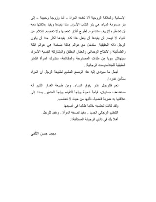 ‫ﺍﻹﻨﺴﺎﻨﻴﺔ ﻭﺍﻟﻌﻼﻗﺔ ﺍﻟﺯﻭﺠﻴﺔ ﺃﻻ ﺘﺩﻓﻌﻪ ﺍﻟﻤﺭﺃﺓ – ﺃﻤﺎ ﻭﺯﻭﺠﺔ ﻭﺤﺒﻴﺒﺔ – ﺇﻟﻰ‬
‫ﺒﺌﺭ ﻤﺴﻤﻭﻤﺔ ﺍﻟﻤﻴﺎﻩ، ﻫﻲ ﺒﺌﺭ ﺍﻟﻜﺫﺏ ﺍﻷﺴﻭﺩ. ﻤﺎﺫﺍ ﻴﻔﻴﺩﻫﺎ ﻭﻴﻔﻴﺩ ﻋﻼﻗﺘﻬﺎ ﻤﻌﻪ‬
‫ﺃﻥ ﺘﻀﻁﺭﻩ ﻟﺘﺯﻴﻴﻑ ﻤﺸﺎﻋﺭﻩ. ﻟﻁﺭﺡ ﺃﻓﻜﺎﺭ ﺘﺨﺼﻬﺎ ﻭﻻ ﺘﺨﺼﻪ. ﻟﻠﻜﻼﻡ ﻋﻥ‬
‫ﺃﺸﻴﺎﺀ ﻻ ﺘﻬﻤﻪ. ﻟﻥ ﻴﻔﻴﺩﻫﺎ ﺃﻥ ﻴﻔﻌل ﻫﺫﺍ ﻜﻠﻪ. ﻴﻔﻴﺩﻫﺎ ﺃﻜﺜﺭ ﺠ ‪‬ﺍ ﺃﻥ ﻴﻜﻭﻥ‬
         ‫ﺩ‬
‫ﺍﻟﺭﺠل ﺫﺍﺘﻪ ﺍﻟﺤﻘﻴﻘﻴﺔ. ﺴﺘﺩﺨل ﻤﻊ ﻋﻭﺍﻟﻡ ﻫﺎﺌﻠﺔ ﻀﺨﻤﺔ ﻫﻲ ﻋﻭﺍﻟﻡ ﺍﻟﺜﻘﺔ‬
‫ﻭﺍﻟﻁﻤﺄﻨﻴﻨﺔ ﻭﺍﻻﻨﻔﺘﺎﺡ ﺍﻟﻭﺠﺩﺍﻨﻲ ﻭﺍﻟﺤﻨﺎﻥ ﺍﻟﻤﻁﻠﻕ ﻭﺍﻟﻤﺸﺎﺭﻜﺔ ﺍﻟﻨﻔﺴﻴﺔ ﺍﻵﺴﺭﺓ،‬
‫ﺴﻴﻨﻬﻼﻥ ﺴﻭ ‪‬ﺎ ﻤﻥ ﻤﻠﺫﺍﺕ ﺍﻟﻤﺼﺎﺭﺤﺔ ﻭﺍﻟﻤﻜﺎﺸﻔﺔ، ﺴﺘﺩﺭﻙ ﺍﻟﻤﺭﺃﺓ ﺍﻟﺜﻤﺎﺭ‬
                                                  ‫ﻴ‬
                                      ‫ﺍﻟﺤﻘﻴﻘﻴﺔ ﻟﻠﺠﻼﺴﻨﻭﺴﺕ ﺍﻟﺭﺠﺎﻟﻴﺔ!.‬
‫ﺃﺠﻤل ﻤﺎ ﺴﻴﺅﺩﻱ ﺇﻟﻴﻪ ﻫﺫﺍ ﺍﻟﻭﻀﻊ ﺍﻟﻤﺸﺒﻊ ﻟﻁﺒﻴﻌﺔ ﺍﻟﺭﺠل ﺃﻥ ﺍﻟﻤﺭﺃﺓ‬
                                                      ‫ﺴﺘﺄﻤﻥ ﻏﺩﺭﻩ!.‬
‫ﻨﻌﻡ ﻓﻠﻠﺭﺠﺎل ﻏﺩﺭ ﻴﻔﻭﻕ ﺍﻟﻨﺴﺎﺀ. ﻭﻤﻥ ﻁﺒﻴﻌﺔ ﺍﻟﻐﺩﺍﺭ ﺍﻟﻠﺌﻴﻡ ﺃﻨﻪ‬
‫ﻤﺴﺘﻀﻌﻑ ﻤﺴﺘﻬﺎﻥ، ﻓﻴﻠﺠﺄ ﻟﻠﺤﻴﻠﺔ ﻭﻴﻠﺠﺄ ﻟﻠﺘﻘﻴﺔ، ﻭﻴﻠﺠﺄ ﻟﻠﺨﻨﺠﺭ. ﻴﺴﺩﺩ ﺇﻟﻰ‬
                  ‫ﻋﻼﻗﺘﻬﺎ ﺒﻪ ﻀﺭﺒﺔ ﻗﺎﻀﻴﺔ، ﺘﺄﺘﻴﻬﺎ ﻤﻥ ﺤﻴﺙ ﻻ ﺘﺤﺘﺴﺏ.‬
                      ‫ﻭﻟﻘﺩ ﻜﺎﻨﺕ ﺘﺤﺘﺴﺒﻪ ﺨﺎﺘ ‪‬ﺎ ﻁﺎﻟﻤﺎ ﻓﻲ ﺃﺼﺒﻌﻬﺎ.‬
                                        ‫ﻤ‬
       ‫ﺍﻟﺘﻨﻅﻴﻡ ﺍﻟﺭﺠﺎﻟﻲ ﺍﻟﺠﺩﻴﺩ.. ﻤﻔﻴﺩ ﻟﺼﺤﺔ ﺍﻟﻤﺭﺃﺓ.. ﻭﻤﻔﻴﺩ ﻟﻠﺭﺠل.‬
                            ‫ﺃﻫﻼ ﺒﻙ ﻓﻲ ﻨﺎﺩﻱ ﺍﻟﺭﺠﻭﻟﺔ ﺍﻟﻤﺴﺘﺄﻨﻔﺔ!.‬


‫ﻤﺤﻤﺩ ﺤﺴﻥ ﺍﻷﻟﻔﻲ‬
 