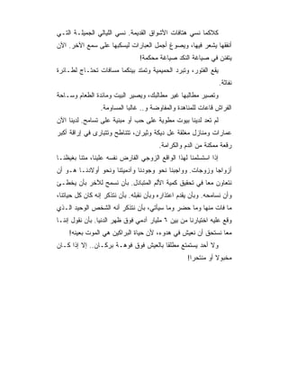 ‫ﻜﻼﻜﻤﺎ ﻨﺴﻲ ﻫﺘﺎﻓﺎﺕ ﺍﻷﺸﻭﺍﻕ ﺍﻟﻘﺩﻴﻤﺔ. ﻨﺴﻲ ﺍﻟﻠﻴﺎﻟﻲ ﺍﻟﺠﻤﻴﻠـﺔ ﺍﻟﺘـﻲ‬
‫ﺃﻨﻔﻘﻬﺎ ‪‬ﺸﻌﺭ ﻓﻴﻬﺎ، ﻭﻴﺼﻭﻍ ﺃﺠﻤل ﺍﻟﻌﺒﺎﺭﺍﺕ ﻟﻴﺴﻜﺒﻬﺎ ﻋﻠﻰ ﺴﻤﻊ ﺍﻵﺨﺭ. ﺍﻵﻥ‬
                                                       ‫ﻴ‬
                                 ‫ﻴﺘﻔﻨﻥ ﻓﻲ ﺼﻴﺎﻏﺔ ﺍﻟﻨﻜﺩ ﺼﻴﺎﻏﺔ ﻤﺤﻜﻤﺔ!‬
‫ﻴﻘﻊ ﺍﻟﻔﺘﻭﺭ، ﻭﺘﺒﺭﺩ ﺍﻟﺤﻤﻴﻤﻴﺔ ﻭﺘﻤﺘﺩ ﺒﻴﻨﻜﻤﺎ ﻤﺴﺎﻓﺎﺕ ﺘﺤﺘـﺎﺝ ﻟﻁـﺎﺌﺭﺓ‬
                                                                  ‫ﻨﻔﺎﺜﺔ.‬
‫ﻭﺘﺼﻴﺭ ﻤﻁﺎﻟﺒﻬﺎ ﻏﻴﺭ ﻤﻁﺎﻟﺒﻙ، ﻭﻴﺼﻴﺭ ﺍﻟﺒﻴﺕ ﻭﻤﺎﺌﺩﺓ ﺍﻟﻁﻌﺎﻡ ﻭﺴـﺎﺤﺔ‬
                 ‫ﺍﻟﻔﺭﺍﺵ ﻗﺎﻋﺎﺕ ﻟﻠﻤﻨﺎﻫﺩﺓ ﻭﺍﻟﻤﻔﺎﻭﻀﺔ ﻭ.. ﻏﺎﻟﺒﺎ ﺍﻟﻤﺴﺎﻭﻤﺔ.‬
‫ﻟﻡ ﺘﻌﺩ ﻟﺩﻴﻨﺎ ﺒﻴﻭﺕ ﻤﻁﻭﻴﺔ ﻋﻠﻰ ﺤﺏ ﺃﻭ ﻤﺒﻨﻴﺔ ﻋﻠﻰ ﺘﺴﺎﻤﺢ. ﻟﺩﻴﻨﺎ ﺍﻵﻥ‬
‫ﻋﻤﺎﺭﺍﺕ ﻭﻤﻨﺎﺯل ﻤﻐﻠﻘﺔ ﻋل ﺩﻴﻜﺔ ﻭﺜﻴﺭﺍﻥ، ﺘﺘﻨﺎﻁﺢ ﻭﺘﺘﺒﺎﺭﻯ ﻓﻲ ﺇﺭﺍﻗﺔ ﺃﻜﺒﺭ‬
                                        ‫ﺭﻗﻌﺔ ﻤﻤﻜﻨﺔ ﻤﻥ ﺍﻟﺩﻡ ﻭﺍﻟﻜﺭﺍﻤﺔ.‬
‫ﺇﺫﺍ ﺍﺴﺘﺴﻠﻤﻨﺎ ﻟﻬﺫﺍ ﺍﻟﻭﺍﻗﻊ ﺍﻟﺯﻭﺠﻲ ﺍﻟﻔﺎﺭﺽ ﻨﻔﺴﻪ ﻋﻠﻴﻨﺎ، ﻤﺘﻨﺎ ﺒﻐﻴﻅﻨـﺎ‬
‫ﺃﺯﻭﺍﺠﺎ ﻭﺯﻭﺠﺎﺕ. ﻭﻭﺍﺠﺒﻨﺎ ﻨﺤﻭ ﻭﺠﻭﺩﻨﺎ ﻭﺁﺩﻤﻴﺘﻨﺎ ﻭﻨﺤﻭ ﺃﻭﻻﺩﻨـﺎ ﻫـﻭ ﺃﻥ‬
                                                         ‫‪‬‬
‫ﻨﺘﻌﺎﻭﻥ ﻤ ‪‬ﺎ ﻓﻲ ﺘﺤﻘﻴﻕ ﻜﻤﻴﺔ ﺍﻷﻟﻡ ﺍﻟﻤﺘﺒﺎﺩل. ﺒﺄﻥ ﻨﺴﻤﺢ ﻟﻶﺨﺭ ﺒﺄﻥ ﻴﺨﻁـﺊ‬
                                                      ‫ﻌ‬
‫ﻭﺃﻥ ﻨﺴﺎﻤﺤﻪ. ﻭﺒﺄﻥ ﻴﻘﺩﻡ ﺍﻋﺘﺫﺍﺭﻩ ﻭﺒﺄﻥ ﻨﻘﺒﻠﻪ. ﺒﺄﻥ ﻨﺘﺫﻜﺭ ﺇﻨﻪ ﻜﺎﻥ ﻜل ﺤﻴﺎﺘﻨﺎ،‬
‫ﻤﺎ ﻓﺎﺕ ﻤﻨﻬﺎ ﻭﻤﺎ ﺤﻀﺭ ﻭﻤﺎ ﺴﻴﺄﺘﻲ، ﺒﺄﻥ ﻨﺘﺫﻜﺭ ﺃﻨﻪ ﺍﻟﺸﺨﺹ ﺍﻟﻭﺤﻴﺩ ﺍﻟـﺫﻱ‬
‫ﻭﻗﻊ ﻋﻠﻴﻪ ﺍﺨﺘﻴﺎﺭﻨﺎ ﻤﻥ ﺒﻴﻥ ٦ ﻤﻠﻴﺎﺭ ﺁﺩﻤﻲ ﻓﻭﻕ ﻅﻬﺭ ﺍﻟﺩﻨﻴﺎ. ﺒﺄﻥ ﻨﻘﻭل ﺇﻨﻨـﺎ‬
    ‫ﻤﻌﺎ ﻨﺴﺘﺤﻕ ﺃﻥ ﻨﻌﻴﺵ ﻓﻲ ﻫﺩﻭﺀ، ﻷﻥ ﺤﻴﺎﺓ ﺍﻟﺒﺭﺍﻜﻴﻥ ﻫﻲ ﺍﻟﻤﻭﺕ ﺒﻌﻴﻨﻪ!‬
                                                             ‫‪‬‬
‫ﻭﻻ ﺃﺤﺩ ﻴﺴﺘﻤﺘﻊ ﻤﻁﻠﻘﺎ ﺒﺎﻟﻌﻴﺵ ﻓﻭﻕ ﻓﻭﻫـﺔ ﺒﺭﻜـﺎﻥ.. ﺇﻻ ﺇﺫﺍ ﻜـﺎﻥ‬
                                                    ‫ﻤﺨﺒﻭﻻ ﺃﻭ ﻤﻨﺘﺤ ‪‬ﺍ!‬
                                                      ‫ﺭ‬         ‫ﹰ‬
 