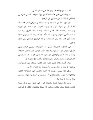 ‫ﻟﻜﻨﻬﺎ ﻟﻡ ﺘﺒﺭﺡ ﻤﻘﻌﺩﻫﺎ، ﻭﻋﻴﻨﺎﻫﺎ ﻋﻠﻰ ﻤﺩﺨل ﺍﻟﻨﺎﺩﻱ.‬
‫ﻜﻡ ﻭﺍﺤﺩﺍ ﻓﻲ ﻨﻔﺱ ﻫﺫﻩ ﺍﻟﻠﺤﻅﺔ ﻴﻤﺭ ﺒﻬﺫﺍ ﺍﻟﻤﻭﻗﻑ ﺍﻟﻨﻔﺴﻲ ﺍﻟﻤﺭﻀﻲ‬
                             ‫ﺍﻟﻌﺎﻁﻔﻲ ﺍﻟﺸﺎﺌﻙ ﺍﻟﻤﺤﻴﺭ؟ ﻤﻼﻴﻴﻥ ﻓﻲ ﺍﻟﻭﺍﻗﻊ!‬
‫ﻜل ﻤﻨﻬﻡ ﺴﻘﻁ ﻓﻲ ﺍﻟﻤﺼﻴﺩﺓ ﺇﻴﺎﻫﺎ، ﻤﺼﻴﺩﺓ ﺃﻥ ﺘﻘﻊ ﻓﻲ ﺍﻟﺤﺏ ﻓﻼ ﺘﻤﻠﻙ‬
‫ﻟﻨﻔﺴﻙ ﺃﻭ ﻤﻥ ﺃﻤﺭﻙ ﺸﻴﺌﺎ. ﺇﺫﺍ ﺭﺃﻴﺕ ﺍﻟﺤﺒﻴﺏ ﻏﺎﺒﺕ ﻋﻨﻙ ﻜل ﻋﻴﻭﺒﻪ‬
                                    ‫ً‬
‫ﻭﺴﻭﺀﺍﺘﻪ، ﻭﻁﺎﻟﻌﺘﻙ ﻓﻘﻁ ﺃﻓﻀل ﺼﻔﺎﺘﻪ، ﻴﺘﻔﺼﺩ ﻤﻨﻙ ﺍﻟﻌﺭﻕ، ﻭﺘﺼﺎﺏ‬
‫ﺸﺤﻤﺘﺎ ﺍﻷﺫﻨﻴﻥ ﺒﺎﻟﺘﻬﺎﺏ ﻭﺤﻤﺭﺓ، ﺃﻤﺎ ﺍﻷﻨﻑ ﻓﻴﺘﺴﻊ، ﻭﺃﻤﺎ ﺍﻟﺼﺩﺭ ﻓﻴﺩﻕ ﻋﻨﻴﻔﺎ‬
‫ﺘﺤﺕ ﺘﺄﺜﻴﺭ ﻗﻠﺏ ﻤﺘﻘﺩ ﻭﻓﻲ ﺍﻟﻔﻡ ﺠﻔﺎﻑ، ﻭﻋﻨﺩ ﺍﻟﺭﻜﺒﺘﻴﻥ ﺍﺭﺘﻌﺎﺵ ﻭﻓﻲ ﺍﻟﻌﻘل‬
                                                                ‫ﺇﺫﻋﺎﻥ!‬
‫ﻓﻲ ﺍﻟﺤﺎﻻﺕ ﺍﻟﻁﺒﻴﻌﻴﺔ، ﺘﺯﻭل ﻫﺫﻩ ﺍﻟﻤﺅﺜﺭﺍﺕ، ﻭﻴﺒﻘﻰ ﺍﻟﻭﺍﻗﻊ، ﻴﺒﻘﻰ‬
‫ﺍﻟﺸﻜل ﺍﻟﺤﻘﻴﻘﻲ ﻟﻠﻔﺭﺩ ﺍﻟﻤﺤﺒﻭﺏ.؟ ﺘﺘﺒﺩﺩ ﺍﻵﺜﺎﺭ ﺍﻟﺠﺎﻨﺒﻴﺔ ﻟﻐﻤﺯﺓ ﺍﻟﻘﻠﺏ ﺍﻟﻌﻨﻴﻔﺔ،‬
‫ﻭﺘﻨﺤﺴﺭ ﻫﺎﻟﺔ ﺍﻟﺤﺏ ﻭﺍﻻﻓﺘﺘﺎﻥ ﻋﻥ ﺤﻘﻴﻘﺔ ﺍﻟﺸﺨﺹ، ﻓﺘﺭﺍﻩ ﻭﻫﻭ ﺨﺎﺭﺝ ﻤﻥ‬
        ‫ﺍﻟﻔﺭﺍﺵ ﻟﺘﻭﻩ، ﺸﻌﺭﻩ ﻤﻨﻜﻭﺵ ﻭﻋﻴﻨﺎﻩ ﺜﻘﻴﻠﺘﺎﻥ ﻭﺃﻨﻔﺎﺴﻪ )) ﻤﺘﻐﻴﺭﺓ ((.‬
‫ﺘﺭﺍﻩ، ﺃﻴﻀﺎ، ﻜﺫﺍﺒﺎ ﻋﻅﻴﻡ ﺍﻟﻘﺩﺭﺓ ﻋﻠﻰ ﺍﻟﻜﺫﺏ، ﻭﻤﻨﺎﻓﻘﺎ ﺠﻴﺩ ﺍﻻﺤﺘﺭﺍﻑ،‬
              ‫ﹰ‬                              ‫‪‬‬      ‫‪‬‬
           ‫ﻭﻤﻨﺎﻭﺭﺍ ﻻ ﻴﺸﻕ ﻟﻪ ﻏﺒﺎﺭ، ﻭﻤﺴﺎﺡ ﺃﺭﻀﻴﺎﺕ ﻤﻥ ﺍﻟﻁﺭﺍﺯ ﺍﻷﻭل.‬
                                    ‫‪‬‬                   ‫‪‬‬
‫ﻭﻜل ﻫﺫﺍ ﻴﻬﻭﻥ، ﻭﻟﻴﺴﺕ ﻟﻪ ﺃﻫﻤﻴﺔ ﺒﺎﻟﻘﻴﺎﺱ ﺇﻟﻰ ﺍﺴﺘﻤﺘﺎﻋﻪ ﺍﻟﺸﺩﻴﺩ‬
‫ﺒﺈﺫﻻﻟﻬﺎ ﺃﻤﺎ ﺍﻟﻐﻴﺭ، ﻭﺘﻠﺫﺫﻩ ﺒﺸﺘﻤﻬﺎ ﺃﻭ ﺼﻔﻌﻬﺎ، ﺃﻭ ﺍﻟﺴﺨﺭﻴﺔ ﻤﻨﻬﺎ ﻭﺴﻁ ﻤﻥ‬
                                                ‫ﻴﺴﺎﻭﻱ ﻭﻤﻥ ﻻ ﻴﺴﺎﻭﻱ!‬
‫ﻭﻤﻊ ﺫﻟﻙ ﺘﺠﺩﻴﻥ ﻨﻔﺴﻙ ﻤﺸﺩﻭﺩﺓ ﺇﻟﻴﻪ.. ﺇﻟﻰ ﻗﺩﻤﻴﻪ، ﻴﺠﺭﺠﺭﻙ ﺤﻴﺜﻤﺎ‬
‫ﺫﻫﺏ، ﻴﻠﻔﻅﻙ ﺤﻴﻨﻤﺎ ﻴﺸﺎﺀ، ﺘﻌﺭﻓﻴﻥ ﺃﻨﻪ ﻴﻬﻴﻨﻙ ﻭﺘﺘﺄﻟﻤﻴﻥ، ﻟﻜﻨﻙ ﻻ ﺘﺠﺭﺌﻴﻥ‬
 