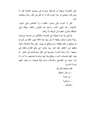 ‫ﻋﻠﻰ ﺍﻟﻤﻘﺎﻭﻤﺔ، ﻴﺩﻤﻴﻙ ﺃﻥ ﻜﺭﺍﻤﺘﻙ ﺼﺎﺭﺕ ﻓﻲ ﺼﻨﺩﻭﻕ ﺍﻟﻘﻤﺎﻤﺔ ﻟﻜﻥ ﻻ‬
‫ﺤﻭل ﻟﻙ، ﻭﺘﺘﻤﻨﻴﻥ ﻟﻭ ﺠﺎﺀ ﺍﻟﻤﻭﺕ ﻟﻙ ﺃﻭ ﻟﻪ ﻟﻌل ﻓﻲ ﺫﻟﻙ ﺭﺍﺤﺔ ﻭﺨﻼﺼﺎ‬
 ‫‪‬‬
                                                               ‫ﺃﺒﺩﻴﺎ.‬
                                                                 ‫‪‬‬
‫ﻟﻜﻥ ﻻ ﺍﻟﻤﻭﺕ ﻴﺄﺘﻲ ﺒﻤﺠﺭﺩ ﺍﻟﻁﻠﺏ، ﻭﻻ ﺍﻟﺨﻼﺹ ﻴﺄﺘﻲ ﻟﻤﺠﺭﺩ‬
‫ﺍﻻﺸﺘﻬﺎﺀ.. ﻟﻘﺩ ﺍﻨﺘﻬﻰ ﺍﻷﻤﺭ، ﻭﺍﺴﺘﺒﺩ ﺒﻙ ﺍﻟﻁﻭﻕ، ﻭﺍﻟﺘﻔﺕ ﺤﻭﻟﻙ ﻭﻓﻲ‬
                          ‫ﺃﻋﻤﺎﻗﻙ ﺠﻨﺎﺯﻴﺭ ﻤﻌﻘﻭﺩﺓ ﻟﻥ ﺘﺘﺭﻜﻙ ﺇﻻ ﺭﻜﺎﻤﺎ.‬
                            ‫‪‬‬
‫)) ﻟﻴﻠﻰ (( ﺍﻤﺭﺃﺓ ﺠﻤﻴﻠﺔ، ﻓﻲ ﺍﻟﺨﺎﻤﺴﺔ ﻭﺍﻟﺜﻼﺜﻴﻥ ﻤﻥ ﻋﻤﺭﻫﺎ، ﺘﺯﻭﺠﺕ‬
‫ﺭﺠﻼ ﻤﺤﺘﺭﻤﺎ ﻴﺸﻐل ﻭﻅﻴﻔﺔ ﻻ ﺒﺄﺱ ﺒﻬﺎ، ﺒﻌﺩ ﺜﻼﺜﺔ ﺸﻬﻭﺭ ﻓﻘﻁ ﻤﻥ ﺍﻟﺯﻭﺍﺝ‬
                                                   ‫‪‬‬     ‫ﹰ‬
‫ﻟﻡ ﻴﺴﺘﻁﻊ ﺃﻥ ﻴﻜﺘﻡ ﺤﻘﻴﻘﺘﻪ، ﻭﻟﻡ ﻴﺴﺘﻁﻊ ﺃﻥ ﻴﺼﺒﺭ ﻋﻠﻰ ﺭﻗﺔ ﺍﻟﻤﻌﺎﻤﻠﺔ، ﻭﻟﻌل‬
‫ﺘﻭﻗﻔﻬﺎ ﻋﻥ ﺍﻹﻨﻔﺎﻕ ﻋﻠﻴﻪ ﻜﺎﻥ ﺴﺒﺒﺎ ﻤﺒﺎﺸﺭﺍ ﻓﻲ ﺨﻠﻊ ﺍﻟﻘﻨﺎﻉ ﻭﺇﻟﻘﺎﺌﻪ ﻓﻲ‬
                          ‫‪‬‬      ‫‪‬‬
‫ﻭﺠﻬﻬﺎ، ﺭﺃﺘﻪ ﻭﺤﺸﺎ ﻜﺎﺴﺭﺍ، ﻴﻀﺭﺒﻬﺎ ﻓﻲ ﺍﻟﻠﻴل ﻭﻴﺼﺎﻟﺤﻬﺎ ﻓﻲ ﺍﻟﻨﻬﺎﺭ. ﺜﻡ‬
                                         ‫‪‬‬
‫ﻴﻌﻭﺩ ﺇﻟﻴﻬﺎ ﺒﺄﺼﺤﺎﺏ ﺍﻟﺴﻭﺀ، ﻭﻴﻔﺘﺢ ﺒﻴﺘﻪ ﻟﻬﻡ ﻭﻴﺄﻤﺭﻫﺎ ﺒﺨﺩﻤﺘﻬﻡ، ﻭﻻ ﺘﺭﺩ ﻟﻪ‬
‫ﺃﻤﺭﺍ ﺨﻭﻓﺎ ﻤﻥ ﺍﻟﻔﻀﺎﺌﺢ ﻭﺍﻟﺸﻤﺎﺘﺔ، ﻭﺫﺍﺕ ﻟﻴﻠﺔ ﻓﻭﺠﺌﺕ ﺒﻪ ﻴﺩﺨل ﻋﻠﻴﻬﺎ‬
                                                    ‫ﹰ‬    ‫‪‬‬
                                                     ‫ﺒﺎﻤﺭﺃﺓ ﺃﺨﺭﻯ!‬
                                          ‫ﻓﻠﻤﺎ ﺼﻌﻘﺕ ﻗﺎل ﻟﻬﺎ:‬
                                            ‫- ﺇﻥ ﻜﺎﻥ ﻋﺎﺠﺒﻙ.‬
                                                  ‫- ﻤﻥ ﻫﺫﻩ؟‬
                                                   ‫- ﺯﻭﺠﺘﻲ!‬
                                                   ‫ﻭﺃﻁﺭﻗﺕ .‬
 