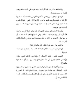 ‫ﻭﺇﺫﺍ ﻤﺎ ﻓﻌل، ﺃﺩﺭﻜﺕ ﻴﻘﻴﻨﺎ ﺃﻥ ﻟﺩﻴﻪ ﺴﻴﺩﺓ ﺃﺨﺭﻯ ﻓﻲ ﺍﻟﻤﻜﺘﺏ ﺘﻌـﺭﺽ‬
                                              ‫ﻗﻀﻴﺔ ﺃﻭ ﺒﻌﺽ ﺠﺴﺩﻫﺎ.‬
‫ﺍﻟﻭﻀﻊ ﻻ ﻴﻌﺠﺒﻬﺎ ﻓﻲ ﺒﻌﺽ ﺍﻷﺤﻴﺎﻥ، ﻟﻜﻥ ﻓﻲ ﻫﺫﻩ ﺍﻟﻤﺴﺄﻟﺔ – ﻗﻀﻴﺔ‬
‫ﺍﻟﻜﺭﺍﻤﺔ – ﺍﻨﺘﻬﺕ ﻭﻟﻡ ﻴﻌﺩ ﻟﺩﻴﻬﺎ ﻤﺎ ﻴﺒﺭﺭ ﺇﺜﺎﺭﺘﻬﺎ ﺍﻵﻥ. ﻓﻬﻲ ﺭﻏﻡ ﻜل ﺸﻲﺀ‬
‫ﻻ ﺘﺴﺘﻁﻴﻊ ﺃﻥ ﺘﺴﺘﻐﻨﻲ ﻋﻨﻪ. ﻻ ﺘﺴـﺘﻁﻴﻊ ﺃﻥ ﺘﻌـﻴﺵ ﺩﻭﻥ ﺒﺫﺍﺀﺍﺘـﻪ، ﺩﻭﻥ‬
                                                ‫ﻟﻜﻤﺎﺘﻪ، ﺩﻭﻥ ﺠﺭﻭﺤﻪ.‬
‫ﻴﺒﻠﻎ ﻫﺫﺍ ﺍﻟﻌﺫﺍﺏ ﻓﻲ ﺒﻌﺽ ﺍﻟﻠﻴﺎﻟﻲ ﺃﻥ ﺘﻘﻑ ﺒﺒﺎﺏ ﻏﺭﻓﺔ ﻨﻭﻤﻬﺎ ﺴﺎﻋﺎﺕ‬
‫ﻗﺒل ﺃﻥ ﻴﺘﻜﺭﻡ ﻭﻴﻔﺘﺤﻬﺎ، ﻭﻗﺩ ﻻ ﻴﻔﻌل، ﻭﻓﻲ ﺍﻟﺼﺒﺎﺡ ﻴﺒﻠﻐﻬﺎ ﺃﻨـﻪ ﺘﻌﻤـﺩ ﺃﻥ‬
‫ﻴﺅﺩﺒﻬﺎ ﺤﺘﻰ ﻻ ﺘﺠﺭﺅ ﻤﺭﺓ ﺃﺨﺭﻯ ﻋﻠﻰ ﻤﺤﺎﺴﺒﺘﻪ ﻟﺴﻬﺭﻩ ﺨﺎﺭﺝ ﺍﻟﻤﻨﺯل ﺜﻼﺙ‬
                                                          ‫ﺃﻴﺎﻡ ﻤﺘﺼﻠﺔ.‬
                  ‫ﻤﺎ ﺘﻔﺴﻴﺭﻫﺎ.. ﻫﺫﻩ ﺍﻟﻤﺭﺃﺓ ﻓﺎﻗﺩﺓ ﺍﻟﻜﺭﺍﻤﺔ ﻭﺍﻹﺭﺍﺩﺓ؟‬
‫ﺇﻨﻬﺎ ﻨﻤﻭﺫﺝ ﻤﻌﺭﻭﻑ ﺠﺩﺍ ﻓﻲ ﺍﻟﻌﻴﺎﺩﺍﺕ ﺍﻟﻨﻔﺴـﻴﺔ ﻭﺨـﺎﺭﺝ ﺍﻟﻌﻴـﺎﺩﺍﺕ‬
                                       ‫‪‬‬
                                                              ‫ﺍﻟﻨﻔﺴﻴﺔ.‬
‫ﺍﻟﻁﺒﻴﺏ ﺍﻟﻨﻔﺴﻲ ﻭﺍﻟﻌﺎﻟﻡ ﺍﻷﻤﺭﻴﻜﻲ )) ﺩﺍﻓﻴﺩ ﻟﻭﻴﺱ (( ﻟﺩﻴﻪ ﺘﻔﺴﻴﺭ ﻤﻘﻨﻊ:‬
‫)) ﺍﻟﻨﺎﺱ ﻋﺎﺩﺓ ﻴﻨﺠﺫﺒﻭﻥ ﺇﻟﻰ ﺍﻷﺸﺨﺎﺹ ﺍﻟﺫﻱ ﻴﺘﻤﻨـﻭﻥ ﻟـﻭ ﺃﻨﻬـﻡ ﻜـﺎﻨﻭﺍ‬
                                                            ‫ﻤﺜﻠﻬﻡ ((!‬
‫ﻴﻭﻀﺢ ﺃﻜﺜﺭ: )) ﻨﺤﻥ ﻨﻨﻁﻭﻱ ﻓﻴﻤﺎ ﻴﺒﺩﻭ ﻋﻠـﻰ ﺠـﺎﻨﺒﻴﻥ ﺃﻭ ﻨﻔﺴـﻴﻥ:‬
‫ﺍﻟﻨﻔﺱ ﺍﻟﺤﻘﻴﻘﻴﺔ ﻭﻫﺫﻩ ﻨﻌﻠﻤﻬﺎ ﺠﻴﺩﺍ ﺒﻌﻴﻭﺒﻬﺎ ﻭﺤﺴﻨﺎﺘﻬﺎ، ﺜﻡ ﺍﻟﻨﻔﺱ ﺃﻭ ﺍﻟﺼﻭﺭﺓ‬
‫ﺍﻟﺘﻲ ﻨﺤﺏ ﺃﻥ ﻨﻘﺩﻤﻬﺎ ﻟﻶﺨﺭﻴﻥ ﻭﻫﻲ ﻓﻲ ﻜل ﺍﻷﺤﻭﺍل ﺼﻭﺭﺓ ﻤﺜﺎﻟﻴﺔ ﺭﺍﻗﻴـﺔ‬
                                                     ‫ﻜﺎﻤﻠﺔ ﺍﻟﺘﺭﻤﻴﻡ ((.‬
 