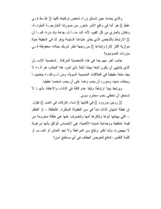 ‫ﻭﺍﻟﺫﻱ ﻴﺤﺩﺙ ﺤﻴﻥ ﺘﻨﺴﺎﻕ ﻭﺭﺍﺀ ﺸﺨﺹ ﺘﺭﻜﻴﺒﺘﻪ ﻜﻠﻬﺎ )) ﻏﻠـﻁ ﻓـﻲ‬
‫ﻏﻠﻁ (( ﻫﻭ ﺃﻨﻨﺎ ﻓﻲ ﻭﺍﻗﻊ ﺍﻷﻤﺭ ﻨﺘﺤﺭﺭ ﻤﻥ ﺼﻭﺭﺘﻨﺎ ﺍﻟﺨﺎﺭﺠﻴـﺔ ﺍﻟﻤﻠﻭﻨـﺔ،‬
‫ﻭﻨﻔﺘﺘﻥ ﺒﺎﻟﻌﺎﺭﻱ ﻤﻥ ﻜل ﺍﻟﻘﻴﻡ، ﻷﻨﻪ ﺃﺸﺩ ﻤﻨـﺎ ﺸـﺠﺎﻋﺔ ﻭﻗـﺩﺭﺓ، ﻜﻤـﺎ ﺃﻥ‬
‫)) ﺍﻻﺭﺘﺒﺎﻁ ﺒﺎﻟﺸﺨﺹ ﺍﻟﺫﻱ ﻴﻐﺎﻴﺭ ﻁﺒﺎﻋﻨﺎ ﺍﻟﺴﻠﻴﻤﺔ ﻴﻭﻓﺭ ﻟﻨﺎ ﻓﻲ ﺍﻟﺤﻘﻴﻘﺔ ﺤﻴﺎﺓ‬
‫ﻤﻭﺍﺯﻴﺔ ﺃﻜﺜﺭ ﺇﺜﺎﺭﺓ ﻭﺇﻤﺘﺎﻋﺎ (( ﻤﻥ ﻭﺠﻬﺔ ﻨﻅﺭ ﺸﺭﻴﻙ ﺤﻴﺎﺘﻪ، ﻤﺤﻔﻭﻅﺔ ﻓـﻲ‬
                                       ‫‪‬‬
                                                  ‫ﺒﻨﺯﻭﺍﺕ ﺍﻟﺼﻭﺩﻴﻭﻡ!‬
‫ﺠﺎﻨﺏ ﺁﺨﺭ ﻤﻬﻡ ﺠﺩﺍ ﻓﻲ ﻫﺫﻩ ﺍﻟﺸﺨﺼﻴﺔ ﺍﻟﻤﺭﻜﺒﺔ.. ﺸﺨﺼﻴﺔ ﺍﻹﻨﺴـﺎﻥ‬
                                        ‫‪‬‬
‫ﺍﻟﺫﻱ ﻴﺸﺘﻬﻲ ﺃﻥ ﻴﻜﻭﻥ ﺘﺎﺒﻌﺎ ﻤﻬﺎﻨﺎ ﺫﻟﻴﻼ ﺒﺄﻱ ﺜﻤﻥ، ﻫﺫﺍ ﺍﻟﺠﺎﻨﺏ ﻫﻭ ﺃﻨـﻪ ﻻ‬
                              ‫ﹰ‬     ‫ﹰ‬     ‫‪‬‬
‫ﻴﺠﺩ ﻤﺘﻌﺔ ﺤﻘﻴﻘﻴﺔ ﻓﻲ ﺍﻟﻌﻼﻗﺎﺕ ﺍﻟﺤﻤﻴﻤﻴﺔ ﺍﻟﺴﻭﻴﺔ، ﻭﻤﻥ ﺜـﻡ ﻓﺈﻨـﻪ ﻴﺘﺠﻨﺒﻬـﺎ‬
       ‫ﻭﻴﺨﺎﻑ ﻤﻨﻬﺎ، ﻭﻤﺒﺭﺭﻩ ﺃﻥ ﻴﺤﺏ ﻭﻫﻤﺎ ﻋﻠﻰ ﺃﻥ ﻴﺤﺏ ﺸﺨﺼﺎ ﺤﻘﻴﻘﻴﺎ.‬
         ‫‪‬‬      ‫‪‬‬
‫ﻭﻴﺭﺘﺒﻁ ﺒﻬﺫﺍ ﺍﺭﺘﺒﺎﻁﺎ ﻭﺜﻴﻘﺎ ﻋﺩﻡ ﺍﻟﺜﻘﺔ ﻓﻲ ﺍﻟﺫﺍﺕ، ﻭﺍﻻﻋﺘﻘﺎﺩ ﺒﺄﻨﻬـﺎ ﻻ‬
                                       ‫ﹰ‬     ‫ﹰ‬
                                 ‫ﺘﺴﺘﺤﻕ ﺃﻥ ﺘﺤﻅﻰ ﺒﺤﺏ ﻤﺤﺘﺭﻡ ﺴﻭﻱ.‬
‫)) ﺭﻭﺒﻴﻥ ﻨﻭﺭﻭﻭﺩ (( ﻓﻲ ﻜﺘﺎﺒﻬﺎ )) ﻨﺴﺎﺀ ﻏﺎﺭﻗﺎﺕ ﻓﻲ ﺍﻟﺤﺏ (( ﺘﻘﻭل:‬
‫ﺇﻥ ﻨﻘﻁﺔ ﺍﻤﺘﻬﺎﻥ ﺍﻟﺫﺍﺕ ﺘﺒﺩﺃ ﻓﻲ ﺴﻥ ﺍﻟﻁﻔﻭﻟﺔ ﺍﻟﻤﺒﻜﺭﺓ.. ﻓﺎﻟﻁﻔﻠﺔ – ﺃﻭ ﺍﻟﻁﻔل‬
‫– ﺍﻟﺘﻲ ﻴﻬﻤﻠﻬﺎ ﺃﺒﻭﻫﺎ ﻭﺘﻨﻜﺭﻫﺎ ﺃﻤﻬﺎ ﻭﺘﻨﺼﺭﻑ ﻋﻨﻬﺎ ﻫﻲ ﻁﻔﻠﺔ ﻤﺤﺭﻭﻤﺔ ﻤﻥ‬
‫ﻗﻴﻤﺔ ﻋﺎﻁﻔﻴﺔ ﻭﻭﺠﺩﺍﻨﻴﺔ ﺸﺩﻴﺩﺓ ﺍﻷﻫﻤﻴﺔ، ﻫﻲ ﺍﻹﺤﺴﺎﺱ ﺍﻟﻭﺍﺜﻕ ﺒﺄﻨﻬﺎ ﻤﺭﻏﻭﺒﺔ‬
‫ﻻ ﻤﻬﺠﻭﺭﺓ، ﻭﻟﻤﺎ ﺘﻜﺒﺭ ﻭﺘﺒﻠﻎ ﺴﻥ ﺍﻟﻤﺭﺍﻫﻘﺔ ﻭﻻ ﺘﺠﺩ ﺍﻟﺤﻨﺎﻥ ﺃﻭ ﺍﻟﺤـﺏ ﺃﻭ‬
               ‫ﻜﻠﻤﺔ ﺍﻟﺘﻘﺩﻴﺭ، ﺘﻨﺩﻓﻊ ﻟﺘﻌﻭﻴﺽ ﺍﻟﺠﻔﺎﻑ ﻓﻲ ﺃﻱ ﻤﺴﺘﻨﻘﻊ ﺁﺴﻥ!‬
 