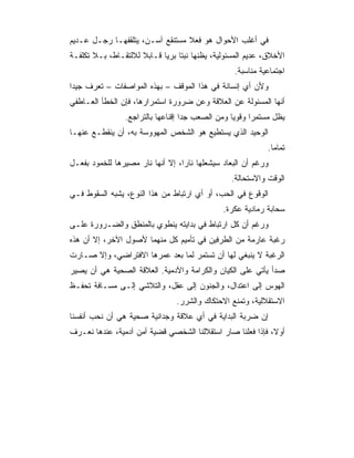 ‫ﻓﻲ ﺃﻏﻠﺏ ﺍﻷﺤﻭﺍل ﻫﻭ ﻓﻌﻼ ﻤﺴﺘﻨﻘﻊ ﺁﺴـﻥ، ﻴﺘﻠﻘﻔﻬـﺎ ﺭﺠـل ﻋـﺩﻴﻡ‬
                                 ‫ﹰ‬
‫ﺍﻷﺨﻼﻕ، ﻋﺩﻴﻡ ﺍﻟﻤﺴﺌﻭﻟﻴﺔ، ﻴﻅﻨﻬﺎ ﻨﺒﺘﺎ ﺒﺭﻴﺎ ﻗـﺎﺒﻼ ﻟﻼﻟﺘﻘـﺎﻁ، ﺒـﻼ ﺘﻜﻠﻔـﺔ‬
                     ‫ﹰ‬      ‫ﹰ ‪‬‬
                                                 ‫ﺍﺠﺘﻤﺎﻋﻴﺔ ﻤﻨﺎﺴﺒﺔ.‬
‫ﻭﻷﻥ ﺃﻱ ﺇﻨﺴﺎﻨﺔ ﻓﻲ ﻫﺫﺍ ﺍﻟﻤﻭﻗﻑ – ﺒﻬﺫﻩ ﺍﻟﻤﻭﺍﺼﻔﺎﺕ – ﺘﻌﺭﻑ ﺠﻴﺩﺍ‬
 ‫‪‬‬
‫ﺃﻨﻬﺎ ﺍﻟﻤﺴﺌﻭﻟﺔ ﻋﻥ ﺍﻟﻌﻼﻗﺔ ﻭﻋﻥ ﻀﺭﻭﺭﺓ ﺍﺴﺘﻤﺭﺍﺭﻫﺎ، ﻓﺈﻥ ﺍﻟﺨﻁﺄ ﺍﻟﻌـﺎﻁﻔﻲ‬
                ‫ﻴﻅل ﻤﺴﺘﻤﺭﺍ ﻭﻗﻭﻴﺎ ﻭﻤﻥ ﺍﻟﺼﻌﺏ ﺠﺩﺍ ﺇﻗﻨﺎﻋﻬﺎ ﺒﺎﻟﺘﺭﺍﺠﻊ.‬
                                   ‫‪‬‬             ‫‪‬‬     ‫‪‬‬
‫ﺍﻟﻭﺤﻴﺩ ﺍﻟﺫﻱ ﻴﺴﺘﻁﻴﻊ ﻫﻭ ﺍﻟﺸﺨﺹ ﺍﻟﻤﻬﻭﻭﺴﺔ ﺒﻪ، ﺃﻥ ﻴﻨﻘﻁـﻊ ﻋﻨﻬـﺎ‬
                                                           ‫ﺘﻤﺎﻤﺎ.‬
‫ﻭﺭﻏﻡ ﺃﻥ ﺍﻟﺒﻌﺎﺩ ﺴﻴﺸﻌﻠﻬﺎ ﻨﺎﺭﺍ، ﺇﻻ ﺃﻨﻬﺎ ﻨﺎﺭ ﻤﺼﻴﺭﻫﺎ ﻟﻠﺨﻤﻭﺩ ﺒﻔﻌـل‬
                                  ‫‪‬‬
                                                ‫ﺍﻟﻭﻗﺕ ﻭﺍﻻﺴﺘﺤﺎﻟﺔ.‬
‫ﺍﻟﻭﻗﻭﻉ ﻓﻲ ﺍﻟﺤﺏ، ﺃﻭ ﺃﻱ ﺍﺭﺘﺒﺎﻁ ﻤﻥ ﻫﺫﺍ ﺍﻟﻨﻭﻉ، ﻴﺸﺒﻪ ﺍﻟﺴﻘﻭﻁ ﻓـﻲ‬
                                              ‫ﺴﺤﺎﺒﺔ ﺭﻤﺎﺩﻴﺔ ﻋﻜﺭﺓ.‬
‫ﻭﺭﻏﻡ ﺃﻥ ﻜل ﺍﺭﺘﺒﺎﻁ ﻓﻲ ﺒﺩﺍﻴﺘﻪ ﻴﻨﻁﻭﻱ ﺒﺎﻟﻤﻨﻁﻕ ﻭﺍﻟﻀـﺭﻭﺭﺓ ﻋﻠـﻰ‬
‫ﺭﻏﺒﺔ ﻋﺎﺭﻤﺔ ﻤﻥ ﺍﻟﻁﺭﻓﻴﻥ ﻓﻲ ﺘﺄﻤﻴﻡ ﻜل ﻤﻨﻬﻤﺎ ﻷﺼﻭل ﺍﻵﺨﺭ، ﺇﻻ ﺃﻥ ﻫﺫﻩ‬
‫ﺍﻟﺭﻏﺒﺔ ﻻ ﻴﻨﺒﻐﻲ ﻟﻬﺎ ﺃﻥ ﺘﺴﺘﻤﺭ ﻟﻤﺎ ﺒﻌﺩ ﻋﻤﺭﻫﺎ ﺍﻻﻓﺘﺭﺍﻀﻲ، ﻭﺇﻻ ﺼـﺎﺭﺕ‬
‫ﺼﺩﺃ ﻴﺄﺘﻲ ﻋﻠﻰ ﺍﻟﻜﻴﺎﻥ ﻭﺍﻟﻜﺭﺍﻤﺔ ﻭﺍﻵﺩﻤﻴﺔ. ﺍﻟﻌﻼﻗﺔ ﺍﻟﺼﺤﻴﺔ ﻫﻲ ﺃﻥ ﻴﺼﻴﺭ‬
‫ﺍﻟﻬﻭﺱ ﺇﻟﻰ ﺍﻋﺘﺩﺍل، ﻭﺍﻟﺠﻨﻭﻥ ﺇﻟﻰ ﻋﻘل، ﻭﺍﻟﺘﻼﺸﻲ ﺇﻟـﻰ ﻤﺴـﺎﻓﺔ ﺘﺤﻔـﻅ‬
                                ‫ﺍﻻﺴﺘﻘﻼﻟﻴﺔ، ﻭﺘﻤﻨﻊ ﺍﻻﺤﺘﻜﺎﻙ ﻭﺍﻟﺸﺭﺭ.‬
‫ﺇﻥ ﻀﺭﺒﺔ ﺍﻟﺒﺩﺍﻴﺔ ﻓﻲ ﺃﻱ ﻋﻼﻗﺔ ﻭﺠﺩﺍﻨﻴﺔ ﺼﺤﻴﺔ ﻫﻲ ﺃﻥ ﻨﺤﺏ ﺃﻨﻔﺴﻨﺎ‬
‫ﺃﻭﻻ، ﻓﺈﺫﺍ ﻓﻌﻠﻨﺎ ﺼﺎﺭ ﺍﺴﺘﻘﻼﻟﻨﺎ ﺍﻟﺸﺨﺼﻲ ﻗﻀﻴﺔ ﺃﻤﻥ ﺁﺩﻤﻴﺔ، ﻋﻨﺩﻫﺎ ﻨﻌـﺭﻑ‬
                                                            ‫ﹰ‬
 