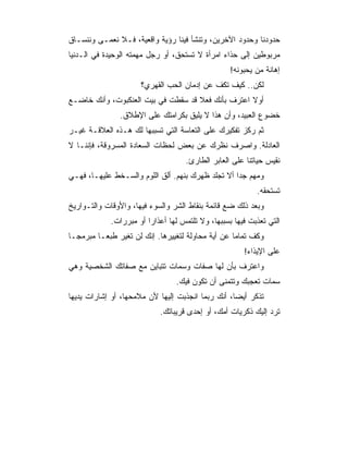 ‫ﺤﺩﻭﺩﻨﺎ ﻭﺤﺩﻭﺩ ﺍﻵﺨﺭﻴﻥ، ﻭﺘﻨﺸﺄ ﻓﻴﻨﺎ ﺭﺅﻴﺔ ﻭﺍﻗﻌﻴﺔ، ﻓـﻼ ﻨﻌﻤـﻰ ﻭﻨﻨﺴـﺎﻕ‬
‫ﻤﺭﺒﻭﻁﻴﻥ ﺇﻟﻰ ﺤﺫﺍﺀ ﺍﻤﺭﺃﺓ ﻻ ﺘﺴﺘﺤﻕ، ﺃﻭ ﺭﺠل ﻤﻬﻤﺘﻪ ﺍﻟﻭﺤﻴﺩﺓ ﻓﻲ ﺍﻟـﺩﻨﻴﺎ‬
                                                   ‫ﺇﻫﺎﻨﺔ ﻤﻥ ﻴﺤﺒﻭﻨﻪ!‬
                      ‫ﻟﻜﻥ.. ﻜﻴﻑ ﺘﻜﻑ ﻋﻥ ﺇﺩﻤﺎﻥ ﺍﻟﺤﺏ ﺍﻟﻘﻬﺭﻱ؟‬
‫ﺃﻭﻻ ﺍﻋﺘﺭﻑ ﺒﺄﻨﻙ ﻓﻌﻼ ﻗﺩ ﺴﻘﻁﺕ ﻓﻲ ﺒﻴﺕ ﺍﻟﻌﻨﻜﺒﻭﺕ، ﻭﺃﻨﻙ ﺨﺎﻀـﻊ‬
                                    ‫ﹰ‬              ‫ﹰ‬
                ‫ﺨﻀﻭﻉ ﺍﻟﻌﺒﻴﺩ، ﻭﺃﻥ ﻫﺫﺍ ﻻ ﻴﻠﻴﻕ ﺒﻜﺭﺍﻤﺘﻙ ﻋﻠﻰ ﺍﻹﻁﻼﻕ.‬
‫ﺜﻡ ﺭﻜﺯ ﺘﻔﻜﻴﺭﻙ ﻋﻠﻰ ﺍﻟﺘﻌﺎﺴﺔ ﺍﻟﺘﻲ ﺘﺴﺒﺒﻬﺎ ﻟﻙ ﻫـﺫﻩ ﺍﻟﻌﻼﻗـﺔ ﻏﻴـﺭ‬
‫ﺍﻟﻌﺎﺩﻟﺔ. ﻭﺍﺼﺭﻑ ﻨﻅﺭﻙ ﻋﻥ ﺒﻌﺽ ﻟﺤﻅﺎﺕ ﺍﻟﺴﻌﺎﺩﺓ ﺍﻟﻤﺴﺭﻭﻗﺔ، ﻓﺈﻨﻨـﺎ ﻻ‬
                                     ‫ﻨﻘﻴﺱ ﺤﻴﺎﺘﻨﺎ ﻋﻠﻰ ﺍﻟﻌﺎﺒﺭ ﺍﻟﻁﺎﺭﺉ.‬
‫ﻭﻤﻬﻡ ﺠﺩﺍ ﺃﻻ ﺘﺠﻠﺩ ﻅﻬﺭﻙ ﺒﻨﻬﻡ. ﺃﻟﻕ ﺍﻟﻠﻭﻡ ﻭﺍﻟﺴـﺨﻁ ﻋﻠﻴﻬـﺎ، ﻓﻬـﻲ‬
                                                   ‫‪‬‬
                                                            ‫ﺘﺴﺘﺤﻘﻪ.‬
‫ﻭﺒﻌﺩ ﺫﻟﻙ ﻀﻊ ﻗﺎﺌﻤﺔ ﺒﻨﻘﺎﻁ ﺍﻟﺸﺭ ﻭﺍﻟﺴﻭﺀ ﻓﻴﻬﺎ، ﻭﺍﻷﻭﻗﺎﺕ ﻭﺍﻟﺘـﻭﺍﺭﻴﺦ‬
             ‫ﺍﻟﺘﻲ ﺘﻌﺫﺒﺕ ﻓﻴﻬﺎ ﺒﺴﺒﺒﻬﺎ، ﻭﻻ ﺘﻠﺘﻤﺱ ﻟﻬﺎ ﺃﻋﺫﺍ ‪‬ﺍ ﺃﻭ ﻤﺒﺭﺭﺍﺕ.‬
                         ‫ﺭ‬
‫ﻭﻜﻑ ﺘﻤﺎﻤﺎ ﻋﻥ ﺃﻴﺔ ﻤﺤﺎﻭﻟﺔ ﻟﺘﻐﻴﻴﺭﻫﺎ. ﺇﻨﻙ ﻟﻥ ﺘﻐﻴﺭ ﻁﺒ ‪‬ـﺎ ﻤﺒﺭﻤ ‪‬ـﺎ‬
  ‫ﺠ‬        ‫ﻌ‬                                         ‫‪‬‬
                                                        ‫ﻋﻠﻰ ﺍﻹﻴﺫﺍﺀ!‬
‫ﻭﺍﻋﺘﺭﻑ ﺒﺄﻥ ﻟﻬﺎ ﺼﻔﺎﺕ ﻭﺴﻤﺎﺕ ﺘﺘﺒﺎﻴﻥ ﻤﻊ ﺼﻔﺎﺘﻙ ﺍﻟﺸﺨﺼﻴﺔ ﻭﻫﻲ‬
                                  ‫ﺴﻤﺎﺕ ﺘﻌﺠﺒﻙ ﻭﺘﺘﻤﻨﻰ ﺃﻥ ﺘﻜﻭﻥ ﻓﻴﻙ.‬
‫ﺘﺫﻜﺭ ﺃﻴﻀﺎ، ﺃﻨﻙ ﺭﺒﻤﺎ ﺍﻨﺠﺫﺒﺕ ﺇﻟﻴﻬﺎ ﻷﻥ ﻤﻼﻤﺤﻬﺎ، ﺃﻭ ﺇﺸﺎﺭﺍﺕ ﻴﺩﻴﻬﺎ‬
                                                   ‫‪‬‬
                             ‫ﺘﺭﺩ ﺇﻟﻴﻙ ﺫﻜﺭﻴﺎﺕ ﺃﻤﻙ، ﺃﻭ ﺇﺤﺩﻯ ﻗﺭﻴﺒﺎﺘﻙ.‬
 