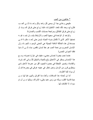 ‫* ﺨﺎﺌﻔﻭﻥ ﻤﻥ ﺍﻟﺤﺏ‬
‫ﻁﺒﻴﻌﻲ ﻭﻋﺎﺩﻱ ﺠﺩﺍ ﺃﻥ ﻴﺴﻌﻰ ﻜل ﻭﺍﺤﺩ ﻭﻜل ﻭﺍﺤـﺩﺓ ﺇﻟـﻰ ﺍﻟﺤـﺏ‬
                                       ‫‪‬‬
‫ﻓﺎﻟﺯﻭﺍﺝ، ﻭﺒﻌﺩ ﺫﻟﻙ ﺘﺘﻌﺩﺩ ﺍﻻﺨﺘﻴﺎﺭﺍﺕ، ﻓﺈﻤﺎ ﺯﻭﺍﺝ ﺤﺘﻰ ﻓﺭﺍﻕ ﺍﻟﻤـﻭﺕ ﺃﻭ‬
          ‫ﺯﻭﺍﺝ ﺤﺘﻰ ﻓﺭﺍﻕ ﺍﻟﻁﻼﻕ ﻭﻤﺭﺍﺠﻌﺔ ﺤﺴﺎﺒﺎﺕ ﺍﻟﻜﺴﺏ ﻭﺍﻟﺨﺴﺎﺭﺓ!‬
‫ﻭﺍﻟﻭﺍﺤﺩ ﺃﻭ ﺍﻟﻭﺍﺤﺩﺓ ﻓﻲ ﺴﻌﻴﻬﺎ ﻟﻠﺤﺏ ﻭﺍﻻﺭﺘﺒﺎﻁ ﺒﺈﻨﺴـﺎﻥ ﺘﺠـﺩ ﻓﻴـﻪ‬
‫ﻨﺼﻔﻬﺎ ﺍﻵﺨﺭ ﺍﻟﺫﻱ ﻻ ﺘﻜﺘﻤل ﺒﺩﻭﻨﻪ ﺍﻟﺤﻴﺎﺓ، ﺘﺅﻤﻥ ﺤﺘﻰ ﺃﺒﻌـﺩ ﺨﻠﻴـﺔ ﻓـﻲ‬
‫ﺠﺴﺩﻫﺎ،ﺃﻥ ﻫﺫﻩ ﺍﻟﻌﻼﻗﺔ ﺍﻟﺩﺍﻓﺌﺔ ﺍﻟﺠﻤﻴﻠﺔ ﻫﻲ ﺍﻟﻤﻌﻨﻰ ﺍﻟﻭﺤﻴـﺩ ﻟﻠﺤﻴـﺎﺓ، ﻭﺃﻥ‬
‫ﺍﻹﻨﺴﺎﻥ ﺍﻟﻤﺤﺭﻭﻡ ﻤﻥ ﻨﻌﻤﺔ ﺍﻟﺤﺏ ﻫﻭ ﺤﻘﺎ ﺇﻨﺴﺎﻥ ﻨﺎﻗﺹ، ﺠﺎﺀ ﺇﻟـﻰ ﺍﻟـﺩﻨﻴﺎ‬
                              ‫ﹰ‬
                                                ‫ﻓﺎﻗﺩﺍ ﺍﻟﺤﻭﺍﺱ ﺍﻟﺨﻤﺱ!‬
                                                               ‫‪‬‬
‫ﻋﻨﺩﻤﺎ ﻨﺤﺏ ﻴﻐﻤﺭﻨﺎ ﺇﺤﺴﺎﺱ ﻤﻀﻲﺀ ﻋﻨﻴﻑ ﻓﻲ ﻏﺯﺍﺭﺓ ﻀﻭﺌﻪ، ﻭﻤـﻊ‬
‫ﻫﺫﺍ ﺍﻹﺤﺴﺎﺱ ﻴﺴﺘﻘﺭ ﻓﻲ ﺍﻷﻋﻤﺎﻕ ﻭﻟﻊ ﺒﺎﻟﺤﻴﺎﺓ ﻭﺍﺸﺘﻴﺎﻕ ﻟﻠﺜـﻭﺍﻨﻲ ﺍﻟﻌـﺎﺒﺭﺓ،‬
‫ﻭﺍﻟﻘﺎﺩﻤﺔ، ﻭﺘﺼﻴﺭ ﺍﻟﻠﺤﻅﺔ ﻓﻲ ﺤﻀﺭﺓ ﺍﻟﺤﺒﻴﺏ ﺃﻗل ﻤﻥ ﻋﻤﺭﻫﺎ ﺍﻻﻋﺘﻴـﺎﺩﻱ‬
‫ﻭﻴﻨﻁﻭﻱ ﻗﺭﻥ ﻤﻥ ﺍﻟﺯﻤﺎﻥ ﻭﻨﺤﻥ ﻨﻨﻅﺭ ﻓﻲ ﻋﻴﻨﻴﻪ ﻏﺭﻗﻰ ﻓﻲ ﺒﺤﻭﺭﻫﺎ ﻗﺒـل‬
                                                 ‫ﺃﻥ ﻴﺭﺘﺩ ﺇﻟﻴﻨﺎ ﺍﻟﻁﺭﻑ.‬
‫ﺃﻤﺎ ﺇﻥ ﺃﺒﻌﺩﺘﻪ ﻋﻨﺎ ﺍﻟﻤﺴﺎﻓﺎﺕ، ﻭﺃﺨﺫﻩ ﻤﻨﺎ ﺍﻟﻔﺭﺍﻕ ﻭﺍﻟﺒﻴﻥ، ﻓﻴﺎ ﻟﻬﺎ ﻤـﻥ‬
‫ﺤﻴﺎﺓ ﻗﺎﺴﻴﺔ ﺍﻟﻘﻠﺏ، ﻭﻴﺎﻟﻪ ﻤﻥ ﺯﻤﻥ ﻋﻨﻴﺩ ﺒﻁﻲﺀ ﺍﻹﺩﺭﺍﻙ، ﻭﻴﺎﻟﻬﺎ ﻤـﻥ ﺃﻴـﺎﻡ‬
                                                ‫ﺴﻭﺩﺍﺀ ﻻ ﺍﻨﻜﺸﺎﻑ ﻟﻬﺎ.‬
 