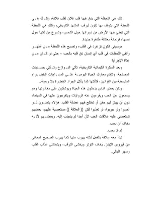 ‫ﺘﻠﻙ ﻫﻲ ﺍﻟﻠﺤﻅﺔ ﺍﻟﺘﻲ ﻴﺩﻕ ﻓﻴﻬﺎ ﻗﻠﺏ ﻓﻼﻥ ﻟﻘﻠﺏ ﻓﻼﻨﺔ، ﻭﺘﻠـﻙ ﻫـﻲ‬
‫ﺍﻟﻠﺤﻅﺔ ﺍﻟﺘﻲ ﻴﺘﻭﻗﻑ ﺒﻬﺎ ﻟﻜﻭﻥ ﻟﻴﺭﻗﺏ ﺍﻟﻤﺸﻬﺩ ﺍﻟﺘﺎﺭﻴﺨﻲ، ﻭﺘﻠﻙ ﻫﻲ ﺍﻟﻠﺤﻅﺔ‬
‫ﺍﻟﺘﻲ ﺘﺒﻁﺊ ﻓﻴﻬﺎ ﺍﻷﺭﺽ ﻤﻥ ﺩﻭﺭﺍﻨﻬﺎ ﺤﻭل ﺍﻟﺸﻤﺱ، ﻭﺘﺴﺭﻉ ﻤﻥ ﻟﻔﺘﻬﺎ ﺤﻭل‬
                                  ‫ﻨﻔﺴﻬﺎ، ﻓﺭﺤﺎﻨﺔ ﺒﻌﻼﻗﺔ ﻁﺎﻫﺭﺓ ﺠﺩﻴﺩﺓ.‬
‫ﻤﻭﺴﻴﻘﻰ ﺍﻟﻜﻭﻥ ﺘﺯﻏﺭﺩ ﻓﻲ ﺍﻟﻘﻠﺏ، ﻭﺘﺼﺒﺢ ﻫﺫﻩ ﺍﻟﻠﺤﻅﺔ ﻤـﻥ ﺃﻁﻬـﺭ‬
‫ﻭﺃﻨﻘﻰ ﺍﻟﻠﺤﻅﺎﺕ ﻓﻲ ﻗﻠﺏ ﺃﻱ ﺇﻨﺴﺎﻥ ﺩﻕ ﻗﻠﺒﻪ ﺒﺎﻟﺤﺏ – ﺤﺘﻰ ﻟﻭ ﻜـﺎﻥ ﻤـﻥ‬
                                                       ‫ﻋﺘﺎﺓ ﺍﻹﺠﺭﺍﻡ!‬
‫ﻭﺒﻌﺩ ﺍﻟﺴﻜﺭﺓ ﺍﻟﻜﻴﻤﺎﺌﻴﺔ ﺍﻟﺘﺎﺭﻴﺨﻴﺔ، ﺘﺄﺘﻲ ﺍﻟﻨـﻭﺍﺯﻉ ﻭﺘـﺄﺘﻲ ﺤﺴـﺎﺒﺎﺕ‬
‫ﺍﻟﻤﺼﻠﺤﺔ، ﻭﺘﺘﻘﺩﻡ ﻤﻌﺎﺭﻙ ﺍﻟﺤﻴﺎﺓ ﺍﻟﻴﻭﻤﻴـﺔ ﻋﻠـﻰ ﺍﻟﻤﺴـﺎﺤﺎﺕ ﺍﻟﺨﻀـﺭﺍﺀ‬
    ‫ﺍﻟﻤﻨﺒﺴﻁﺔ ﺒﻴﻥ ﺍﻟﻔﺅﺍﺩﻴﻥ، ﻓﺘﺄﻜﻠﻬﺎ ﻜﻤﺎ ﻴﺄﻜل ﺍﻟﺠﺭﺍﺩ ﺍﻟ ﹸﻀﺭﺓ ﺒﻼ ﺭﺤﻤﺔ..‬
                 ‫ﺨ‬
‫ﻭﻟﻜﻥ ﺒﻌﺽ ﺍﻟﻨﺎﺱ ﻴﺩﺨﻠﻭﻥ ﻫﺫﻩ ﺍﻟﺤﻴﺎﺓ ﻭﻴﻭﺸﻜﻭﻥ ﻋﻠﻰ ﻤﻐﺎﺩﺭﺘﻬﺎ ﻭﻫﻡ‬
‫ﻴﺴﻤﻌﻭﻥ ﻋﻥ ﺍﻟﺤﺏ ﻭﻴﻘﺭﺀﻭﻥ ﻋﻨﻪ ﺍﻟﺭﻭﺍﻴﺎﺕ ﻭﻴﺘﻔﺭﺠﻭﻥ ﻋﻠﻴﻬﺎ ﻓﻲ ﺍﻟﺴﻴﻨﻤﺎ،‬
‫ﺩﻭﻥ ﺃﻥ ﻴﻬﺘﺯ ﻟﻬﻡ ﺠﻔﻥ ﺃﻭ ﺘﺨﺘﻠﺞ ﻓﻴﻬﻡ ﻋﻀﻠﺔ ﺍﻟﻘﻠﺏ. ﻫﺅﻻﺀ ﻴﺘﻤﻨـﻭﻥ ﻟـﻭ‬
‫ﺃﺤﺴﻭﺍ ﻭﻟﻭ ﺠﺭﺒﻭﺍ، ﻟﻭ ﺘﻌﺫﺒﻭﺍ ﻟﻜﻥ )) ﺍﻟﻌﻼﻗﺔ (( ﻤﺴﺘﻌﺼﻴﺔ ﻋﻠﻴﻬﻡ، ﺒﻌﻀﻬﻡ‬
‫ﺘﺴﺘﻌﺼﻲ ﻋﻠﻴﻪ ﻋﻼﻗﺎﺕ ﺍﻟﺤﺏ ﻷﻥ ﺃﺤ ‪‬ﺍ ﻟﻡ ﻴﻨﺠﺫﺏ ﺇﻟﻴﻪ. ﻭﺒﻌﻀـﻬﻡ ﻷﻨـﻪ‬
                             ‫ﺩ‬
                                                     ‫ﻴﺨﺎﻑ ﺃﻥ ﻴﺤﺏ.‬
                                                   ‫ﺜﻡ ﻗﺩ ﻴﺤﺏ.‬
‫ﺘﺒﺩﺃ ﻤﻌﻪ ﻋﻼﻗﺔ ﺒﺎﻟﻔﻌل ﻟﻜﻨﻪ ﻴﻬﺭﺏ ﻤﻨﻬﺎ ﻜﻤﺎ ﻴﻬﺭﺏ ﺍﻟﺼﺤﻴﺢ ﺍﻟﻤﻌﺎﻓﻰ‬
‫ﻤﻥ ﻓﻴﺭﻭﺱ ﺍﻹﻴﺩﺯ. ﻴﺨﺎﻑ ﺍﻟﺘﻭﺘﺭ ﻭﻴﺨﺸﻰ ﺍﻟﺘﺭﻗﺏ، ﻭﻴﺘﺤﺎﺸﻰ ﻋﺫﺍﺏ ﺍﻟﻘﻠﺏ‬
                                                       ‫ﻭﺴﻬﺭ ﺍﻟﻠﻴﺎﻟﻲ.‬
 