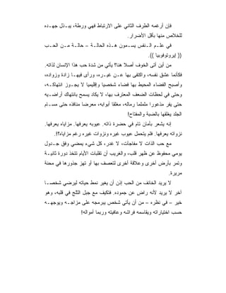 ‫ﻓﺈﻥ ﺃﺭﻏﻤﻪ ﺍﻟﻁﺭﻑ ﺍﻟﺜﺎﻨﻲ ﻋﻠﻰ ﺍﻻﺭﺘﺒﺎﻁ ﻓﻬﻲ ﻭﺭﻁﺔ، ﻴﺒـﺫل ﺠﻬـﺩﻩ‬
                                       ‫ﻟﻠﺨﻼﺹ ﻤﻨﻬﺎ ﺒﺄﻗل ﺍﻷﻀﺭﺍﺭ.‬
‫ﻓﻲ ﻋﻠـﻡ ﺍﻟـﻨﻔﺱ ﻴﺴـﻤﻭﻥ ﻫـﺫﻩ ﺍﻟﺤﺎﻟـﺔ – ﺤﺎﻟـﺔ ﻤـﻥ ﺍﻟﺤـﺏ‬
                                                 ‫)) ﺇﻴﺭﻭﺘﻭﻓﻭﺒﻴﺎ ((.‬
‫ﻤﻥ ﺃﻴﻥ ﺃﺘﻰ ﺍﻟﺨﻭﻑ ﺃﺼﻼ ﻫﻨﺎ؟ ﻴﺄﺘﻲ ﻤﻥ ﺸﺩﺓ ﺤﺏ ﻫﺫﺍ ﺍﻹﻨﺴﺎﻥ ﻟﺫﺍﺘﻪ.‬
‫ﻓﻜﺄﻨﻤﺎ ﻋﺸﻕ ﻨﻔﺴﻪ، ﻭﺍﻜﺘﻔﻰ ﺒﻬﺎ ﻋـﻥ ﻏﻴـﺭﻩ، ﻭﺭﺃﻯ ﻓﻴﻬـﺎ ﺯﺍﺩﺓ ﻭﺯﻭﺍﺩﻩ،‬
‫ﻭﺃﺼﺒﺢ ﺍﻟﻔﻀﺎﺀ ﺍﻟﻤﺤﻴﻁ ﺒﻬﺎ ﻓﻀﺎﺀ ﺸﺨﺼﻴﺎ ﻭﺇﻗﻠﻴﻤﻴﺎ ﻻ ﻴﺠـﻭﺯ ﺍﻨﺘﻬﺎﻜـﻪ،‬
                   ‫‪‬‬        ‫‪‬‬
‫ﻭﺤﺘﻰ ﻓﻲ ﻟﺤﻅﺎﺕ ﺍﻟﻀﻌﻑ ﺍﻟﻤﻌﺘﺭﻑ ﺒﻬﺎ، ﻻ ﻴﻜﺎﺩ ﻴﺴﻤﺢ ﺒﺎﻨﺘﻬﺎﻙ ﺃﺭﺍﻀـﻴﻪ‬
‫ﺤﺘﻰ ﻴﻔﺭ ﻤﺫﻋﻭﺭﺍ ﻤﻠﻤﻠﻤﺎ ﺭﻤﺎﻟﻪ، ﻤﻐﻠﻘﺎ ﺃﺒﻭﺍﺒﻪ، ﻤﻌﺭﻀﺎ ﻤﻨﺎﻓﺫﻩ ﺤﺘﻰ ﻤﺴـﺎﻡ‬
                  ‫‪‬‬             ‫ﹰ‬            ‫‪‬‬      ‫‪‬‬
                                       ‫ﺍﻟﺠﻠﺩ ﻴﻐﻠﻘﻬﺎ ﺒﺎﻟﻀﺒﺔ ﻭﺍﻟﻤﻔﺘﺎﺡ!‬
‫ﺇﻨﻪ ﻴﺸﻌﺭ ﺒﺄﻤﺎﻥ ﺘﺎﻡ ﻓﻲ ﺤﻀﺭﺓ ﺫﺍﺘﻪ. ﻋﻴﻭﺒﻪ ﻴﻌﺭﻓﻬﺎ. ﻤﺯﺍﻴﺎﻩ ﻴﻌﺭﻓﻬﺎ.‬
    ‫ﻨﺯﻭﺍﺘﻪ ﻴﻌﺭﻓﻬﺎ. ﻓﻠﻡ ﻴﺘﺤﻤل ﻋﻴﻭﺏ ﻏﻴﺭﻩ ﻭﻨﺯﻭﺍﺕ ﻏﻴﺭﻩ ﺭﻏﻡ ﻤﺯﺍﻴﺎﻩ؟!.‬
‫ﻤﻊ ﺤﺏ ﺍﻟﺫﺍﺕ ﻻ ﻤﻔﺎﺠﺂﺕ، ﻻ ﻏﺩﺭ، ﻜل ﺸﻲﺀ ﻴﻤﻀﻲ ﻭﻓﻕ ﺠـﺩﻭل‬
‫ﻴﻭﻤﻲ ﻤﺤﻔﻭﻅ ﻋﻥ ﻅﻬﺭ ﻗﻠﺏ، ﻭﺍﻟﻐﺭﻴﺏ ﺃﻥ ﺘﻘﻠﺒﺎﺕ ﺍﻷﻴﺎﻡ ﺘﺘﺨﺫ ﺩﻭﺭﺓ ﺜﺎﻨﻴـﺔ‬
‫ﻭﺘﻤﺭ ﺒﺄﺭﺽ ﺃﺨﺭﻯ ﻭﻋﻼﻗﺔ ﺃﺨﺭﻯ ﻟﺘﻌﺼﻑ ﺒﻬﺎ ﺃﻭ ﺘﻬﺯ ﺠﺫﻭﺭﻫﺎ ﻓﻲ ﻤﺤﻨﺔ‬
                                                            ‫ﻤﺭﻴﺭﺓ.‬
‫ﻻ ﻴﺭﻴﺩ ﺍﻟﺨﺎﺌﻑ ﻤﻥ ﺍﻟﺤﺏ ﺇﺫﻥ ﺃﻥ ﻴﻐﻴﺭ ﻨﻤﻁ ﺤﻴﺎﺘﻪ ﻟﻴﺭﻀﻲ ﺸﺨﺼـﺎ‬
‫ﺁﺨﺭ ﻻ ﻴﺭﻴﺩ ﻷﻨﻪ ﺭﺍﺽ ﻋﻥ ﺠﻤﻭﺩﻩ. ﻓﺘﻜﻴﻑ ﻤﻊ ﺠﺒل ﺍﻟﺜﻠﺞ ﻓﻲ ﻗﻠﺒﻪ، ﻭﻫﻭ‬
                                          ‫ٍ‬
‫ﺨﻴﺭ – ﻓﻲ ﻨﻅﺭﻩ – ﻤﻥ ﺃﻥ ﻴﺄﺘﻲ ﺸﺨﺹ ﻴﺒﺭﻤﺠﻪ ﻋﻠﻰ ﻤﺯﺍﺠـﻪ ﻭﻴﻭﺠﻬـﻪ‬
                 ‫ﺤﺴﺏ ﺍﺨﺘﻴﺎﺭﺍﺘﻪ ﻭﻴﻘﺎﺴﻤﻪ ﻓﺭﺍﺸﻪ ﻭﻋﺎﻓﻴﺘﻪ ﻭﺭﺒﻤﺎ ﺃﻤﻭﺍﻟﻪ!‬
 