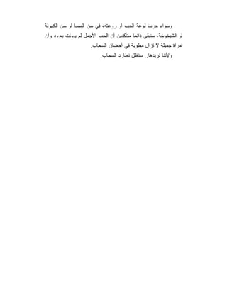 ‫ﻭﺴﻭﺍﺀ ﺠﺭﺒﻨﺎ ﻟﻭﻋﺔ ﺍﻟﺤﺏ ﺃﻭ ﺭﻭﻋﺘﻪ، ﻓﻲ ﺴﻥ ﺍﻟﺼﺒﺎ ﺃﻭ ﺴﻥ ﺍﻟﻜﻬﻭﻟﺔ‬
‫ﺃﻭ ﺍﻟﺸﻴﺨﻭﺨﺔ، ﺴﻨﺒﻘﻰ ﺩﺍﺌﻤﺎ ﻤﺘﺄﻜﺩﻴﻥ ﺃﻥ ﺍﻟﺤﺏ ﺍﻷﺠﻤل ﻟﻡ ﻴـﺄﺕ ﺒﻌـﺩ ﻭﺃﻥ‬
                                        ‫‪‬‬
                    ‫ﺍﻤﺭﺃﺓ ﺠﻤﻴﻠﺔ ﻻ ﺘﺯﺍل ﻤﻁﻭﻴﺔ ﻓﻲ ﺃﺤﻀﺎﻥ ﺍﻟﺴﺤﺎﺏ.‬
                         ‫ﻭﻷﻨﻨﺎ ﻨﺭﻴﺩﻫﺎ.. ﺴﻨﻅل ﻨﻁﺎﺭﺩ ﺍﻟﺴﺤﺎﺏ.‬
 