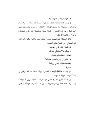 ‫* ﺩﻋﻬﺎ ﺘﻜﺭﻫﻙ.. ﻓﺈﻨﻬﺎ ﺘﺤﺒﻙ‬
‫ﻻ ﻴﻨﺴﻰ ﻫﺫﻩ ﺍﻟﻠﺤﻅﺔ: ﻟﺤﻅﺔ ﺨﺭﻴﻔﻴﺔ.. ﻟﻬـﺎ ﻁﻌـﻡ ﺍﻟﻤـﺭ ﻭﺍﻟﻤﻠـﺢ‬
‫ﻭﺍﻟﺘﺭﺍﺏ.. ﻤﺴﺭﻭﻗﺔ ﻤﻥ ﺤﻀﻥ ﺍﻷﻤﺎﻥ ﻭﺍﻻﻋﺘﻴﺎﺩ.. ﻤﻭﺼﻭﻟﺔ ﺒﻘﻠﺏ ﻤﻥ ﺤﺠﺭ‬
‫ﺍﻟﺠﺭﺍﻨﻴﺕ.. ﻓﻲ ﻫﺫﻩ ﺍﻟﻠﺤﻅﺔ.. ﻭﺒﻠﺴﺎﻥ ﻴﻨﻁﻕ ﺒﻌﻀـﻠﺔ ﺍﻟﻤﻘـﺕ ﻭﺍﻟـﺒﻐﺽ‬
                                           ‫ﻭﺍﻟﻘﺭﺍﺭ.. ﻗﺎﻟﺕ: ﺃﻜﺭﻫﻙ!‬
‫ﺒﺫﺍﺕ ﺍﻟﻌﻀﻠﺔ ﺍﻟﺘﻲ ﻟﻬﺠﺕ ﺒﺤﺒﻪ، ﻭﻨﺎﺩﺕ ﺍﺴﻤﻪ ﻤﻼﻴﻴﻥ ﺒﻼﻴﻴﻥ ﺍﻟﻤﺭﺍﺕ.‬
                              ‫ﻓﻲ ﺍﻟﺼﺒﺎﺡ ﻭﻓﻲ ﺍﻟﻤﺴﺎﺀ ﻭﻓﻲ ﺍﻷﺴﺤﺎﺭ.‬
                                  ‫ﺇﻨﻪ ﺍﻟﻠﺴﺎﻥ ﺫﺍﺘﻪ ﺍﻟﺫﻱ ﺍﻋﺘﺭﻑ.‬
                                  ‫- ﺃﺤﺒﻙ، ﻭﻻ ﺤﻴﺎﺓ ﻟﻲ ﺒﺩﻭﻨﻙ.‬
                                    ‫ﻓﺎﺠﺄﺘﻪ، ﺩﺍﻫﻤﺘﻪ، ﺜﻡ ﻤﻀﺕ.‬
                              ‫ﻫل ﻴﻤﻜﻥ ﺃﻥ ﻴﻜﺭﻩ ﺍﻟﻤﺤﺏ ﺤﺒﻴﺒﺘﻪ؟‬
                                  ‫ﻴﺒﻐﻀﻪ، ﻴﻤﻘﺘﻪ، ﻴﺘﻤﻨﻰ ﺯﻭﺍﻟﻪ؟‬
                                                       ‫ﻤﻤﻜﻥ!‬
‫ﺇﻨﻬﺎ ﺇﻀﺎﺀﺓ ﺨﺎﻁﻔﺔ، ﻜﻭﻤﻀﺔ ﺍﻟﻔﻼﺵ، ﻴﺩﺭﻙ ﺒﻌﺩﻫﺎ ﺃﺤﺩ ﺍﻟﻁـﺭﻓﻴﻥ ﺃﻥ‬
                                       ‫ﺍﻟﻌﻼﻗﺔ ﺒﻠﻐﺕ ﻁﺭﻴﻘﺎ ﻤﺴﺩﻭ ‪‬ﺍ.‬
                                         ‫ﺩ‬       ‫ﹰ‬
‫ﻗﺒل ﺍﺘﺨﺎﺫ ﺍﻟﻘﺭﺍﺭ ﺘﺼﺒﺢ ﺍﻟﻨﻔﺱ ﺍﻹﻨﺴﺎﻨﻴﺔ ﺴﺎﺤﺔ ﻟﺠﻨـﺎﺯﻴﺭ ﺍﻟـﺩﺒﺎﺒﺎﺕ‬
‫ﻭﺍﻟﺴﻴﺎﺭﺍﺕ ﺍﻟﻤﺼﻔﺤﺔ ﻭﺭﻜﺎﻡ ﺍﻟﺫﻜﺭﻴﺎﺕ. ﻟﻜﻥ ﻫﺫﻩ ﺍﻷﺼﻭﺍﺕ ﺍﻟﻬﺎﺌﻠﺔ ﻻ ﺘﻘﺎﺱ‬
 