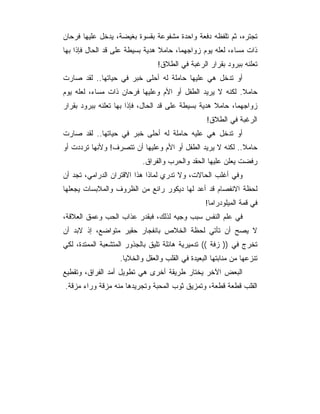 ‫ﺘﺠﺘﺭﻩ، ﺜﻡ ﺘﻠﻔﻅﻪ ﺩﻓﻌﺔ ﻭﺍﺤﺩﺓ ﻤﺸﻔﻭﻋﺔ ﺒﻘﺴﻭﺓ ﺒﻐﻴﻀﺔ، ﻴﺩﺨل ﻋﻠﻴﻬﺎ ﻓﺭﺤﺎﻥ‬
‫ﺫﺍﺕ ﻤﺴﺎﺀ، ﻟﻌﻠﻪ ﻴﻭﻡ ﺯﻭﺍﺠﻬﻤﺎ، ﺤﺎﻤﻼ ﻫﺩﻴﺔ ﺒﺴﻴﻁﺔ ﻋﻠﻰ ﻗﺩ ﺍﻟﺤﺎل ﻓﺈﺫﺍ ﺒﻬﺎ‬
                                ‫ﺘﻌﻠﻨﻪ ﺒﺒﺭﻭﺩ ﺒﻘﺭﺍﺭ ﺍﻟﺭﻏﺒﺔ ﻓﻲ ﺍﻟﻁﻼﻕ!‬
‫ﺃﻭ ﺘﺩﺨل ﻫﻲ ﻋﻠﻴﻬﺎ ﺤﺎﻤﻠﺔ ﻟﻪ ﺃﺤﻠﻰ ﺨﺒﺭ ﻓﻲ ﺤﻴﺎﺘﻬﺎ.. ﻟﻘﺩ ﺼﺎﺭﺕ‬
‫ﺤﺎﻤﻼ. ﻟﻜﻨﻪ ﻻ ﻴﺭﻴﺩ ﺍﻟﻁﻔل ﺃﻭ ﺍﻷﻡ ﻭﻋﻠﻴﻬﺎ ﻓﺭﺤﺎﻥ ﺫﺍﺕ ﻤﺴﺎﺀ، ﻟﻌﻠﻪ ﻴﻭﻡ‬
‫ﺯﻭﺍﺠﻬﻤﺎ، ﺤﺎﻤﻼ ﻫﺩﻴﺔ ﺒﺴﻴﻁﺔ ﻋﻠﻰ ﻗﺩ ﺍﻟﺤﺎل، ﻓﺈﺫﺍ ﺒﻬﺎ ﺘﻌﻠﻨﻪ ﺒﺒﺭﻭﺩ ﺒﻘﺭﺍﺭ‬
                                                  ‫ﺍﻟﺭﻏﺒﺔ ﻓﻲ ﺍﻟﻁﻼﻕ!‬
‫ﺃﻭ ﺘﺩﺨل ﻫﻲ ﻋﻠﻴﻪ ﺤﺎﻤﻠﺔ ﻟﻪ ﺃﺤﻠﻰ ﺨﺒﺭ ﻓﻲ ﺤﻴﺎﺘﻬﺎ.. ﻟﻘﺩ ﺼﺎﺭﺕ‬
‫ﺤﺎﻤﻼ.. ﻟﻜﻨﻪ ﻻ ﻴﺭﻴﺩ ﺍﻟﻁﻔل ﺃﻭ ﺍﻷﻡ ﻭﻋﻠﻴﻬﺎ ﺃﻥ ﺘﺘﺼﺭﻑ! ﻭﻷﻨﻬﺎ ﺘﺭﺩﺩﺕ ﺃﻭ‬
                           ‫ﺭﻓﻀﺕ ﻴﻌﻠﻥ ﻋﻠﻴﻬﺎ ﺍﻟﺤﻘﺩ ﻭﺍﻟﺤﺭﺏ ﻭﺍﻟﻔﺭﺍﻕ.‬
‫ﻭﻓﻲ ﺃﻏﻠﺏ ﺍﻟﺤﺎﻻﺕ، ﻭﻻ ﺘﺩﺭﻱ ﻟﻤﺎﺫﺍ ﻫﺫﺍ ﺍﻻﻗﺘﺭﺍﻥ ﺍﻟﺩﺭﺍﻤﻲ، ﺘﺠﺩ ﺃﻥ‬
‫ﻟﺤﻅﺔ ﺍﻻﻨﻔﺼﺎﻡ ﻗﺩ ﺃﻋﺩ ﻟﻬﺎ ﺩﻴﻜﻭﺭ ﺭﺍﺌﻊ ﻤﻥ ﺍﻟﻅﺭﻭﻑ ﻭﺍﻟﻤﻼﺒﺴﺎﺕ ﻴﺠﻌﻠﻬﺎ‬
                                                  ‫ﻓﻲ ﻗﻤﺔ ﺍﻟﻤﻴﻠﻭﺩﺭﺍﻤﺎ!‬
‫ﻓﻲ ﻋﻠﻡ ﺍﻟﻨﻔﺱ ﺴﺒﺏ ﻭﺠﻴﻪ ﻟﺫﻟﻙ، ﻓﺒﻘﺩﺭ ﻋﺫﺍﺏ ﺍﻟﺤﺏ ﻭﻋﻤﻕ ﺍﻟﻌﻼﻗﺔ،‬
‫ﻻ ﻴﺼﺢ ﺃﻥ ﺘﺄﺘﻲ ﻟﺤﻅﺔ ﺍﻟﺨﻼﺹ ﺒﺎﻨﻔﺠﺎﺭ ﺤﻘﻴﺭ ﻤﺘﻭﺍﻀﻊ، ﺇﺫ ﻻﺒﺩ ﺃﻥ‬
‫ﺘﺨﺭﺝ ﻓﻲ )) ﺯﻓﺔ (( ﺘﺩﻤﻴﺭﻴﺔ ﻫﺎﺌﻠﺔ ﺘﻠﻴﻕ ﺒﺎﻟﺠﺫﻭﺭ ﺍﻟﻤﺘﺸﻌﺒﺔ ﺍﻟﻤﻤﺘﺩﺓ، ﻟﻜﻲ‬
                   ‫ﺘﻨﺯﻋﻬﺎ ﻤﻥ ﻤﻨﺎﺒﺘﻬﺎ ﺍﻟﺒﻌﻴﺩﺓ ﻓﻲ ﺍﻟﻘﻠﺏ ﻭﺍﻟﻌﻘل ﻭﺍﻟﺨﻼﻴﺎ.‬
‫ﺍﻟﺒﻌﺽ ﺍﻵﺨﺭ ﻴﺨﺘﺎﺭ ﻁﺭﻴﻘﺔ ﺃﺨﺭﻯ ﻫﻲ ﺘﻁﻭﻴل ﺃﻤﺩ ﺍﻟﻔﺭﺍﻕ، ﻭﺘﻘﻁﻴﻊ‬
‫ﺍﻟﻘﻠﺏ ﻗﻁﻌﺔ ﻗﻁﻌﺔ، ﻭﺘﻤﺯﻴﻕ ﺜﻭﺏ ﺍﻟﻤﺤﺒﺔ ﻭﺘﺠﺭﻴﺩﻫﺎ ﻤﻨﻪ ﻤﺯﻗﺔ ﻭﺭﺍﺀ ﻤﺯﻗﺔ.‬
 