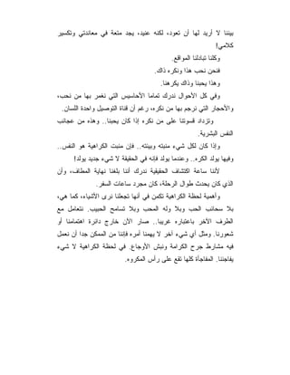 ‫ﺒﻴﻨﻨﺎ ﻻ ﺃﺭﻴﺩ ﻟﻬﺎ ﺃﻥ ﺘﻌﻭﺩ، ﻟﻜﻨﻪ ﻋﻨﻴﺩ، ﻴﺠﺩ ﻤﺘﻌﺔ ﻓﻲ ﻤﻌﺎﻨﺩﺘﻲ ﻭﺘﻜﺴﻴﺭ‬
                                                                ‫ﻜﻼﻤﻲ!‬
                                            ‫ﻭﻜﻠﻨﺎ ﺘﺒﺎﺩﻟﻨﺎ ﺍﻟﻤﻭﺍﻗﻊ.‬
                                     ‫ﻓﻨﺤﻥ ﻨﺤﺏ ﻫﺫﺍ ﻭﻨﻜﺭﻩ ﺫﺍﻙ.‬
                                        ‫ﻭﻫﺫﺍ ﻴﺤﺒﻨﺎ ﻭﺫﺍﻙ ﻴﻜﺭﻫﻨﺎ.‬
‫ﻭﻓﻲ ﻜل ﺍﻷﺤﻭﺍل ﻨﺩﺭﻙ ﺘﻤﺎﻤﺎ ﺍﻷﺤﺎﺴﻴﺱ ﺍﻟﺘﻲ ﻨﻐﻤﺭ ﺒﻬﺎ ﻤﻥ ﻨﺤﺏ،‬
 ‫ﻭﺍﻷﺤﺠﺎﺭ ﺍﻟﺘﻲ ﻨﺭﺠﻡ ﺒﻬﺎ ﻤﻥ ﻨﻜﺭﻩ، ﺭﻏﻡ ﺃﻥ ﻗﻨﺎﺓ ﺍﻟﺘﻭﺼﻴل ﻭﺍﺤﺩﺓ ﺍﻟﻠﺴﺎﻥ.‬
‫♣ﻭﺘﺯﺩﺍﺩ ﻗﺴﻭﺘﻨﺎ ﻋﻠﻰ ﻤﻥ ﻨﻜﺭﻩ ﺇﺫﺍ ﻜﺎﻥ ﻴﺤﺒﻨﺎ.. ﻭﻫﺫﻩ ﻤﻥ ﻋﺠﺎﺌﺏ‬
                                                       ‫ﺍﻟﻨﻔﺱ ﺍﻟﺒﺸﺭﻴﺔ.‬
‫ﻭﺇﺫﺍ ﻜﺎﻥ ﻟﻜل ﺸﻲﺀ ﻤﻨﺒﺘﻪ ﻭﺒﻴﺌﺘﻪ.. ﻓﺈﻥ ﻤﻨﺒﺕ ﺍﻟﻜﺭﺍﻫﻴﺔ ﻫﻭ ﺍﻟﻨﻔﺱ..‬
      ‫ﻭﻓﻴﻬﺎ ﻴﻭﻟﺩ ﺍﻟﻜﺭﻩ.. ﻭﻋﻨﺩﻤﺎ ﻴﻭﻟﺩ ﻓﺈﻨﻪ ﻓﻲ ﺍﻟﺤﻘﻴﻘﺔ ﻻ ﺸﻲﺀ ﺠﺩﻴﺩ ﻴﻭﻟﺩ!‬
‫ﻷﻨﻨﺎ ﺴﺎﻋﺔ ﺍﻜﺘﺸﺎﻑ ﺍﻟﺤﻘﻴﻘﻴﺔ ﻨﺩﺭﻙ ﺃﻨﻨﺎ ﺒﻠﻐﻨﺎ ﻨﻬﺎﻴﺔ ﺍﻟﻤﻁﺎﻑ، ﻭﺃﻥ‬
              ‫ﺍﻟﺫﻱ ﻜﺎﻥ ﻴﺤﺩﺙ ﻁﻭﺍل ﺍﻟﺭﺤﻠﺔ، ﻜﺎﻥ ﻤﺠﺭﺩ ﺴﺎﻋﺎﺕ ﺍﻟﺴﻔﺭ.‬
‫ﻭﺃﻫﻤﻴﺔ ﻟﺤﻅﺔ ﺍﻟﻜﺭﺍﻫﻴﺔ ﺘﻜﻤﻥ ﻓﻲ ﺃﻨﻬﺎ ﺘﺠﻌﻠﻨﺎ ﻨﺭﻯ ﺍﻷﺸﻴﺎﺀ، ﻜﻤﺎ ﻫﻲ،‬
‫ﺒﻼ ﺴﺤﺎﺌﺏ ﺍﻟﺤﺏ ﻭﺒﻼ ﻭﻟﻪ ﺍﻟﻤﺤﺏ ﻭﺒﻼ ﺘﺴﺎﻤﺢ ﺍﻟﺤﺒﻴﺏ. ﻨﺘﻌﺎﻤل ﻤﻊ‬
‫ﺍﻟﻁﺭﻑ ﺍﻵﺨﺭ ﺒﺎﻋﺘﺒﺎﺭﻩ ﻏﺭﻴﺒﺎ.. ﺼﺎﺭ ﺍﻵﻥ ﺨﺎﺭﺝ ﺩﺍﺌﺭﺓ ﺍﻫﺘﻤﺎﻤﻨﺎ ﺃﻭ‬
‫ﺸﻌﻭﺭﻨﺎ. ﻭﻤﺜل ﺃﻱ ﺸﻲﺀ ﺁﺨﺭ ﻻ ﻴﻬﻤﻨﺎ ﺃﻤﺭﻩ ﻓﺈﻨﻨﺎ ﻤﻥ ﺍﻟﻤﻤﻜﻥ ﺠﺩﺍ ﺃﻥ ﻨﻌﻤل‬
‫ﻓﻴﻪ ﻤﺸﺎﺭﻁ ﺠﺭﺡ ﺍﻟﻜﺭﺍﻤﺔ ﻭﻨﺒﺵ ﺍﻷﻭﺠﺎﻉ. ﻓﻲ ﻟﺤﻅﺔ ﺍﻟﻜﺭﺍﻫﻴﺔ ﻻ ﺸﻲﺀ‬
                          ‫ﻴﻔﺎﺠﺌﻨﺎ. ﺍﻟﻤﻔﺎﺠﺄﺓ ﻜﻠﻬﺎ ﺘﻘﻊ ﻋﻠﻰ ﺭﺃﺱ ﺍﻟﻤﻜﺭﻭﻩ.‬
 