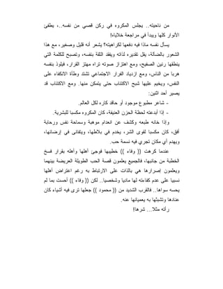 ‫ﻤﻥ ﻨﺎﺤﻴﺘﻪ.. ﻴﺠﻠﺱ ﺍﻟﻤﻜﺭﻭﻩ ﻓﻲ ﺭﻜﻥ ﻗﺼﻲ ﻤﻥ ﻨﻔﺴﻪ..، ﻴﻁﻔﺊ‬
                                 ‫ﺍﻷﻨﻭﺍﺭ ﻜﻠﻬﺎ ﻭﻴﺒﺩﺃ ﻓﻲ ﻤﺭﺍﺠﻌﺔ ﺨﻼﻴﺎﻩ!‬
‫ﻴﺴﺄل ﻨﻔﺴﻪ ﻤﺎﺫﺍ ﻓﻴﻪ ﺩﻓﻌﻬﺎ ﻟﻜﺭﺍﻫﻴﺘﻪ؟ ﻴﺸﻌﺭ ﺃﻨﻪ ﻗﻠﻴل ﻭﺼﻐﻴﺭ، ﻤﻊ ﻫﺫﺍ‬
‫ﺍﻟﺸﻌﻭﺭ ﺒﺎﻟﻀﺂﻟﺔ، ﻴﻘل ﺘﻘﺩﻴﺭﻩ ﻟﺫﺍﺘﻪ ﻭﻴﻔﻘﺩ ﺍﻟﺜﻘﺔ ﺒﻨﻔﺴﻪ، ﻭﺘﺼﺒﺢ ﻟﻠﻜﻠﻤﺔ ﺍﻟﺘﻲ‬
‫ﻴﻨﻁﻘﻬﺎ ﺭﻨﻴﻥ ﺍﻟﺼﻔﻴﺢ، ﻭﻤﻊ ﺍﻫﺘﺯﺍﺯ ﺼﻭﺘﻪ ﺘﺭﺍﻩ ﻤﻬﺘﺯ ﺍﻟﻘﺭﺍﺭ، ﻓﻴﻠﻭﺫ ﺒﻨﻔﺴﻪ‬
‫ﻫﺭﺒﺎ ﻤﻥ ﺍﻟﻨﺎﺱ، ﻭﻤﻊ ﺍﺯﺩﻴﺎﺩ ﺍﻟﻔﺭﺍﺭ ﺍﻻﺠﺘﻤﺎﻋﻲ ﺘﺸﺘﺩ ﻭﻁﺄﺓ ﺍﻻﻨﻜﻔﺎﺀ ﻋﻠﻰ‬
‫ﺍﻟﻨﻔﺱ، ﻭﻴﺨﻴﻡ ﻋﻠﻴﻬﺎ ﺸﺒﺢ ﺍﻻﻜﺘﺌﺎﺏ ﺤﺘﻰ ﻴﺘﻤﻜﻥ ﻤﻨﻬﺎ. ﻭﻤﻊ ﺍﻻﻜﺘﺌﺎﺏ ﻗﺩ‬
                                                     ‫ﻴﺼﻴﺭ ﺃﺤﺩ ﺍﺜﻨﻴﻥ:‬
                 ‫- ﺸﺎﻋﺭ ﻤﻁﺒﻭﻉ ﻤﻭﺠﻭﺩ ﺃﻭ ﺤﺎﻗﺩ ﻜﺎﺭﻩ ﻟﻜل ﺍﻟﻌﺎﻟﻡ.‬
    ‫- ﺇﺫﺍ ﺃﺒﺩﻋﺘﻪ ﻟﺤﻅﺔ ﺍﻟﺤﺯﻥ ﺍﻟﻌﻨﻴﻔﺔ، ﻜﺎﻥ ﺍﻟﻤﻜﺭﻭﻩ ﻤﻜﺴ ‪‬ﺎ ﻟﻠﺒﺸﺭﻴﺔ.‬
              ‫ﺒ‬
‫ﻭﺇﺫﺍ ﺨﺎﻨﻪ ﻁﺒﻌﻪ ﻭﻜﺸﻑ ﻋﻥ ﺍﻨﻌﺩﺍﻡ ﻤﻭﻫﺒﺔ ﻭﺴﻤﺎﺤﺔ ﻨﻔﺱ ﻭﺭﺤﺎﺒﺔ‬
‫ﺃﻓﻕ، ﻜﺎﻥ ﻤﻜﺴﺒﺎ ﻟﻘﻭﻯ ﺍﻟﺸﺭ، ﻴﺨﺩﻡ ﻓﻲ ﺒﻼﻁﻬﺎ، ﻭﻴﺘﻔﺎﻨﻰ ﻓﻲ ﺇﺭﻀﺎﺌﻬﺎ،‬
                                 ‫ﻭﻴﻬﺩﻡ ﺃﻱ ﻤﻜﺎﻥ ﺘﺠﺭﻱ ﻓﻴﻪ ﻨﺴﻤﺔ ﺤﺏ.‬
‫ﻋﻨﺩﻤﺎ ﻜﺭﻫﺕ )) ﻭﻓﺎﺀ (( ﺨﻁﻴﺒﻬﺎ ﻓﻭﺠﺊ ﺃﻫﻠﻬﺎ ﻭﺃﻫﻠﻪ ﺒﻘﺭﺍﺭ ﻓﺴﺦ‬
‫ﺍﻟﺨﻁﺒﺔ ﻤﻥ ﺠﺎﻨﺒﻬﺎ، ﻓﺎﻟﺠﻤﻴﻊ ﻴﻌﻠﻤﻭﻥ ﻗﺼﺔ ﺍﻟﺤﺏ ﺍﻟﻁﻭﻴﻠﺔ ﺍﻟﻌﺭﻴﻀﺔ ﺒﻴﻨﻬﻤﺎ‬
‫ﻭﻴﻌﻠﻤﻭﻥ ﺇﺼﺭﺍﺭﻫﺎ ﻫﻲ ﺒﺎﻟﺫﺍﺕ ﻋﻠﻰ ﺍﻻﺭﺘﺒﺎﻁ ﺒﻪ ﺭﻏﻡ ﺍﻋﺘﺭﺍﺽ ﺃﻫﻠﻬﺎ‬
‫ﻨﺴﺒﻴﺎ ﻋﻠﻰ ﻋﺩﻡ ﻜﻔﺎﺀﺘﻪ ﻟﻬﺎ ﻤﺎﺩﻴﺎ ﻭﺸﺨﺼﻴﺎ.. ﻟﻜﻥ )) ﻭﻓﺎﺀ (( ﺃﺤﺴﺕ ﺒﻤﺎ ﻟﻡ‬
‫ﻴﺤﺴﻪ ﺴﻭﺍﻫﺎ.. ﻓﺎﻟﻘﺭﺏ ﺍﻟﺸﺩﻴﺩ ﻤﻥ )) ﻤﺤﻤﻭﺩ (( ﺠﻌﻠﻬﺎ ﺘﺭﻯ ﻓﻴﻪ ﺃﺸﻴﺎﺀ ﻜﺎﻥ‬
                                       ‫ﻋﻨﺎﺩﻫﺎ ﻭﺘﺸﺒﺜﻬﺎ ﺒﻪ ﻴﻌﻤﻴﺎﻨﻬﺎ ﻋﻨﻪ.‬
                                             ‫ﺭﺃﺘﻪ ﻤﺜﻼ... ﺸﺭ ‪‬ﺎ!‬
                                               ‫ﻫ‬
 