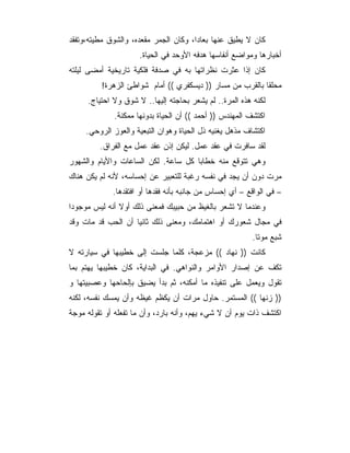 ‫ﻜﺎﻥ ﻻ ﻴﻁﻴﻕ ﻋﻨﻬﺎ ﺒﻌﺎ ‪‬ﺍ، ﻭﻜﺎﻥ ﺍﻟﺠﻤﺭ ﻤﻘﻌﺩﻩ، ﻭﺍﻟﺸﻭﻕ ﻤﻁﻴﺘﻪ،ﻭﺘﻔﻘﺩ‬
                                       ‫ﺩ‬
                     ‫ﺃﺨﺒﺎﺭﻫﺎ ﻭﻤﻭﺍﻀﻊ ﺃﻨﻔﺎﺴﻬﺎ ﻫﺩﻓﻪ ﺍﻷﻭﺤﺩ ﻓﻲ ﺍﻟﺤﻴﺎﺓ.‬
‫ﻜﺎﻥ ﺇﺫﺍ ﻋﺜﺭﺕ ﻨﻅﺭﺍﺘﻬﺎ ﺒﻪ ﻓﻲ ﺼﺩﻓﺔ ﻓﻠﻜﻴﺔ ﺘﺎﺭﻴﺨﻴﺔ ﺃﻤﻀﻰ ﻟﻴﻠﺘﻪ‬
          ‫ﻤﺤﻠ ﹰﺎ ﺒﺎﻟﻘﺭﺏ ﻤﻥ ﻤﺴﺎﺭ )) ﺩﻴﺴﻜﻔﺭﻱ (( ﺃﻤﺎﻡ ﺸﻭﺍﻁﺊ ﺍﻟﺯﻫﺭﺓ!‬
                                                           ‫ﻘ‬
     ‫ﻟﻜﻨﻪ ﻫﺫﻩ ﺍﻟﻤﺭﺓ.. ﻟﻡ ﻴﺸﻌﺭ ﺒﺤﺎﺠﺘﻪ ﺇﻟﻴﻬﺎ.. ﻻ ﺸﻭﻕ ﻭﻻ ﺍﺤﺘﻴﺎﺝ.‬
             ‫ﺍﻜﺘﺸﻑ ﺍﻟﻤﻬﻨﺩﺱ )) ﺃﺤﻤﺩ (( ﺃﻥ ﺍﻟﺤﻴﺎﺓ ﺒﺩﻭﻨﻬﺎ ﻤﻤﻜﻨﺔ.‬
     ‫ﺍﻜﺘﺸﺎﻑ ﻤﺫﻫل ﻴﻐﻨﻴﻪ ﺫل ﺍﻟﺤﻴﺎﺓ ﻭﻫﻭﺍﻥ ﺍﻟﺘﺒﻌﻴﺔ ﻭﺍﻟﻌﻭﺯ ﺍﻟﺭﻭﺤﻲ.‬
         ‫ﻟﻘﺩ ﺴﺎﻓﺭﺕ ﻓﻲ ﻋﻘﺩ ﻋﻤل. ﻟﻴﻜﻥ ﺇﺫﻥ ﻋﻘﺩ ﻋﻤل ﻤﻊ ﺍﻟﻔﺭﺍﻕ.‬
‫ﻭﻫﻲ ﺘﺘﻭﻗﻊ ﻤﻨﻪ ﺨﻁﺎﺒﺎ ﻜل ﺴﺎﻋﺔ. ﻟﻜﻥ ﺍﻟﺴﺎﻋﺎﺕ ﻭﺍﻷﻴﺎﻡ ﻭﺍﻟﺸﻬﻭﺭ‬
‫ﻤﺭﺕ ﺩﻭﻥ ﺃﻥ ﻴﺠﺩ ﻓﻲ ﻨﻔﺴﻪ ﺭﻏﺒﺔ ﻟﻠﺘﻌﺒﻴﺭ ﻋﻥ ﺇﺤﺴﺎﺴﻪ، ﻷﻨﻪ ﻟﻡ ﻴﻜﻥ ﻫﻨﺎﻙ‬
             ‫– ﻓﻲ ﺍﻟﻭﺍﻗﻊ – ﺃﻱ ﺇﺤﺴﺎﺱ ﻤﻥ ﺠﺎﻨﺒﻪ ﺒﺄﻨﻪ ﻓﻘﺩﻫﺎ ﺃﻭ ﺍﻓﺘﻘﺩﻫﺎ.‬
‫ﻭﻋﻨﺩﻤﺎ ﻻ ﺘﺸﻌﺭ ﺒﺎﻟﻐﻴﻅ ﻤﻥ ﺤﺒﻴﺒﻙ ﻓﻤﻌﻨﻰ ﺫﻟﻙ ﺃﻭﻻ ﺃﻨﻪ ﻟﻴﺱ ﻤﻭﺠﻭﺩﺍ‬
‫ﻓﻲ ﻤﺠﺎل ﺸﻌﻭﺭﻙ ﺃﻭ ﺍﻫﺘﻤﺎﻤﻙ، ﻭﻤﻌﻨﻰ ﺫﻟﻙ ﺜﺎﻨﻴﺎ ﺃﻥ ﺍﻟﺤﺏ ﻗﺩ ﻤﺎﺕ ﻭﻗﺩ‬
                                                         ‫ﺸﺒﻊ ﻤﻭ ﹰﺎ.‬
                                                           ‫ﺘ‬
‫ﻜﺎﻨﺕ )) ﻨﻬﺎﺩ (( ﻤﺯﻋﺠﺔ، ﻜﻠﻤﺎ ﺠﻠﺴﺕ ﺇﻟﻰ ﺨﻁﻴﺒﻬﺎ ﻓﻲ ﺴﻴﺎﺭﺘﻪ ﻻ‬
‫ﺘﻜﻑ ﻋﻥ ﺇﺼﺩﺍﺭ ﺍﻷﻭﺍﻤﺭ ﻭﺍﻟﻨﻭﺍﻫﻲ. ﻓﻲ ﺍﻟﺒﺩﺍﻴﺔ، ﻜﺎﻥ ﺨﻁﻴﺒﻬﺎ ﻴﻬﺘﻡ ﺒﻤﺎ‬
‫ﺘﻘﻭل ﻭﻴﻌﻤل ﻋﻠﻰ ﺘﻨﻔﻴﺫﻩ ﻤﺎ ﺃﻤﻜﻨﻪ، ﺜﻡ ﺒﺩﺃ ﻴﻀﻴﻕ ﺒﺈﻟﺤﺎﺤﻬﺎ ﻭﻋﺼﺒﻴﺘﻬﺎ ﻭ‬
‫)) ﺯﻨﻬﺎ (( ﺍﻟﻤﺴﺘﻤﺭ. ﺤﺎﻭل ﻤﺭﺍﺕ ﺃﻥ ﻴﻜﻅﻡ ﻏﻴﻅﻪ ﻭﺃﻥ ﻴﻤﺴﻙ ﻨﻔﺴﻪ، ﻟﻜﻨﻪ‬
‫ﺍﻜﺘﺸﻑ ﺫﺍﺕ ﻴﻭﻡ ﺃﻥ ﻻ ﺸﻲﺀ ﻴﻬﻡ، ﻭﺃﻨﻪ ﺒﺎﺭﺩ، ﻭﺃﻥ ﻤﺎ ﺘﻔﻌﻠﻪ ﺃﻭ ﺘﻘﻭﻟﻪ ﻤﻭﺠﺔ‬
 