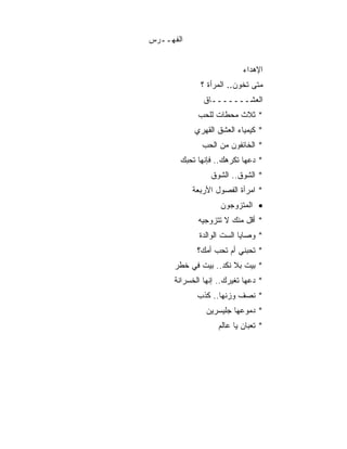 ‫ﺍﻟﻔﻬــﺭﺱ‬


                           ‫ﺍﻹﻫﺩﺍﺀ‬
              ‫ﻤﺘﻰ ﺘﺨﻭﻥ.. ﺍﻟﻤﺭﺃﺓ ؟‬
               ‫ﺍﻟﻌﺸـــــــﺎﻕ‬
             ‫* ﺜﻼﺙ ﻤﺤﻁﺎﺕ ﻟﻠﺤﺏ‬
            ‫* ﻜﻴﻤﻴﺎﺀ ﺍﻟﻌﺸﻕ ﺍﻟﻘﻬﺭﻱ‬
              ‫* ﺍﻟﺨﺎﺌﻔﻭﻥ ﻤﻥ ﺍﻟﺤﺏ‬
       ‫* ﺩﻋﻬﺎ ﺘﻜﺭﻫﻙ.. ﻓﺈﻨﻬﺎ ﺘﺤﺒﻙ‬
                 ‫* ﺍﻟﺸﻭﻕ.. ﺍﻟﺸﻭﻕ‬
           ‫* ﺍﻤﺭﺃﺓ ﺍﻟﻔﺼﻭل ﺍﻷﺭﺒﻌﺔ‬
                    ‫• ﺍﻟﻤﺘﺯﻭﺠﻭﻥ‬
             ‫* ﺃﻗل ﻤﻨﻙ ﻻ ﺘﺘﺯﻭﺠﻴﻪ‬
             ‫* ﻭﺼﺎﻴﺎ ﺍﻟﺴﺕ ﺍﻟﻭﺍﻟﺩﺓ‬
             ‫* ﺘﺤﺒﻨﻲ ﺃﻡ ﺘﺤﺏ ﺃﻤﻙ؟‬
      ‫* ﺒﻴﺕ ﺒﻼ ﻨﻜﺩ.. ﺒﻴﺕ ﻓﻲ ﺨﻁﺭ‬
      ‫* ﺩﻋﻬﺎ ﺘﻐﻴﺭﻙ.. ﺇﻨﻬﺎ ﺍﻟﺨﺴﺭﺍﻨﺔ‬
             ‫* ﻨﺼﻑ ﻭﺯﻨﻬﺎ.. ﻜﺫﺏ‬
                ‫* ﺩﻤﻭﻋﻬﺎ ﺠﻠﻴﺴﺭﻴﻥ‬
                   ‫* ﺘﻌﺒﺎﻥ ﻴﺎ ﻋﺎﻟﻡ‬
 