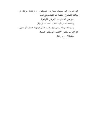 ‫ﺇﻟﻰ ﻏﻴﺭﻩ.. ﺇﻟﻰ ﻤﺠﻬﻭل ﺒﺠﻭﺍﺭﻩ.. ﻓﺘﺠﺎﻫﻠﻬﺎ.. )) ﻭﻋﻨﺩﺌﺫ ﻋﺭﻓﺕ ﺃﻥ‬
                     ‫ﻋﻼﻗﺘﻨﺎ ﺍﻨﺘﻬﺕ ((. ﻓﺄﺒﻠﻐﻬﺎ ﺃﻨﻬﺎ ﺍﻨﺘﻬﺕ ﻭﺨﻠﻊ ﺍﻟﺩﺒﻠﺔ.‬
                       ‫ﺃﻋﺭﺍﺽ ﺍﻟﺤﺏ ﻟﻴﺴﺕ ﻜﺄﻋﺭﺍﺽ ﺍﻟﻜﺭﺍﻫﻴﺔ.‬
                   ‫ﻭﻤﻘﺩﻤﺎﺕ ﺍﻟﺤﺏ ﻟﻴﺴﺕ ﺫﺍﺘﻬﺎ ﻤﻘﺩﻤﺎﺕ ﺍﻟﻜﺭﺍﻫﻴﺔ.‬
‫ﻭﻤﻊ ﺫﻟﻙ. ﻴﻘﻁﻊ ﺒﻌﺽ ﻜﺒﺎﺭ ﻋﻠﻤﺎﺀ ﺍﻟﻨﻔﺱ ﺍﻟﺒﺸﺭﻴﺔ ﺍﻟﻤﺘﻘﻠﺒﺔ ﺃﻥ ﻤﻨﺘﻬﻰ‬
                      ‫ﺍﻟﻜﺭﺍﻫﻴﺔ ﻫﻭ ﻤﻨﺘﻬﻰ ﺍﻻﻫﺘﻤﺎﻡ.. ﺃﻱ ﻤﻨﺘﻬﻰ ﺍﻟﺤﺏ!.‬
                                           ‫ﻤﻌﻘﻭﻟﺔ؟!... ﺁﻩ ﻭﺍﷲ!‬
 