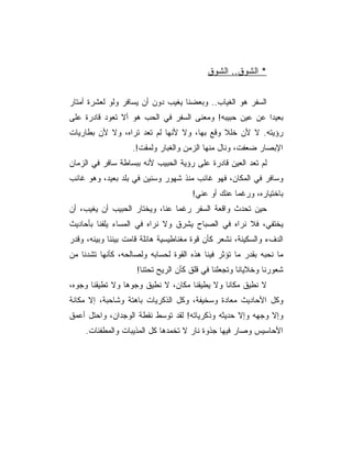 ‫* ﺍﻟﺸﻭﻕ.. ﺍﻟﺸﻭﻕ‬


‫ﺍﻟﺴﻔﺭ ﻫﻭ ﺍﻟﻐﻴﺎﺏ.. ﻭﺒﻌﻀﻨﺎ ﻴﻐﻴﺏ ﺩﻭﻥ ﺃﻥ ﻴﺴﺎﻓﺭ ﻭﻟﻭ ﻟﻌﺸﺭﺓ ﺃﻤﺘﺎﺭ‬
‫ﺒﻌﻴﺩﺍ ﻋﻥ ﻋﻴﻥ ﺤﺒﻴﺒﻪ! ﻭﻤﻌﻨﻰ ﺍﻟﺴﻔﺭ ﻓﻲ ﺍﻟﺤﺏ ﻫﻭ ﺃﻻ ﺘﻌﻭﺩ ﻗﺎﺩﺭﺓ ﻋﻠﻰ‬
‫ﺭﺅﻴﺘﻪ. ﻻ ﻷﻥ ﺨﻠﻼ ﻭﻗﻊ ﺒﻬﺎ، ﻭﻻ ﻷﻨﻬﺎ ﻟﻡ ﺘﻌﺩ ﺘﺭﺍﻩ، ﻭﻻ ﻷﻥ ﺒﻁﺎﺭﻴﺎﺕ‬
                   ‫ﺍﻹﺒﺼﺎﺭ ﻀﻌﻔﺕ، ﻭﻨﺎل ﻤﻨﻬﺎ ﺍﻟﺯﻤﻥ ﻭﺍﻟﻐﺒﺎﺭ ﻭﻟﻤﻘﺕ!.‬
‫ﻟﻡ ﺘﻌﺩ ﺍﻟﻌﻴﻥ ﻗﺎﺩﺭﺓ ﻋﻠﻰ ﺭﺅﻴﺔ ﺍﻟﺤﺒﻴﺏ ﻷﻨﻪ ﺒﺒﺴﺎﻁﺔ ﺴﺎﻓﺭ ﻓﻲ ﺍﻟﺯﻤﺎﻥ‬
‫ﻭﺴﺎﻓﺭ ﻓﻲ ﺍﻟﻤﻜﺎﻥ، ﻓﻬﻭ ﻏﺎﺌﺏ ﻤﻨﺫ ﺸﻬﻭﺭ ﻭﺴﻨﻴﻥ ﻓﻲ ﺒﻠﺩ ﺒﻌﻴﺩ، ﻭﻫﻭ ﻏﺎﺌﺏ‬
                                      ‫ﺒﺎﺨﺘﻴﺎﺭﻩ، ﻭﺭﻏﻤﺎ ﻋﻨﻙ ﺃﻭ ﻋﻨﻲ!‬
‫ﺤﻴﻥ ﺘﺤﺩﺙ ﻭﺍﻗﻌﺔ ﺍﻟﺴﻔﺭ ﺭﻏﻤﺎ ﻋﻨﺎ، ﻭﻴﺨﺘﺎﺭ ﺍﻟﺤﺒﻴﺏ ﺃﻥ ﻴﻐﻴﺏ، ﺃﻥ‬
‫ﻴﺨﺘﻔﻲ، ﻓﻼ ﻨﺭﺍﻩ ﻓﻲ ﺍﻟﺼﺒﺎﺡ ﻴﺸﺭﻕ ﻭﻻ ﻨﺭﺍﻩ ﻓﻲ ﺍﻟﻤﺴﺎﺀ ﻴﻠﻔﻨﺎ ﺒﺄﺤﺎﺩﻴﺙ‬
‫ﺍﻟﺩﻑﺀ ﻭﺍﻟﺴﻜﻴﻨﺔ، ﻨﺸﻌﺭ ﻜﺄﻥ ﻗﻭﺓ ﻤﻐﻨﺎﻁﻴﺴﻴﺔ ﻫﺎﺌﻠﺔ ﻗﺎﻤﺕ ﺒﻴﻨﻨﺎ ﻭﺒﻴﻨﻪ، ﻭﻗﺩﺭ‬
‫ﻤﺎ ﻨﺤﺒﻪ ﺒﻘﺩﺭ ﻤﺎ ﺘﺅﺜﺭ ﻓﻴﻨﺎ ﻫﺫﻩ ﺍﻟﻘﻭﺓ ﻟﺤﺴﺎﺒﻪ ﻭﻟﺼﺎﻟﺤﻪ، ﻜﺄﻨﻬﺎ ﺘﺸﺩﻨﺎ ﻤﻥ‬
                     ‫ﺸﻌﻭﺭﻨﺎ ﻭﺨﻼﻴﺎﻨﺎ ﻭﺘﺠﻌﻠﻨﺎ ﻓﻲ ﻗﻠﻕ ﻜﺄﻥ ﺍﻟﺭﻴﺢ ﺘﺤﺘﻨﺎ!‬
‫ﻻ ﻨﻁﻴﻕ ﻤﻜﺎﻨﺎ ﻭﻻ ﻴﻁﻴﻘﻨﺎ ﻤﻜﺎﻥ، ﻻ ﻨﻁﻴﻕ ﻭﺠﻭﻫﺎ ﻭﻻ ﺘﻁﻴﻘﻨﺎ ﻭﺠﻭﻩ،‬
‫ﻭﻜل ﺍﻷﺤﺎﺩﻴﺙ ﻤﻌﺎﺩﺓ ﻭﺴﺨﻴﻔﺔ، ﻭﻜل ﺍﻟﺫﻜﺭﻴﺎﺕ ﺒﺎﻫﺘﺔ ﻭﺸﺎﺤﺒﺔ، ﺇﻻ ﻤﻜﺎﻨﺔ‬
‫ﻭﺇﻻ ﻭﺠﻬﻪ ﻭﺇﻻ ﺤﺩﻴﺜﻪ ﻭﺫﻜﺭﻴﺎﺘﻪ! ﻟﻘﺩ ﺘﻭﺴﻁ ﻨﻘﻁﺔ ﺍﻟﻭﺠﺩﺍﻥ، ﻭﺍﺤﺘل ﺃﻋﻤﻕ‬
     ‫ﺍﻷﺤﺎﺴﻴﺱ ﻭﺼﺎﺭ ﻓﻴﻬﺎ ﺠﺫﻭﺓ ﻨﺎﺭ ﻻ ﺘﺨﻤﺩﻫﺎ ﻜل ﺍﻟﻤﺫﻴﺒﺎﺕ ﻭﺍﻟﻤﻁﻔﺌﺎﺕ.‬
 