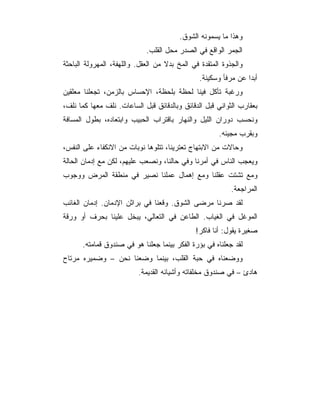 ‫ﻭﻫﺫﺍ ﻤﺎ ﻴﺴﻤﻭﻨﻪ ﺍﻟﺸﻭﻕ.‬
                             ‫ﺍﻟﺠﻤﺭ ﺍﻟﻭﺍﻗﻊ ﻓﻲ ﺍﻟﺼﺩﺭ ﻤﺤل ﺍﻟﻘﻠﺏ.‬
‫ﻭﺍﻟﺠﺫﻭﺓ ﺍﻟﻤﺘﻘﺩﺓ ﻓﻲ ﺍﻟﻤﺦ ﺒﺩﻻ ﻤﻥ ﺍﻟﻌﻘل. ﻭﺍﻟﻠﻬﻔﺔ، ﺍﻟﻤﻬﺭﻭﻟﺔ ﺍﻟﺒﺎﺤﺜﺔ‬
                                               ‫ﺃﺒﺩﺍ ﻋﻥ ﻤﺭﻓﺄ ﻭﺴﻜﻴﻨﺔ.‬
‫ﻭﺭﻏﺒﺔ ﺘﺄﻜل ﻓﻴﻨﺎ ﻟﺤﻅﺔ ﺒﻠﺤﻅﺔ، ﺍﻹﺤﺴﺎﺱ ﺒﺎﻟﺯﻤﻥ، ﺘﺠﻌﻠﻨﺎ ﻤﻌﻠﻘﻴﻥ‬
‫ﺒﻌﻘﺎﺭﺏ ﺍﻟﺜﻭﺍﻨﻲ ﻗﺒل ﺍﻟﺩﻗﺎﺌﻕ ﻭﺒﺎﻟﺩﻗﺎﺌﻕ ﻗﺒل ﺍﻟﺴﺎﻋﺎﺕ. ﻨﻠﻑ ﻤﻌﻬﺎ ﻜﻤﺎ ﻨﻠﻑ،‬
‫ﻭﻨﺤﺴﺏ ﺩﻭﺭﺍﻥ ﺍﻟﻠﻴل ﻭﺍﻟﻨﻬﺎﺭ ﺒﺎﻗﺘﺭﺍﺏ ﺍﻟﺤﺒﻴﺏ ﻭﺍﺒﺘﻌﺎﺩﻩ، ﺒﻁﻭل ﺍﻟﻤﺴﺎﻓﺔ‬
                                                      ‫ﻭﺒﻘﺭﺏ ﻤﺠﻴﺌﻪ.‬
‫ﻭﺤﺎﻻﺕ ﻤﻥ ﺍﻻﺒﺘﻬﺎﺝ ﺘﻌﺘﺭﻴﻨﺎ، ﺘﺘﻠﻭﻫﺎ ﻨﻭﺒﺎﺕ ﻤﻥ ﺍﻻﻨﻜﻔﺎﺀ ﻋﻠﻰ ﺍﻟﻨﻔﺱ،‬
‫ﻭﻴﻌﺠﺏ ﺍﻟﻨﺎﺱ ﻓﻲ ﺃﻤﺭﻨﺎ ﻭﻓﻲ ﺤﺎﻟﻨﺎ، ﻭﻨﺼﻌﺏ ﻋﻠﻴﻬﻡ، ﻟﻜﻥ ﻤﻊ ﺇﺩﻤﺎﻥ ﺍﻟﺤﺎﻟﺔ‬
‫ﻭﻤﻊ ﺘﺸﺘﺕ ﻋﻘﻠﻨﺎ ﻭﻤﻊ ﺇﻫﻤﺎل ﻋﻤﻠﻨﺎ ﻨﺼﻴﺭ ﻓﻲ ﻤﻨﻁﻘﺔ ﺍﻟﻤﺭﺽ ﻭﻭﺠﻭﺏ‬
                                                           ‫ﺍﻟﻤﺭﺍﺠﻌﺔ.‬
‫ﻟﻘﺩ ﺼﺭﻨﺎ ﻤﺭﻀﻰ ﺍﻟﺸﻭﻕ. ﻭﻗﻌﻨﺎ ﻓﻲ ﺒﺭﺍﺜﻥ ﺍﻹﺩﻤﺎﻥ. ﺇﺩﻤﺎﻥ ﺍﻟﻐﺎﺌﺏ‬
‫ﺍﻟﻤﻭﻏل ﻓﻲ ﺍﻟﻐﻴﺎﺏ. ﺍﻟﻁﺎﻋﻥ ﻓﻲ ﺍﻟﺘﻌﺎﻟﻲ، ﻴﺒﺨل ﻋﻠﻴﻨﺎ ﺒﺤﺭﻑ ﺃﻭ ﻭﺭﻗﺔ‬
                                              ‫ﺼﻐﻴﺭﺓ ﻴﻘﻭل: ﺃﻨﺎ ﻓﺎﻜﺭ!‬
      ‫ﻟﻘﺩ ﺠﻌﻠﻨﺎﻩ ﻓﻲ ﺒﺅﺭﺓ ﺍﻟﻔﻜﺭ ﺒﻴﻨﻤﺎ ﺠﻌﻠﻨﺎ ﻫﻭ ﻓﻲ ﺼﻨﺩﻭﻕ ﻗﻤﺎﻤﺘﻪ.‬
‫ﻭﻭﻀﻌﻨﺎﻩ ﻓﻲ ﺤﺒﺔ ﺍﻟﻘﻠﺏ، ﺒﻴﻨﻤﺎ ﻭﻀﻌﻨﺎ ﻨﺤﻥ – ﻭﻀﻤﻴﺭﻩ ﻤﺭﺘﺎﺡ‬
                          ‫ﻫﺎﺩﺉ – ﻓﻲ ﺼﻨﺩﻭﻕ ﻤﺨﻠﻔﺎﺘﻪ ﻭﺃﺸﻴﺎﺌﻪ ﺍﻟﻘﺩﻴﻤﺔ.‬
 