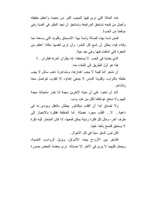 ‫ﻫﺫﻩ ﺍﻟﺤﺎﻟﺔ ﺍﻟﺘﻲ ﻨﺭﻯ ﻓﻴﻬﺎ ﺍﻟﺤﺒﻴﺏ ﺃﻜﺒﺭ ﻤﻥ ﺤﺠﻤﻪ ﻭﺃﻋﻅﻡ ﺤﻘﻴﻘﺘﻪ‬
‫ﻭﺃﺠﻤل ﻤﻥ ﻗﺒﺤﻪ ﺘﺴﺘﺤﻕ ﺍﻟﻤﺭﺍﺠﻌﺔ ﻭﺘﺴﺘﺤﻕ ﺃﻥ ﻨﻌﻴﺩ ﺍﻟﻨﻅﺭ ﻓﻲ ﺃﻨﻔﺴﻨﺎ ﻭﻓﻲ‬
                                                   ‫ﻤﻭﻗﻌﻨﺎ ﻤﻥ ﺍﻟﺤﺏ!.‬
‫ﻓﻨﺤﻥ ﻟﺴﻨﺎ ﺒﻬﺫﻩ ﺍﻟﻀﺄﻟﺔ ﻭﻟﺴﻨﺎ ﺒﻬﺫﺍ ﺍﻻﻨﺴﺤﺎﻕ ﻭﻗﻠﻭﺒﻨﺎ ﺍﻟﺘﻲ ﻭﺴﻌﺘﻪ ﺤﺒﺎ‬
‫ﻭﻓﻨﺎﺀ ﻓﻴﻪ، ﻴﻤﻜﻥ ﺃﻥ ﺘﺴﻊ ﻜل ﺍﻟﺒﺸﺭ، ﻭﺃﻥ ﺘﺭﻯ ﻟﻨﻔﺴﻬﺎ ﻤﻜﺎﻨﺎ ﺃﻋﻅﻡ ﻤﻥ‬
                                ‫ﺍﻟﺤﻔﺭﺓ ﺍﻟﺘﻲ ﺍﻨﺩﻓﻨﺕ ﻓﻴﻬﺎ ﻭﻫﻲ ﺒﻌﺩ ﺤﻴﺔ.‬
    ‫ﺍﻟﺫﻱ ﻴﻌﺫﺒﻨﺎ ﻓﻲ ﺍﻟﺤﺏ. ﻻ ﻴﺴﺘﺤﻘﻨﺎ، ﺇﻨﻪ ﺒﻁﺭﺍﻥ ﺁﺨﺭﺘﻪ ﻗﻁﺭﺍﻥ...!‬
                             ‫ﻫﺫﺍ ﻫﻭ ﺃﻭل ﺍﻟﻁﺭﻴﻕ ﺇﻟﻰ ﺍﻟﺸﻔﺎﺀ ﻤﻨﻪ.‬
‫ﺃﻥ ﻨﺸﻌﺭ ﺃﻨﻨﺎ ﻗﻴﻤﺔ ﻻ ﻴﺠﺏ ﺇﻫﺩﺍﺭﻫﺎ، ﻭﻤﺸﺎﻋﺭﻨﺎ ﺫﻫﺏ ﺴﺎﺌل ﻻ ﻴﺠﺏ‬
‫ﺨﻠﻁﻪ ﺒﺎﻟﺘﺭﺍﺏ، ﻭﻗﻠﻭﺒﻨﺎ ﺃﻟﻤﺎﺱ ﻻ ﻴﻨﺒﻐﻲ ﺇﻫﺩﺍﺅﻩ ﺇﻻ ﻟﻘﻠﻭﺏ ﺘﺘﻭﺍﺼل ﻤﻌﻨﺎ‬
                                                            ‫ﻭﺘﺘﻨﺎﻏﻡ.‬
‫ﻻﺒﺩ ﺃﻥ ﻨﺘﻌﻭﺩ ﻋﻠﻰ ﺃﻥ ﺤﻴﺎﺓ ﺍﻵﺨﺭﻴﻥ ﻤﻬﻤﺔ ﻟﻨﺎ ﺒﻘﺩﺭ ﻤﺎﺤﻴﺎﺘﻨﺎ ﻤﻬﻤﺔ‬
                            ‫ﺇﻟﻴﻬﻡ ﻭﻻ ﻨﺴﻔﺢ ﻋﻭﺍﻁﻔﻨﺎ ﻟﻜل ﻤﻥ ﻫﺏ ﻭﺩﺏ.‬
‫ﻭﻻ ﺘﺼﺩﻕ ﺃﺒﺩﺍ ﺃﻥ ﺍﻟﻘﻠﺏ ﺩﻴﻜﺘﺎﺘﻭﺭ ﻴﺒﻁﺵ ﺒﺎﻟﻌﻘل ﻭﻴﻭﺩﻯ ﺒﻪ ﻓﻲ‬
‫ﺩﺍﻫﻴﺔ... ﻻ... ﺍﻟﻘﻠﺏ ﻤﺠﺭﺩ ﻋﻀﻠﺔ. ﺃﻤﺎ ﺍﻟﻌﺎﻁﻔﺔ ﻓﻔﻜﺭﺓ ﺒﺎﻻﻨﺤﻴﺎﺯ ﺇﻟﻰ‬
‫ﻁﺭﻑ ﺁﺨﺭ، ﻭﻤﺜل ﻜل ﻓﻜﺭﺓ ﺭﺩﻴﺌﺔ ﻴﻤﻜﻥ ﻗﻤﻌﻬﺎ، ﺇﺫﺍ ﻜﺎﻥ ﺍﻟﻤﻨﺤﺎﺯ ﺇﻟﻴﻪ ﻨﻜﺭﺓ‬
                                          ‫ﻻ ﻴﺴﺘﺤﻕ ﻓﺸﻤﺦ ﺒﺄﻨﻔﻪ ﻋﻠﻴﻨﺎ.‬
                            ‫ﻟﻜﻥ ﻟﻴﺱ ﺍﻟﺴﻔﺭ ﺴﻴﺌﺎ ﻓﻲ ﻜل ﺍﻷﺤﻭﺍل.‬
‫ﻓﺎﻟﺴﻔﺭ ﺒﻴﻥ ﺍﻷﺯﻭﺍﺝ ﻴﺠﺩﺩ ﺍﻷﺸﻭﺍﻕ، ﻭﻴﺯﻴل ﺍﻟﺭﻭﺍﺴﺏ ﺍﻟﻨﻔﺴﻴﺔ،‬
‫ﻭﻴﺠﻌل ﻜﻠﻴﻬﻤﺎ ﻻ ﻴﺭﻯ ﻓﻲ ﺍﻵﺨﺭ ﺇﻻ ﺤﺴﻨﺎﺘﻪ. ﻨﺭﻯ ﺒﻌﻀﻨﺎ ﺍﻟﺒﻌﺽ ﺒﺼﻭﺭﺓ‬
 