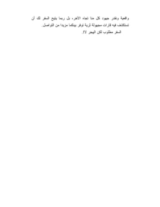 ‫ﻭﺍﻗﻌﻴﺔ ﻭﻨﻘﺩﺭ ﺠﻬﻭﺩ ﻜل ﻤﻨﺎ ﺘﺠﺎﻩ ﺍﻵﺨﺭ، ﺒل ﺭﺒﻤﺎ ﻴﺘﻴﺢ ﺍﻟﺴﻔﺭ ﻟﻙ ﺃﻥ‬
      ‫ﺘﺴﺘﻜﺸﻑ ﻓﻴﻪ ﻗﺎﺭﺍﺕ ﻤﺠﻬﻭﻟﺔ ﺜﺭﻴﺔ ﺘﻭﻓﺭ ﺒﻴﻨﻜﻤﺎ ﻤﺯﻴﺩﺍ ﻤﻥ ﺍﻟﺘﻭﺍﺼل.‬
                                ‫ﺍﻟﺴﻔﺭ ﻤﻁﻠﻭﺏ ﻟﻜﻥ ﺍﻟﻬﺠﺭ ﻻ!.‬
 