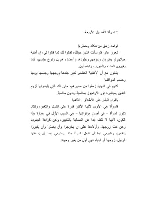 ‫* ﺍﻤﺭﺃﺓ ﺍﻟﻔﺼﻭل ﺍﻷﺭﺒﻌﺔ‬


                                 ‫ﺍﻟﻭﺍﺤﺩ ﺯﻫﻕ ﻤﻥ ﺸﻜﻠﻪ ﻭﻤﻨﻅﺭﻩ!‬
‫ﺸﻌﻭﺭ ﻋﺎﻡ، ﻓﻠﻭ ﺴﺄﻟﺕ ﺍﻟﺫﻴﻥ ﺤﻭﻟﻙ، ﻟﻘﺎﻟﻭﺍ ﻟﻙ ﻜﻤﺎ ﻗﺎﻟﻭﺍ ﻟﻲ، ﺇﻥ ﺃﻤﻨﻴﺔ‬
‫ﺤﻴﺎﺘﻬﻡ ﻟﻭ ﻴﻐﻴﺭﻭﻥ ﻭﺠﻭﻫﻬﻡ ﻭﺠﻠﻭﺩﻫﻡ ﻭﺃﻋﻀﺎﺀ ﻫﻡ ﺒل ﻭﻨﻭﻉ ﺠﻨﺴﻬﻡ، ﻜﻤﺎ‬
                                  ‫ﻴﻐﻴﺭﻭﻥ ﺍﻟﺤﺫﺍﺀ ﻭﺍﻟﺠﻭﺭﺏ ﻭﺍﻟﺒﻨﻁﻠﻭﻥ.‬
‫ﻴﺘﻤﻨﻭﻥ ﻤﻊ ﺃﻥ ﺍﻷﻏﻠﺒﻴﺔ ﺍﻟﻌﻅﻤﻰ ﺘﻐﻴﺭ ﺠﻠﺩﻫﺎ ﻭﻭﺠﻬﻬﺎ ﻭﺠﻨﺴﻬﺎ ﻴﻭﻤﻴﺎ‬
                                                    ‫ﻭﺤﺴﺏ ﺍﻟﻤﻭﺍﻗﻑ!‬
‫ﻟﻜﻨﻬﻡ ﻓﻲ ﺍﻟﻨﻬﺎﻴﺔ ﺯﻫﻘﻭﺍ ﻤﻥ ﺼﻭﺭﻫﻡ، ﺤﺘﻰ ﺘﻠﻙ ﺍﻟﺘﻲ ﻴﻠﺒﺴﻭﻨﻬﺎ ﻟﺯﻭﻡ‬
                  ‫ﺍﻟﻨﻔﺎﻕ ﻭﻤﺒﺎﺸﺭﺓ ﺩﻭﺭ ﺍﻷﺭﺍﺠﻭﺯ ﺒﻤﻨﺎﺴﺒﺔ ﻭﺒﺩﻭﻥ ﻤﻨﺎﺴﺒﺔ.‬
                             ‫ﻭﺃﻗﻭﻯ ﺍﻟﺒﺸﺭ ﻋﻠﻰ ﺍﻹﻁﻼﻕ.. ﺃﻨﺜﺎﻫﻡ!‬
‫ﻓﺎﻟﻤﺭﺃﺓ ﻫﻲ ﺍﻷﻗﻭﻯ ﻷﻨﻬﺎ ﺍﻷﻜﺜﺭ ﻗﺩﺭﺓ ﻋﻠﻰ ﺍﻟﺘﺒﺩل ﻭﺍﻟﺘﻐﻴﺭ، ﻭﺘﻜﺎﺩ‬
‫ﺘﻜﻭﻥ ﺍﻟﻤﺭﺃﺓ – ﻓﻲ ﺃﺤﺴﻥ ﻤﺅﺜﺭﺍﺘﻬﺎ – ﻫﻲ ﺍﻟﺴﺒﺏ ﺍﻷﻭل ﻓﻲ ﻋﻤﺎﺭﺓ ﻫﺫﺍ‬
‫ﺍﻟﻜﻭﻥ، ﻷﻨﻬﺎ ﻻ ﺘﻜﻑ ﺃﺒﺩﺍ ﻋﻥ ﺍﻟﻤﻁﺎﻟﺒﺔ ﺒﺎﻟﺘﻐﻴﻴﺭ، ﻭﻋﻥ ﻜﺭﺍﻫﺔ ﺍﻟﺠﻤﻭﺩ،‬
‫ﻭﻋﻥ ﺤﺙ ﺯﻭﺠﻬﺎ، ﻭﺃﻭﻻﺩﻫﺎ ﻋﻠﻰ ﺃﻥ ﻴﺨﺭﺠﻭﺍ ﻭﺃﻥ ﻴﻌﻤﻠﻭﺍ ﻭﺃﻥ ﻴﻐﻴﺭﻭﺍ‬
‫ﻭﺍﻗﻌﻬﻡ، ﻭﻁﺒﻴﻌﻲ ﺠﺩﺍ ﺃﻥ ﺘﻔﻌل ﺍﻟﻤﺭﺃﺓ ﻫﺫﺍ، ﻭﻁﺒﻴﻌﻲ ﺠﺩﺍ ﺃﻥ ﻴﺼﺩﻗﻬﺎ‬
                     ‫ﺍﻟﺭﺠل، ﺯﻭﺠﻬﺎ ﺃﻭ ﺍﺒﻨﻬﺎ، ﻓﻬﻲ ﺃﻭل ﻤﻥ ﻴﻐﻴﺭ ﻭﺠﻬﻪ!‬
 