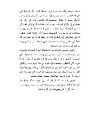 ‫ﺴﻤﺎﺕ ﺍﻟﺤﻴﺎﺓ، ﻭﻟﺫﻟﻙ ﺘﻌﺩ ﺍﻟﻤﺭﺃﺓ ﺭﻤﺯﺍ ﺼﺎﺩﻗﺎ ﻟﻠﺩﻨﻴﺎ. ﻤﺜل ﺍﻟﺩﺭﺍﺴﺔ ﺍﻟﺘﻲ‬
‫ﺃﺠﺭﺍﻫﺎ ﺍﻟﺩﻜﺘﻭﺭ )) ﺠﻭ ﻤﻴﻨﺴﻨﺞ (( ﻋﺎﻟﻡ ﺍﻟﻨﻔﺱ ﺍﻷﻤﺭﻴﻜﻲ ﻭﺭﺌﻴﺱ ﻗﺴﻡ‬
‫ﺍﻹﻋﻼﻡ ﺒﻤﻌﻬﺩ ﻻ ﻨﻜﺴﺘﺭ ﻟﻤﺴﺘﺤﻀﺭﺍﺕ ﺍﻟﺘﺠﻤﻴل ﺘﻘﻭل ﻓﻲ ﺃﻜﺜﺭ ﻤﻥ‬
‫ﻤﻭﻀﻭﻉ ﺇﻥ ﻤﺎﻜﻴﺎﺝ ﺍﻟﻤﺭﺃﺓ – ﻭﻫﻭ ﻴﺴﺘﻌﻤل ﻟﻔﻅﺔ ﺍﻟﻤﺎﻜﻴﺎﺝ ﻟﻴﺸﻴﺭ ﺃﻴﻀﺎ ﺇﻟﻰ‬
‫ﻤﻼﺒﺱ ﺍﻟﻤﺭﺃﺓ ﺍﻟﻤﺴﺎﻴﺭﺓ ﻟﻠﻤﻭﻀﺔ – ﻟﻴﺱ ﻗﻨﺎﻋﺎ ﺘﻀﻌﻪ ﻋﻠﻰ ﻭﺠﻬﻬﺎ ﺃﻭ‬
‫ﺠﺴﺩﻫﺎ، ﻭﺇﻨﻤﺎ ﻫﻭ ﺠﺯﺀ ﻤﻥ ﺸﺨﺼﻴﺘﻬﺎ، ﻭﺒﻌﺒﺎﺭﺓ ﺃﺩﻕ )) ﻓﺈﻥ ﺍﻟﺘﻠﻭﻥ ﺍﻨﻌﻜﺎﺱ‬
‫ﻟﺫﻭﺍﺘﻬﻥ ﻭﻁﺒﺎﺌﻌﻬﻥ (( ﻭﺍﻟﻤﺎﻜﻴﺎﺝ ﺍﻟﺫﻱ ﻫﻭ ﺤﻘﻴﻘﺔ ﺍﻟﻤﺭﺃﺓ، ﻫﻭ ﺃﻴﻀﺎ ﺴﺭ ﺘﻠﻙ‬
‫ﺍﻟﺜﻘﺔ ﺍﻟﺘﻲ ﺘﺘﻌﺎﻤل ﺒﻬﺎ ﺍﻟﻨﺴﺎﺀ ﻤﻊ ﺍﻟﺤﻴﺎﺓ، ﻭﻓﻲ ﺍﻟﻤﻭﺍﻗﻑ، ﺜﻡ ﻫﻭ ﺍﻟﺫﻱ ﻴﻭﺠﻪ‬
                                 ‫ﺤﺭﻜﺘﻬﺎ ﺍﻟﻴﻭﻤﻴﺔ ﻭﺍﻟﻤﺯﺍﺠﻴﺔ ﻭﺍﻟﻌﺎﻁﻔﻴﺔ.‬
‫ﻭﺃﺤﺴﻥ ﻤﺼﻤﻤﻲ ﺍﻷﺯﻴﺎﺀ ﻓﻬ ‪‬ﺎ ﻻﺤﺘﻴﺎﺠﺎﺕ ﺍﻟﻤﺭﺃﺓ ﺍﻟﻭﺠﺩﺍﻨﻴﺔ ﻭﺍﻟﺫﻫﺒﻴﺔ،‬
                                     ‫ﻤ‬
‫ﻫﻲ ﺍﻟﻤﺭﺃﺓ ﻤﺼﻤﻤﺔ ﺍﻷﺯﻴﺎﺀ، ﻭﺃﺤﺴﻥ ﻤﻥ ﻭﺼﻔﺕ ﻫﺫﻩ ﺍﻻﺤﺘﻴﺎﺠﺎﺕ ﻫﻲ‬
‫ﺍﻟﻤﺼﻤﻤﺔ ﺍﻟﻤﺸﻬﻭﺭﺓ )) ﺁﺭﺍﺒﻴﻠﻼ ﺒﻭﻟﻥ (( ﺍﻟﺘﻲ ﺘﺸﺘﺭﻁ ﺃﻥ ﺘﻜﻭﻥ ﺍﻟﻤﺭﺃﺓ‬
‫ﺤﺭﺒﺎﺀ ﻟﻜﻲ ﺘﺴﺘﺤﻕ ﺃﻥ ﺘﻭﺼﻑ ﺒﺄﻨﻬﺎ ﺍﻤﺭﺃﺓ ﻓﻲ ﻋﺎﻟﻡ ﺍﻟﻴﻭﻡ ﻴﺠﺏ ﺃﻥ ﺘﻜﻭﻨﻲ‬
‫ﺃﻜﺜﺭ ﻤﻥ ﺍﻤﺭﺃﺓ، ﻓﻔﻴﻙ ﺃﻜﺜﺭ ﻤﻥ ﺍﻤﺭﺃﺓ، ﻭﻓﻴﻙ ﺃﻜﺜﺭ ﻤﻥ ﺠﺎﻨﺏ ﻭﺯﺍﻭﻴﺔ، ﻭﻓﻴﻙ‬
‫ﺃﻜﺜﺭ ﻤﻥ ﻭﺠﻪ، ﻓﺒﺫﻟﻙ ﻓﻘﻁ ﺴﻭﻑ ﻴﺴﺘﺠﻴﺏ ﻟﻙ ﺍﻟﻨﺎﺱ، ﻓﻤﻊ ﻜل ﻭﺠﻪ ﻭﻜل‬
           ‫ﺯﺍﻭﻴﺔ ﻭﻜل ﺍﻤﺭﺃﺓ ﺘﺨﺭﺠﻴﻥ ﺒﻬﺎ ﻟﻠﻌﺎﻟﻡ، ﺴﺘﺠﺩﻴﻥ ﻤﻌﺎﻤﻠﺔ ﻤﻨﺎﺴﺒﺔ.‬
‫ﻁﺒﻴﻌﻲ ﺠﺩﺍ ﺒﻌﺩ ﺫﻟﻙ ﺃﻭ ﻗﺒل ﻟﻙ، ﺃﻥ ﺘﻌﺘﺭﻑ ﻤﻤﺜﻠﺔ ﺠﻤﻴﻠﺔ ﻤﺜل‬
‫ﺍﻟﻔﺭﻨﺴﻴﺔ ﺍﻟﺭﻗﻴﻘﺔ ﻤﻴﺸﻴل ﻓﻴﻔﺭ، ﻭﺃﻥ ﺘﻀﻊ ﺍﻋﺘﺭﺍﻓﻬﺎ ﻓﻲ ﺼﻭﺭﺓ ﺴﺅﺍل ﺤﺎﺌﺭ.‬
                    ‫- ﻤﻥ ﺃﻜﻭﻥ؟ ﺇﻨﻲ ﺒﻀﻊ ﻨﺴﺎﺀ ﻓﻲ ﺍﻟﻴﻭﻡ ﺍﻟﻭﺍﺤﺩ!‬
 