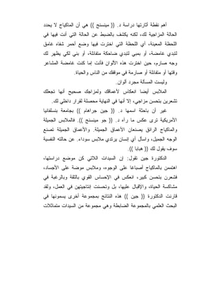 ‫ﺃﻫﻡ ﻨﻘﻁﺔ ﺃﺜﺎﺭﺘﻬﺎ ﺩﺭﺍﺴﺔ ﺩ. )) ﻤﻴﻨﺴﻨﺞ (( ﻫﻲ ﺃﻥ ﺍﻟﻤﺎﻜﻴﺎﺝ ﻻ ﻴﺤﺩﺩ‬
‫ﺍﻟﺤﺎﻟﺔ ﺍﻟﻤﺯﺍﺠﻴﺔ ﻟﻙ، ﻟﻜﻨﻪ ﻴﻜﺸﻑ ﺒﺎﻟﻀﺒﻁ ﻋﻥ ﺍﻟﺤﺎﻟﺔ ﺍﻟﺘﻲ ﺃﻨﺕ ﻓﻴﻬﺎ ﻓﻲ‬
‫ﺍﻟﻠﺤﻅﺔ ﺍﻟﻤﻌﻴﻨﺔ، ﺃﻱ ﺍﻟﻠﺤﻅﺔ ﺍﻟﺘﻲ ﺍﺨﺘﺭﺕ ﻓﻴﻬﺎ ﻭﻀﻊ ﺃﺤﻤﺭ ﺸﻔﺎﻩ ﻏﺎﻤﻕ‬
‫ﻟﺘﺒﺩﻱ ﻏﺎﻤﻀﺔ، ﺃﻭ ﺒﻤﺒﻲ ﻟﺘﺒﺩﻱ ﻀﺎﺤﻜﺔ ﻤﺘﻔﺎﺌﻠﺔ، ﺃﻭ ﺒﻨﻲ ﻟﻜﻲ ﻴﻅﻬﺭ ﻟﻙ‬
‫ﻭﺠﻪ ﺼﺎﺭﻡ، ﺤﻴﻥ ﺍﺨﺘﺭﺕ ﻫﺫﻩ ﺍﻷﻟﻭﺍﻥ ﻓﺄﻨﺕ ﺇﻤﺎ ﻜﻨﺕ ﻏﺎﻤﻀﺔ ﺍﻟﻤﺸﺎﻋﺭ‬
              ‫ﻭﻗﺘﻬﺎ ﺃﻭ ﻤﺘﻔﺎﺌﻠﺔ ﺃﻭ ﺼﺎﺭﻤﺔ ﻓﻲ ﻤﻭﻗﻔﻙ ﻤﻥ ﺍﻟﻨﺎﺱ ﻭﺍﻟﺤﻴﺎﺓ.‬
                                   ‫ﻭﻟﻴﺴﺕ ﺍﻟﻤﺴﺄﻟﺔ ﻤﺠﺭﺩ ﺃﻟﻭﺍﻥ.‬
‫ﺍﻟﻤﻼﺒﺱ ﺃﻴﻀﺎ ﺍﻨﻌﻜﺎﺱ ﻷﻋﻤﺎﻗﻙ ﻭﻟﻤﺯﺍﺠﻙ ﺼﺤﻴﺢ ﺃﻨﻬﺎ ﺘﺠﻌﻠﻙ‬
   ‫ﺘﺸﻌﺭﻴﻥ ﺒﺘﺤﺴﻥ ﻤﺯﺍﺠﻲ، ﺇﻻ ﺃﻨﻬﺎ ﻓﻲ ﺍﻟﻨﻬﺎﻴﺔ ﻤﺤﺼﻠﺔ ﻟﻘﺭﺍﺭ ﺩﺍﺨﻠﻲ ﻟﻙ.‬
‫ﻏﻴﺭ ﺃﻥ ﺒﺎﺤﺜﺔ ﺍﺴﻤﻬﺎ ﺩ. )) ﺠﻴﻥ ﺠﺭﺍﻫﺎﻡ (( ﺒﺠﺎﻤﻌﺔ ﺒﻨﺴﻠﻔﺎﻨﻴﺎ‬
‫ﺍﻷﻤﺭﻴﻜﻴﺔ ﺘﺭﻯ ﻋﻜﺱ ﻤﺎ ﺭﺁﻩ ﺩ. )) ﺠﻭ ﻤﻴﻨﺴﻨﺞ ((. ﻓﺎﻟﻤﻼﺒﺱ ﺍﻟﺠﻤﻴﻠﺔ‬
‫ﻭﺍﻟﻤﺎﻜﻴﺎﺝ ﺍﻟﺭﺍﺌﻕ ﻴﺼﻨﻌﺎﻥ ﺍﻷﻋﻤﺎﻕ ﺍﻟﺠﻤﻴﻠﺔ. ﻭﺍﻷﻋﻤﺎﻕ ﺍﻟﺠﻤﻴﻠﺔ ﺘﺼﻨﻊ‬
‫ﺍﻟﻭﺠﻪ ﺍﻟﺠﻤﻴل، ﻭﺍﺴﺄل ﺃﻱ ﺇﻨﺴﺎﻥ ﻴﺭﺘﺩﻱ ﻤﻼﺒﺱ ﺴﻭﺩﺍﺀ. ﻋﻥ ﺤﺎﻟﺘﻪ ﺍﻟﻨﻔﺴﻴﺔ‬
                                         ‫ﺴﻭﻑ ﻴﻘﻭل ﻟﻙ )) ﻫﺒﺎﺒﺎ ((.‬
‫ﺍﻟﺩﻜﺘﻭﺭﺓ ﺠﻴﻥ ﺘﻘﻭل: ﺇﻥ ﺍﻟﺴﻴﺩﺍﺕ ﺍﻟﻼﺘﻲ ﻜﻥ ﻤﻭﻀﻊ ﺩﺭﺍﺴﺘﻬﺎ،‬
‫ﺍﻫﺘﻤﻤﻥ ﺒﺎﻟﻤﺎﻜﻴﺎﺝ ﺃﺼﺒﺎﻏﺎ ﻋﻠﻰ ﺍﻟﻭﺠﻭﻩ، ﻭﻤﻼﺒﺱ ﻤﻭﻀﺔ ﻋﻠﻰ ﺍﻷﺠﺴﺎﺩ،‬
‫ﻓﺸﻌﺭﻥ ﺒﺘﺤﺴﻥ ﻜﺒﻴﺭ، ﺍﻨﻌﻜﺱ ﻓﻲ ﺍﻹﺤﺴﺎﺱ ﺍﻟﻘﻭﻱ ﺒﺎﻟﺜﻘﺔ ﻭﺒﺎﻟﺭﻏﺒﺔ ﻓﻲ‬
‫ﻤﺸﺎﻜﺴﺔ ﺍﻟﺤﻴﺎﺓ، ﻭﺍﻹﻗﺒﺎل ﻋﻠﻴﻬﺎ، ﺒل ﻭﺘﺤﺴﻨﺕ ﺇﻨﺘﺎﺠﻴﺘﻬﻥ ﻓﻲ ﺍﻟﻌﻤل، ﻭﻟﻘﺩ‬
‫ﻗﺎﺭﻨﺕ ﺍﻟﺩﻜﺘﻭﺭﺓ )) ﺠﻴﻥ (( ﻫﺫﻩ ﺍﻟﻨﺘﺎﺌﺞ ﺒﻤﺠﻤﻭﻋﺔ ﺃﺨﺭﻯ ﻴﺴﻤﻭﻨﻬﺎ ﻓﻲ‬
‫ﺍﻟﺒﺤﺙ ﺍﻟﻌﻠﻤﻲ ﺒﺎﻟﻤﺠﻤﻭﻋﺔ ﺍﻟﻀﺎﺒﻁﺔ ﻭﻫﻲ ﻤﺠﻤﻭﻋﺔ ﻤﻥ ﺍﻟﺴﻴﺩﺍﺕ ﻤﺘﻤﺎﺜﻼﺕ‬
 