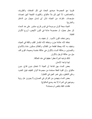 ‫ﺘﻘﺭﻴﺒﺎ ﻤﻊ ﺍﻟﻤﺠﻤﻭﻋﺔ ﻤﻭﻀﻊ ﺍﻟﺒﺤﺙ ﻓﻲ ﻜل ﺍﻟﺼﻔﺎﺕ ﻭﺍﻟﻅﺭﻭﻑ‬
‫ﻭﺍﻟﺨﺼﺎﺌﺹ، ﺇﻻ ﺃﻨﻬﻥ ﻜﻥ ﺒﻼ ﻤﺎﻜﻴﺎﺝ. ﻭﺃﻅﻬﺭﺕ ﺍﻟﻨﺘﻴﺠﺔ ﺃﻨﻬﻥ ﺘﻌﻴﺴﺎﺕ‬
‫ﻤﺘﻭﺠﺴﺎﺕ. ﻨﺎﻓﺭﺍﺕ ﻤﻥ ﺍﻟﺤﻴﺎﺓ، ﺸﺄﻥ ﺃﻱ ﺇﻨﺴﺎﻥ ﻤﺒﻬﺩل ﻤﻥ ﺍﻟﺩﺍﺨل‬
                                                           ‫ﻭﺍﻟﺨﺎﺭﺝ!‬
‫ﺍﻟﺤﻴﺎﺓ ﺴﺒﻌﺔ ﺃﻟﻭﺍﻥ ﻤﺭﺴﻭﻤﺔ ﻓﻲ ﻗﻭﺱ ﻗﺯﺡ، ﻤﻨﺸﻭﺭ ﻋﻠﻰ ﺨﺩ ﺍﻟﺴﻤﺎﺀ‬
‫ﺇﺜﺭ ﻤﻁﺭ ﺠﻤﻴل، ﺃﻭ ﻤﻀﻤﻭﻤﺔ ﻤﺫﺍﺒﺔ ﻓﻲ ﺍﻟﻠﻭﻥ ﺍﻷﺒﻴﺽ، ﺃﺭﻭﻉ ﺍﻷﻟﻭﺍﻥ‬
                                                              ‫ﻗﺎﻁﺒﺔ.‬
                       ‫ﻭﻨﺤﻥ ﻨﺨﺎﻑ ﺍﻟﻠﻭﻥ ﺍﻷﺴﻭﺩ.. ﺃﻭ ﻨﺨﻴﻑ ﺒﻪ.‬
‫ﻨﺨﺎﻓﻪ ﻷﻨﻪ ﻋﻼﻤﺔ ﺤﺯﻥ، ﻭﻨﺨﺎﻓﻪ ﻷﻨﻪ ﺍﻨﻜﺴﺎﺭ ﺍﻟﻘﻠﺏ ﻭﺍﻟﺜﻘﺔ ﻓﻲ ﺍﻟﺤﻴﺎﺓ،‬
‫ﻭﻨﺨﻴﻑ ﺒﻪ ﻷﻨﻪ ﻴﺠﻌﻠﻨﺎ ﻗﻁﻌﺔ ﻤﻥ ﺍﻟﻅﻼﻡ، ﻭﺍﻟﻅﻼﻡ ﻤﺴﻜﻭﻥ ﻋﺎﺩﺓ ﺒﺎﻷﺸﺒﺎﺡ‬
‫ﻭﺍﻟﺘﺼﺎﻭﻴﺭ، ﻭﻋﻼﻗﺔ ﺍﻟﻨﺴﺎﺀ ﺒﺎﻷﻟﻭﺍﻥ ﻫﻲ ﻋﻼﻗﺔ ﺨﺎﺼﺔ ﻭﺤﻤﻴﻤﺔ، ﺃﻗﻭﻯ ﺃﻟﻑ‬
                                      ‫ﻤﻴل ﻤﻥ ﻋﻼﻗﺔ ﺍﻟﺭﺠل ﺒﺎﻷﻟﻭﺍﻥ.‬
                  ‫ﻟﺫﻟﻙ ﺘﻭﺍﺠﻪ ﺍﻟﻤﺭﺃﺓ ﺨﻁﺭﺍ ﺤﻘﻴﻘﻴﺎ ﻓﻲ ﻫﺫﻩ ﺍﻟﻌﻼﻗﺔ.‬
                                            ‫ﺇﻨﻬﺎ ﺘﻭﺍﺠﻪ ﺍﻹﺩﻤﺎﻥ.‬
‫ﺒﻌﺽ ﺍﻟﻨﺴﺎﺀ ﺒﻬﻥ ﻗﻨﺎﻋﺔ ﺃﻥ ﺍﻟﺤﻴﺎﺓ ﻻ ﺘﺤﺘﻤل ﺒﺩﻭﻥ ﻗﻨﺎﻉ. ﺒﺩﻭﻥ‬
‫ﻤﺎﻜﻴﺎﺝ. ﻭﺃﻥ ﺍﻟﻘﻭﺓ ﺍﻟﺤﻘﺔ ﻤﺴﺘﻤﺩﺓ ﻤﻥ ﻤﺠﻤﻭﻋﺔ ﺃﻟﻭﺍﻥ ﺍﻟﻁﻴﻑ ﻓﻭﻕ ﺍﻟﺨﺩﻭﺩ‬
                          ‫ﻭﻋﻠﻰ ﺍﻟﺸﻔﺘﻴﻥ، ﻭﻓﻲ ﻏﻤﺭ ﺍﻟﻌﻴﻥ ﻓﻲ ﺍﻟﻜﺤل!.‬
‫ﺒﻌﺽ ﺍﻟﻨﺴﺎﺀ ﻴﻨﻬﻀﻥ ﻤﻥ ﺍﻟﻔﺭﺍﺵ ﻓﻲ ﺍﻟﺼﺒﺎﺡ ﻭﻻ ﻴﺠﺭﺅﻥ ﻋل ﺭﺅﻴﺔ‬
                           ‫ﻭﺠﻭﻫﻬﻥ ﻓﻲ ﺍﻟﻤﺭﺁﺓ ﺇﻻ ﺒﻌﺩ ﻭﻀﻊ ﺍﻟﻤﺎﻜﻴﺎﺝ!‬
                                 ‫ﻓﺎﻗﺩﺍﺕ ﺍﻟﺜﻘﺔ ﺒﺎﻟﻨﻔﺱ ﺃﻡ ﻤﺩﻤﻨﺎﺕ؟‬
 