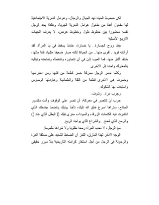 ‫ﻟﻜﻥ ﻀﻐﻭﻁ ﺍﻟﺤﻴﺎﺓ ﺘﻬﺩ ﺍﻟﺠﺒﺎل ﻭﺍﻟﺭﺠﺎل، ﻭﻋﻭﺍﻤل ﺍﻟﺘﻌﺭﻴﺔ ﺍﻻﺠﺘﻤﺎﻋﻴﺔ‬
‫ﻟﻬﺎ ﻤﻔﻌﻭل ﺃﻋﺘﺎ ﻤﻥ ﻤﻔﻌﻭل ﻋﻭﺍﻤل ﺍﻟﺘﻌﺭﻴﺔ ﺍﻟﺠﻭﻴﺔ، ﻭﻫﻜﺫﺍ ﻴﺠﺩ ﺍﻟﺭﺠل‬
‫ﻨﻔﺴﻪ ﻤﺤﺸﻭﺭﺍ ﺒﻴﻥ ﺨﻁﻭﻁ ﻁﻭل ﻭﺨﻁﻭﻁ ﻋﺭﺽ، ﻻ ﻴﻌﺭﻑ ﺍﻟﺠﻬﺎﺕ‬
                                       ‫‪‬‬
                                                       ‫ﺍﻷﺭﺒﻊ ﺍﻷﺼﻠﻴﺔ‬
‫ﻴﻔﻘﺩ ﺭﻭﺡ ﺍﻟﺠﺴﺎﺭﺓ.. ﻴﺎ ﺨﺴﺎﺭﺓ، ﻋﻨﺩﺌﺫ ﻴﺴﻘﻁ ﻓﻲ ﻴﺩ ﺍﻟﻤﺭﺃﺓ. ﻟﻘﺩ‬
‫ﺃﺭﺍﺩﺘﻪ ﻗﻭﻴﺎ.. ﺃﻗﻭﻯ ﻤﻨﻬﺎ.. ﻤﻥ ﺍﻟﺤﻴﺎﺓ! ﻟﻜﻨﻪ ﺼﺎﺭ ﻀﻌﻴﻔﺎ ﻤﺜﻠﻬﺎ، ﻗﻠﻘﺎ ﻤﺜﻠﻬﺎ،‬
‫ﺨﺎﺌﻔﺎ ﺃﻜﺜﺭ ﻤﻨﻬﺎ، ﻓﻤﺎ ﺍﻟﻌﻴﺏ ﺇﺫﻥ ﻓﻲ ﺃﻥ ﺘﺘﺠﺎﻭﺯﻩ ﻭﺘﺘﺨﻁﺎﻩ ﻭﺘﻤﺘﺤﻨﻪ ﻭﺘﺒﺘﻠﻴﻪ‬
                                          ‫ﺒﺎﻟﻤﻌﺎﺭﻙ ﻭﺍﺤﺩﺓ ﺇﺜﺭ ﺍﻷﺨﺭﻯ.‬
‫ﻭﻜﻠﻤﺎ ﺨﺴﺭ ﺍﻟﺭﺠل ﻤﻌﺭﻜﺔ ﺨﺴﺭ ﻗﻁﻌﺔ ﻤﻥ ﻗﻠﺒﻬﺎ ﻭﻤﻥ ﺍﺤﺘﺭﺍﻤﻬﺎ‬
‫ﻭﺨﺴﺭﺕ ﻫﻲ ﺍﻷﺨﺭﻯ ﻗﻁﻌﺔ ﻤﻥ ﺍﻟﺜﻘﺔ ﻭﺍﻟﻁﻤﺄﻨﻴﻨﺔ ﻭﻋﺎﻭﺩﺘﻬﺎ ﺍﻟﻭﺴﺎﻭﺱ‬
                                                 ‫ﻭﺍﺴﺘﺒﺩﺕ ﺒﻬﺎ ﺍﻟﺸﻜﻭﻙ.‬
                                           ‫ﻭﺠﺭﺏ ﻤﺭﺓ.. ﻭﺸﻭﻑ.‬
‫ﺠﺭﺏ ﺃﻥ ﺘﻨﺘﺼﺭ ﻓﻲ ﻤﻌﺭﻜﺔ، ﺃﻥ ﺘﺼﺭ ﻋﻠﻰ ﺍﻟﻭﻗﻭﻑ ﻭﺃﻨﺕ ﻤﻜﺴﻭﺭ‬
‫ﺍﻟﺠﻨﺎﺡ، ﺴﺘﺭﺍﻫﺎ ﺃﺴﺭﻉ ﺨﻠﻕ ﺍﷲ ﺇﻟﻴﻙ، ﺘﺄﺨﺫ ﺒﻴﺩﻴﻙ ﻭﺘﻀﻤﺩ ﺠﻨﺎﺤﻙ ﺍﻟﺫﻱ‬
‫ﺍﻨﺘﺸﺭﺕ ﻓﻴﻪ ﺍﻟﻜﺩﻤﺎﺕ ﺍﻟﺯﺭﻗﺎﺀ ﻭﺍﻟﺴﻭﺩﺍﺀ، ﺴﺘﺭﻯ ﻓﻴﻙ )) ﺍﻟﺒﻁل ﺍﻟﺫﻱ ﻋﺎﺩ ((‬
                       ‫ﻭﺍﻟﺭﻤﺢ ﺍﻟﺫﻱ ﺸﻤﺦ.. ﻭﺍﻟﺸﺭﺍﻉ ﺍﻟﺫﻱ ﻴﻭﺍﺠﻪ ﺍﻟﺭﻴﺢ.‬
        ‫ﻤﻊ ﺍﻟﺭﺠل، ﻻ ﺘﺤﺏ ﺍﻟﻤﺭﺃﺓ ﺭﻤﺤﺎ ﻤﻘﻠﻭﺒﺎ ﻭﻻ ﺸﺭﺍﻋﺎ ﻤﻠﻤﻭﻤﺎ!‬
‫ﺍﻟﻭﺠﻪ ﺍﻵﺨﺭ ﻟﻬﺫﺍ ﺍﻟﻤﺄﺯﻕ، ﺍﻟﻠﻐﺯ ﺃﻥ ﺍﻟﻀﻐﻁ ﺍﻟﺸﺩﻴﺩ ﻋﻠﻰ ﻤﻨﻁﻘﺔ ﺍﻟﻌﺯﺓ‬
‫ﻭﺍﻟﺭﺠﻭﻟﺔ ﻓﻲ ﺍﻟﺭﺠل ﻤﻥ ﺃﺠل ﺍﺴﺘﻨﻔﺎﺭ ﻜﺭﺍﻤﺘﻪ ﺍﻟﺘﺎﺭﻴﺨﻴﺔ ﺒﻼ ﻤﺒﺭﺭ ﺤﻘﻴﻘﻲ‬
 