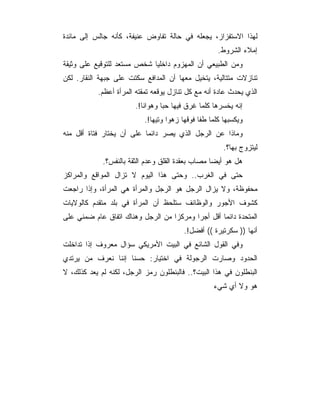 ‫ﻟﻬﺫﺍ ﺍﻻﺴﺘﻔﺯﺍﺯ، ﻴﺠﻌﻠﻪ ﻓﻲ ﺤﺎﻟﺔ ﺘﻔﺎﻭﺽ ﻋﻨﻴﻔﺔ، ﻜﺄﻨﻪ ﺠﺎﻟﺱ ﺇﻟﻰ ﻤﺎﺌﺩﺓ‬
                                                     ‫ﺇﻤﻼﺀ ﺍﻟﺸﺭﻭﻁ.‬
‫ﻭﻤﻥ ﺍﻟﻁﺒﻴﻌﻲ ﺃﻥ ﺍﻟﻤﻬﺯﻭﻡ ﺩﺍﺨﻠﻴﺎ ﺸﺨﺹ ﻤﺴﺘﻌﺩ ﻟﻠﺘﻭﻗﻴﻊ ﻋﻠﻰ ﻭﺜﻴﻘﺔ‬
‫ﺘﻨﺎﺯﻻﺕ ﻤﺘﺘﺎﻟﻴﺔ، ﻴﺘﺨﻴل ﻤﻌﻬﺎ ﺃﻥ ﺍﻟﻤﺩﺍﻓﻊ ﺴﻜﺘﺕ ﻋﻠﻰ ﺠﺒﻬﺔ ﺍﻟﻨﻘﺎﺭ. ﻟﻜﻥ‬
           ‫ﺍﻟﺫﻱ ﻴﺤﺩﺙ ﻋﺎﺩﺓ ﺃﻨﻪ ﻤﻊ ﻜل ﺘﻨﺎﺯل ﻴﻭ ﹼﻌﻪ ﺘﻤﻘﺘﻪ ﺍﻟﻤﺭﺃﺓ ﺃﻋﻅﻡ.‬
                                ‫ﻗ‬
                        ‫ﺇﻨﻪ ﻴﺨﺴﺭﻫﺎ ﻜﻠﻤﺎ ﻏﺭﻕ ﻓﻴﻬﺎ ﺤﺒﺎ ﻭﻫﻭﺍﻨﺎ!.‬
                           ‫ﻭﻴﻜﺴﺒﻬﺎ ﻜﻠﻤﺎ ﻁﻔﺎ ﻓﻭﻗﻬﺎ ﺯﻫﻭﺍ ﻭﺘﻴﻬﺎ!.‬
‫ﻭﻤﺎﺫﺍ ﻋﻥ ﺍﻟﺭﺠل ﺍﻟﺫﻱ ﻴﺼﺭ ﺩﺍﺌﻤﺎ ﻋﻠﻰ ﺃﻥ ﻴﺨﺘﺎﺭ ﻓﺘﺎﺓ ﺃﻗل ﻤﻨﻪ‬
                                                       ‫ﻟﻴﺘﺯﻭﺝ ﺒﻬﺎ؟.‬
             ‫ﻫل ﻫﻭ ﺃﻴﻀﺎ ﻤﺼﺎﺏ ﺒﻌﻘﺩﺓ ﺍﻟﻘﻠﻕ ﻭﻋﺩﻡ ﺍﻟﺜﻘﺔ ﺒﺎﻟﻨﻔﺱ؟.‬
‫ﺤﺘﻰ ﻓﻲ ﺍﻟﻐﺭﺏ.. ﻭﺤﺘﻰ ﻫﺫﺍ ﺍﻟﻴﻭﻡ ﻻ ﺘﺯﺍل ﺍﻟﻤﻭﺍﻗﻊ ﻭﺍﻟﻤﺭﺍﻜﺯ‬
‫ﻤﺤﻔﻭﻅﺔ، ﻭﻻ ﻴﺯﺍل ﺍﻟﺭﺠل ﻫﻭ ﺍﻟﺭﺠل ﻭﺍﻟﻤﺭﺃﺓ ﻫﻲ ﺍﻟﻤﺭﺃﺓ، ﻭﺇﺫﺍ ﺭﺍﺠﻌﺕ‬
‫ﻜﺸﻭﻑ ﺍﻷﺠﻭﺭ ﻭﺍﻟﻭﻅﺎﺌﻑ ﺴﺘﻠﺤﻅ ﺃﻥ ﺍﻟﻤﺭﺃﺓ ﻓﻲ ﺒﻠﺩ ﻤﺘﻘﺩﻡ ﻜﺎﻟﻭﻻﻴﺎﺕ‬
‫ﺍﻟﻤﺘﺤﺩﺓ ﺩﺍﺌﻤﺎ ﺃﻗل ﺃﺠﺭﺍ ﻭﻤﺭﻜﺯﺍ ﻤﻥ ﺍﻟﺭﺠل ﻭﻫﻨﺎﻙ ﺍﺘﻔﺎﻕ ﻋﺎﻡ ﻀﻤﻨﻲ ﻋﻠﻰ‬
                                         ‫ﺃﻨﻬﺎ )) ﺴﻜﺭﺘﻴﺭﺓ (( ﺃﻓﻀل!.‬
‫ﻭﻓﻲ ﺍﻟﻘﻭل ﺍﻟﺸﺎﺌﻊ ﻓﻲ ﺍﻟﺒﻴﺕ ﺍﻷﻤﺭﻴﻜﻲ ﺴﺅﺍل ﻤﻌﺭﻭﻑ ﺇﺫﺍ ﺘﺩﺍﺨﻠﺕ‬
‫ﺍﻟﺤﺩﻭﺩ ﻭﺼﺎﺭﺕ ﺍﻟﺭﺠﻭﻟﺔ ﻓﻲ ﺍﺨﺘﻴﺎﺭ: ﺤﺴ ﹰﺎ ﺇﻨﻨﺎ ﻨﻌﺭﻑ ﻤﻥ ﻴﺭﺘﺩﻱ‬
                    ‫ﻨ‬
‫ﺍﻟﺒﻨﻁﻠﻭﻥ ﻓﻲ ﻫﺫﺍ ﺍﻟﺒﻴﺕ؟.. ﻓﺎﻟﺒﻨﻁﻠﻭﻥ ﺭﻤﺯ ﺍﻟﺭﺠل، ﻟﻜﻨﻪ ﻟﻡ ﻴﻌﺩ ﻜﺫﻟﻙ، ﻻ‬
                                                   ‫ﻫﻭ ﻭﻻ ﺃﻱ ﺸﻲﺀ‬
 