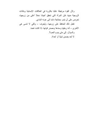 ‫ﻭﻷﻥ ﺍﻟﻘﻭﺓ ﻤﺭﺘﺒﻁﺔ ﻏﺎﻟﺒﺎ ﺒﺎﻟﺜﺭﻭﺓ ﻓﻲ ﺍﻟﻌﻼﻗﺎﺕ ﺍﻹﻨﺴﺎﻨﻴﺔ ﻭﺒﺎﻟﺫﺍﺕ‬
‫ﺍﻟﺯﻭﺠﻴﺔ ﻤﻨﻬﺎ، ﻓﺈﻥ ﺍﻟﻤﺭﺃﺓ ﺍﻟﺘﻲ ﺘﺤﻘﻕ ﺃﺤﻴﺎﻨﺎ ﺩﺨﻼ ﺃﻋﻠﻰ ﻤﻥ ﺯﻭﺠﻬﺎ،‬
                 ‫ﺘﺤﺭﺹ ﻋﻠﻰ ﺃﻥ ﺘﺒﺩﻭ ﻤﺤﺘﺎﺠﺔ ﺩﺍﺌﻤﺎ ﺇﻟﻰ ﻋﻭﻨﻪ ﺍﻟﻤﺎﺩﻱ.‬
‫ﺘﻔﻌل ﺫﻟﻙ ﻟﺘﺤﺎﻓﻅ ﻋﻠﻰ ﺯﻭﺠﻬﺎ، ﻭﻟﻴﻌﺭﻑ – ﻭﻟﻜﻲ ﻻ ﺘﻨﺴﻰ ﻫﻲ‬
           ‫ﺍﻷﺨﺭﻯ – ﺃﻨﻪ ﺭﺠﻠﻬﺎ ﻭﺴﻨﺩﻫﺎ ﻭﻤﺼﺩﺭ ﻗﻭﺘﻬﺎ، ﺇﺫﺍ ﻜﺎﻨﺕ ﺘﺤﺒﻪ.‬
                              ‫ﻭﺍﻟﺴﺅﺍل: ﺇﻟﻰ ﻤﺘﻰ ﻴﺩﻭﻡ ﺍﻟﺤﺏ؟.‬
                                 ‫ﻻ ﺃﺤﺩ ﻴﻀﻤﻥ ﺸﻴﺌﺎ ﺃﻭ ﺃﺤﺩﺍ!.‬
                                    ‫‪‬‬       ‫ً‬
 