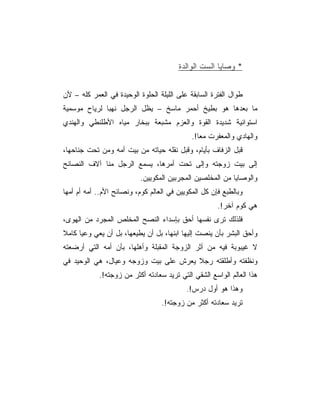 ‫* ﻭﺼﺎﻴﺎ ﺍﻟﺴﺕ ﺍﻟﻭﺍﻟﺩﺓ‬


‫ﻁﻭﺍل ﺍﻟﻔﺘﺭﺓ ﺍﻟﺴﺎﺒﻘﺔ ﻋﻠﻰ ﺍﻟﻠﻴﻠﺔ ﺍﻟﺤﻠﻭﺓ ﺍﻟﻭﺤﻴﺩﺓ ﻓﻲ ﺍﻟﻌﻤﺭ ﻜﻠﻪ – ﻷﻥ‬
‫ﻤﺎ ﺒﻌﺩﻫﺎ ﻫﻭ ﺒﻁﻴﺦ ﺃﺤﻤﺭ ﻤﺎﺴﺦ – ﻴﻅل ﺍﻟﺭﺠل ﻨﻬﺒﺎ ﻟﺭﻴﺎﺡ ﻤﻭﺴﻤﻴﺔ‬
‫ﺍﺴﺘﻭﺍﺌﻴﺔ ﺸﺩﻴﺩﺓ ﺍﻟﻘﻭﺓ ﻭﺍﻟﻌﺯﻡ ﻤﺸﺒﻌﺔ ﺒﺒﺨﺎﺭ ﻤﻴﺎﻩ ﺍﻷﻁﻠﻨﻁﻲ ﻭﺍﻟﻬﻨﺩﻱ‬
                                             ‫ﻭﺍﻟﻬﺎﺩﻱ ﻭﺍﻟﻤﻌﻔﺭﺕ ﻤﻌﺎ!.‬
                                                ‫‪‬‬
‫ﻗﺒل ﺍﻟﺯﻓﺎﻑ ﺒﺄﻴﺎﻡ، ﻭﻗﺒل ﻨﻘﻠﻪ ﺤﻴﺎﺘﻪ ﻤﻥ ﺒﻴﺕ ﺃﻤﻪ ﻭﻤﻥ ﺘﺤﺕ ﺠﻨﺎﺤﻬﺎ،‬
‫ﺇﻟﻰ ﺒﻴﺕ ﺯﻭﺠﺘﻪ ﻭﺇﻟﻰ ﺘﺤﺕ ﺃﻤﺭﻫﺎ، ﻴﺴﻤﻊ ﺍﻟﺭﺠل ﻤﻨﺎ ﺁﻻﻑ ﺍﻟﻨﺼﺎﺌﺢ‬
                           ‫ﻭﺍﻟﻭﺼﺎﻴﺎ ﻤﻥ ﺍﻟﻤﺨﻠﺼﻴﻥ ﺍﻟﻤﺠﺭﺒﻴﻥ ﺍﻟﻤﻜﻭﻴﻴﻥ.‬
‫ﻭﺒﺎﻟﻁﺒﻊ ﻓﺈﻥ ﻜل ﺍﻟﻤﻜﻭﻴﻴﻥ ﻓﻲ ﺍﻟﻌﺎﻟﻡ ﻜﻭﻡ، ﻭﻨﺼﺎﺌﺢ ﺍﻷﻡ.. ﺃﻤﻪ ﺃﻡ ﺃﻤﻬﺎ‬
                                                      ‫ﻫﻲ ﻜﻭﻡ ﺁﺨﺭ!.‬
‫ﻓﻠﺫﻟﻙ ﺘﺭﻯ ﻨﻔﺴﻬﺎ ﺃﺤﻕ ﺒﺈﺴﺩﺍﺀ ﺍﻟﻨﺼﺢ ﺍﻟﻤﺨﻠﺹ ﺍﻟﻤﺠﺭﺩ ﻤﻥ ﺍﻟﻬﻭﻯ،‬
‫ﻭﺃﺤﻕ ﺍﻟﺒﺸﺭ ﺒﺄﻥ ﻴﻨﺼﺕ ﺇﻟﻴﻬﺎ ﺍﺒﻨﻬﺎ، ﺒل ﺃﻥ ﻴﻁﻴﻌﻬﺎ، ﺒل ﺃﻥ ﻴﻌﻲ ﻭﻋﻴﺎ ﻜﺎﻤﻼ‬
‫ﻻ ﻏﻴﺒﻭﺒﺔ ﻓﻴﻪ ﻤﻥ ﺃﺜﺭ ﺍﻟﺯﻭﺠﺔ ﺍﻟﻤﻘﺒﻠﺔ ﻭﺃﻫﻠﻬﺎ، ﺒﺄﻥ ﺃﻤﻪ ﺍﻟﺘﻲ ﺃﺭﻀﻌﺘﻪ‬
‫ﻭﻨﻅﻔﺘﻪ ﻭﺃﻁﻠﻘﺘﻪ ﺭﺠﻼ ﻴﻌﺭﺵ ﻋﻠﻰ ﺒﻴﺕ ﻭﺯﻭﺠﻪ ﻭﻋﻴﺎل، ﻫﻲ ﺍﻟﻭﺤﻴﺩ ﻓﻲ‬
            ‫ﻫﺫﺍ ﺍﻟﻌﺎﻟﻡ ﺍﻟﻭﺍﺴﻊ ﺍﻟﺸﻘﻲ ﺍﻟﺘﻲ ﺘﺭﻴﺩ ﺴﻌﺎﺩﺘﻪ ﺃﻜﺜﺭ ﻤﻥ ﺯﻭﺠﺘﻪ!.‬
                                           ‫ﻭﻫﺫﺍ ﻫﻭ ﺃﻭل ﺩﺭﺱ!.‬
                                  ‫ﺘﺭﻴﺩ ﺴﻌﺎﺩﺘﻪ ﺃﻜﺜﺭ ﻤﻥ ﺯﻭﺠﺘﻪ!.‬
 