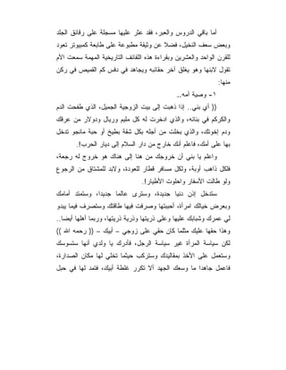 ‫ﺃﻤﺎ ﺒﺎﻗﻲ ﺍﻟﺩﺭﻭﺱ ﻭﺍﻟﻌﺒﺭ، ﻓﻘﺩ ﻋﺜﺭ ﻋﻠﻴﻬﺎ ﻤﺴﺠﻠﺔ ﻋﻠﻰ ﺭﻗﺎﺌﻕ ﺍﻟﺠﻠﺩ‬
‫ﻭﺒﻌﺽ ﺴﻌﻑ ﺍﻟﻨﺨﻴل، ﻓﻀﻼ ﻋﻥ ﻭﺜﻴﻘﺔ ﻤﻁﺒﻭﻋﺔ ﻋﻠﻰ ﻁﺎﺒﻌﺔ ﻜﻤﺒﻴﻭﺘﺭ ﺘﻌﻭﺩ‬
                                       ‫ﹰ‬
‫ﻟﻠﻘﺭﻥ ﺍﻟﻭﺍﺤﺩ ﻭﺍﻟﻌﺸﺭﻴﻥ ﻭﺒﻘﺭﺍﺀﺓ ﻫﺫﻩ ﺍﻟﻠﻔﺎﺌﻑ ﺍﻟﺘﺎﺭﻴﺨﻴﺔ ﺍﻟﻤﻬﻤﺔ ﺴﻤﻌﺕ ﺍﻷﻡ‬
‫ﺘﻘﻭل ﻻﺒﻨﻬﺎ ﻭﻫﻭ ﻴﻐﻠﻕ ﺁﺨﺭ ﺤﻘﺎﺌﺒﻪ ﻭﻴﺠﺎﻫﺩ ﻓﻲ ﺩﻓﺱ ﻜﻡ ﺍﻟﻘﻤﻴﺹ ﻓﻲ ﺭﻜﻥ‬
                                                              ‫ﻤﻨﻬﺎ:‬
                                              ‫١- ﻭﺼﻴﺔ ﺃﻤﻪ..‬
‫)) ﺃﻱ ﺒﻨﻲ.. ﺇﺫﺍ ﺫﻫﺒﺕ ﺇﻟﻰ ﺒﻴﺕ ﺍﻟﺯﻭﺠﻴﺔ ﺍﻟﺠﻤﻴل، ﺍﻟﺫﻱ ﻁﻔﺤﺕ ﺍﻟﺩﻡ‬
‫ﻭﺍﻟﻜﺭﻜﻡ ﻓﻲ ﺒﻨﺎﺌﻪ، ﻭﺍﻟﺫﻱ ﺍﺩﺨﺭﺕ ﻟﻪ ﻜل ﻤﻠﻴﻡ ﻭﺭﻴﺎل ﻭﺩﻭﻻﺭ ﻤﻥ ﻋﺭﻗﻙ‬
‫ﻭﺩﻡ ﺇﺨﻭﺘﻙ، ﻭﺍﻟﺫﻱ ﺒﺨﻠﺕ ﻤﻥ ﺃﺠﻠﻪ ﺒﻜل ﺸﻘﺔ ﺒﻁﻴﺦ ﺃﻭ ﺤﺒﺔ ﻤﺎﻨﺠﻭ ﺘﺩﺨل‬
       ‫ﺒﻬﺎ ﻋﻠﻰ ﺃﻤﻙ، ﻓﺎﻋﻠﻡ ﺃﻨﻙ ﺨﺎﺭﺝ ﻤﻥ ﺩﺍﺭ ﺍﻟﺴﻼﻡ ﺇﻟﻰ ﺩﻴﺎﺭ ﺍﻟﺤﺭﺏ!.‬
‫ﻭﺍﻋﻠﻡ ﻴﺎ ﺒﻨﻲ ﺃﻥ ﺨﺭﻭﺠﻙ ﻤﻥ ﻫﻨﺎ ﺇﻟﻰ ﻫﻨﺎﻙ ﻫﻭ ﺨﺭﻭﺝ ﻟﻪ ﺭﺠﻌﺔ،‬
‫ﻓﻠﻜل ﺫﺍﻫﺏ ﺃﻭﺒﺔ، ﻭﻟﻜل ﻤﺴﺎﻓﺭ ﻗﻁﺎﺭ ﻟﻠﻌﻭﺩﺓ، ﻭﻻﺒﺩ ﻟﻠﻤﺸﺘﺎﻕ ﻤﻥ ﺍﻟﺭﺠﻭﻉ‬
                                ‫ﻭﻟﻭ ﻁﺎﻟﺕ ﺍﻷﺴﻔﺎﺭ ﻭﺍﺤﻠﻭﺕ ﺍﻷﻁﻴﺎﺭ!.‬
‫ﺴﺘﺩﺨل ﺇﺫﻥ ﺩﻨﻴﺎ ﺠﺩﻴﺩﺓ، ﻭﺴﺘﺭﻯ ﻋﺎﻟﻤﺎ ﺠﺩﻴﺩﺍ، ﻭﺴﺘﻤﺘﺩ ﺃﻤﺎﻤﻙ‬
‫ﻭﺒﻌﺭﺽ ﺨﻴﺎﻟﻙ ﺍﻤﺭﺃﺓ، ﺃﺤﺒﺒﺘﻬﺎ ﻭﺼﺭﻓﺕ ﻓﻴﻬﺎ ﻁﺎﻗﺘﻙ ﻭﺴﺘﺼﺭﻑ ﻓﻴﻤﺎ ﻴﺒﺩﻭ‬
‫ﻟﻲ ﻋﻤﺭﻙ ﻭﺸﺒﺎﺒﻙ ﻋﻠﻴﻬﺎ ﻭﻋﻠﻰ ﺫﺭﻴﺘﻬﺎ ﻭﺫﺭﻴﺔ ﺫﺭﻴﺘﻬﺎ، ﻭﺭﺒﻤﺎ ﺃﻫﻠﻬﺎ ﺃﻴﻀﺎ..‬
‫ﻭﻫﺫﺍ ﺤﻘﻬﺎ ﻋﻠﻴﻙ ﻤﺜﻠﻤﺎ ﻜﺎﻥ ﺤﻘﻲ ﻋﻠﻰ ﺯﻭﺠﻲ – ﺃﺒﻴﻙ – )) ﺭﺤﻤﻪ ﺍﷲ ((‬
‫ﻟﻜﻥ ﺴﻴﺎﺴﺔ ﺍﻟﻤﺭﺃﺓ ﻏﻴﺭ ﺴﻴﺎﺴﺔ ﺍﻟﺭﺠل، ﻓﺄﺩﺭﻙ ﻴﺎ ﻭﻟﺩﻱ ﺃﻨﻬﺎ ﺴﺘﺴﻭﺴﻙ‬
‫ﻭﺴﺘﻌﻤل ﻋﻠﻰ ﺍﻷﺨﺫ ﺒﻤﻘﺎﻟﻴﺩﻙ ﻭﺴﺘﺭﻜﺏ ﺤﻴﺜﻤﺎ ﺘﺨﻠﻲ ﻟﻬﺎ ﻤﻜﺎﻥ ﺍﻟﺼﺩﺍﺭﺓ،‬
‫ﻓﺎﻋﻤل ﺠﺎﻫﺩﺍ ﻤﺎ ﻭﺴﻌﻙ ﺍﻟﺠﻬﺩ ﺃﻻ ﺘﻜﺭﺭ ﻏﻠﻁﺔ ﺃﺒﻴﻙ، ﻓﺘﻤﺩ ﻟﻬﺎ ﻓﻲ ﺤﺒل‬
 