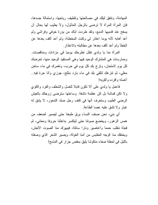 ‫ﺍﻟﻤﻬﺎﺩﻨﺔ، ﻭﺘﻨﻔﻕ ﻟﻴﻠﻙ ﻓﻲ ﻤﺼﺎﻟﺤﺘﻬﺎ ﻭﺘﻠﻁﻴﻑ ﺭﻴﺎﺤﻬﺎ، ﻭﺍﺴﺘﻤﺎﻟﺔ ﺠﺴﺩﻫﺎ،‬
‫ﻓﺈﻥ ﺍﻟﻤﺭﺃﺓ ﺍﻟﻤﺭﺃﺓ ﻻ ﺘﺭﻀﻰ ﺒﺎﻟﺭﺠل ﺍﻟﻤﺫﻟﻭل، ﻭﻻ ﻴﻁﻴﺏ ﻟﻬﺎ ﺒﺤﺎل ﺃﻥ‬
‫ﻴﺴﻔﺢ ﻋﻨﺩ ﻗﺩﻤﻴﻬﺎ ﺍﻟﺩﻤﻊ، ﻭﻟﻘﺩ ﻁﺭﺩﺕ ﺃﺒﺎﻙ ﻤﻥ ﺒﺅﺭﺓ ﺨﻭﻓﻲ ﻭﻓﺭﺍﺸﻲ ﻭﻟﻡ‬
‫ﺃﻋﺩ ﺃﻫﺎﺒﻪ ﻷﻨﻪ ﻴﻭﻤﺎ ﺍﻋﺘﺫﺭ ﻟﻲ ﻭﻜﻨﺕ ﺍﻟﻤﺨﻁﺌﺔ، ﻭﻟﻡ ﺃﻋﺩ ﺃﻜﻑ ﺒﻌﺩﻫﺎ ﻋﻥ‬
                    ‫ﺍﻟﺨﻁﺄ ﻭﻟﻡ ﺃﻋﺩ ﺃﻜﻑ ﺒﻌﺩﻫﺎ ﻋﻥ ﻤﻁﺎﻟﺒﺘﻪ ﺒﺎﻻﻋﺘﺫﺍﺭ.‬
‫ﺍﻟﻤﺭﺃﺓ ﻤﻨﺎ ﻴﺎ ﻭﻟﺩﻱ ﺘﻅل ﺘﻁﺭﺤﻙ ﻴﻭﻤﻴﺎ ﻓﻲ ﻤﺯﺍﺩﺍﺕ ﻭﻤﻨﺎﻗﺼﺎﺕ.‬
‫ﻭﻤﻤﺎﺭﺴﺎﺕ ﻫﻲ ﺍﻟﻤﺸﺘﺭﻙ ﺍﻟﻭﺤﻴﺩ ﻓﻴﻬﺎ ﻭﻫﻲ ﺍﻟﻤﺴﺘﻔﻴﺩ ﺍﻟﻭﺤﻴﺩ ﻤﻨﻬﺎ، ﺘﻌﺭﻀﻙ‬
‫ﻜل ﻴﻭﻡ ﻻﻤﺘﺤﺎﻥ، ﻭﺘﺯﺝ ﺒﻙ ﻜل ﻴﻭﻡ ﻓﻲ ﺤﺭﺏ، ﻭﺘﻐﻤﺭﻙ ﻓﻲ ﻤﺎﺀ ﺴﺎﺨﻥ‬
‫ﻤﻐﻠﻲ، ﺜﻡ ﺘﻨﺯﻋﻙ ﻟﺘﻠﻘﻲ ﺒﻙ ﻓﻲ ﻤﺎﺀ ﺒﺎﺭﺩ ﻤﺜﻠﺞ، ﺠﻭﺯﻱ ﻭﺃﻨﺎ ﺤﺭﺓ ﻓﻴﻪ..‬
                                            ‫ﺃﻏﺴﻠﻪ ﻭﺃﻓﺭﺩﻩ ﻭﺃﻜﻭﻴﻪ!‬
‫ﻓﺎﻋﻤل ﻴﺎ ﻭﻟﺩﻱ ﻋﻠﻰ ﺃﻻ ﺘﻜﻭﻥ ﻗﺎﺒﻼ ﻟﻠﻐﺴل ﻭﺍﻟﺸﻁﻑ ﻭﺍﻟﻔﺭﺩ ﻭﺍﻟﻜﻭﻱ‬
‫ﻭﻻ ﺘﻜﻥ ﻗﻤﺎﺸﺔ ﺒل ﻜﻥ ﻋﻅﻤﺔ ﻨﺎﺸﻔﺔ. ﻭﺴﺎﻋﺘﻬﺎ ﺴﺘﺭﻀﻰ ﺯﻭﺠﺘﻙ ﺒﺎﻟﻌﻴﺵ‬
‫ﺍﻟﺭﻀﻲ ﺍﻟﻁﻴﺏ ﻭﺴﺘﻌﺭﻑ ﺃﻨﻬﺎ ﻓﻲ ﻜﻨﻑ ﺭﺠل ﺼﻠﺩ ﺍﻟﺸﻌﻭﺭ، ﻻ ﻴﺸﻕ ﻟﻪ‬
                                 ‫ﻏﺒﺎﺭ ﻭﻻ ﺘﺸﻕ ﻋﻠﻴﻪ ﻋﺼﺎ ﺍﻟﻁﺎﻋﺔ.‬
‫ﺃﻱ ﺒﻨﻲ، ﻨﺤﻥ ﺼﻨﻑ ﺍﻟﻨﺴﺎﺀ ﻴﺭﻕ ﻁﺒﻌﻨﺎ ﺤﺘﻰ ﻟﻴﺼﻴﺭ ﺃﻀﻌﻑ ﻤﻥ‬
‫ﻫﻤﺱ ﺍﻟﺯﻫﻭﺭ، ﻭﻴﺨﻀﻊ ﺼﻭﺘﻨﺎ ﺤﺘﻰ ﻟﻴﺘﻜﺴﺭ ﺒﺩﺍﺨﻠﻨﺎ ﺤﺭﻭﻓﺎ ﻭﻤﻌﺎﻨﻲ، ﺜﻡ‬
‫ﻓﺠﺄﺓ ﻨﻨﻘﻠﺏ ﺤﻤﻤﺎ ﻭﺃﻋﺎﺼﻴﺭ ﻭﻨﺎﺭﺍ ﺴﺎﺌﻠﺔ، ﻓﻴﺒﻬﺭﻙ ﻤﻨﺎ ﺍﻟﺼﻭﺕ ﺍﻷﺠﺵ،‬
‫ﻭﻴﺨﻨﻘﻙ ﻤﻨﺎ ﺍﻟﻭﺠﻪ ﺍﻟﻤﻘﺘﺒﺱ ﻤﻥ ﺃﻤﻨﺎ ﺍﻟﻐﻭﻟﺔ، ﻭﻴﺼﻴﺭ ﺍﻟﺸﻌﺭ ﺍﻟﺫﻱ ﻭﺼﻔﺘﻪ‬
           ‫ﺒﺎﻟﻠﻴل ﻓﻲ ﻟﺤﻅﺔ ﺼﻔﺎﺀ ﻤﻨﻜﻭﺸﺎ ﻴﻠﻴﻕ ﺒﻤﻘﺹ ﺠﺯﺍﺭ ﻓﻲ ﺍﻟﻤﺫﺒﺢ!‬
 