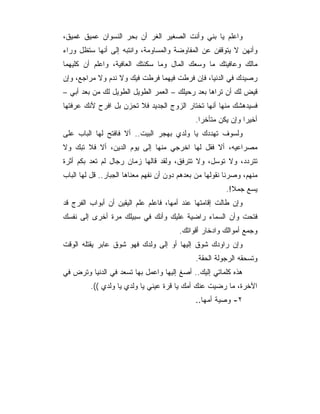 ‫ﻭﺍﻋﻠﻡ ﻴﺎ ﺒﻨﻲ ﻭﺃﻨﺕ ﺍﻟﺼﻐﻴﺭ ﺍﻟﻐﺭ ﺃﻥ ﺒﺤﺭ ﺍﻟﻨﺴﻭﺍﻥ ﻋﻤﻴﻕ ﻏﻤﻴﻕ،‬
‫ﻭﺃﻨﻬﻥ ﻻ ﻴﺘﻭﻗﻔﻥ ﻋﻥ ﺍﻟﻤﻔﺎﻭﻀﺔ ﻭﺍﻟﻤﺴﺎﻭﻤﺔ، ﻭﺍﻨﺘﺒﻪ ﺇﻟﻰ ﺃﻨﻬﺎ ﺴﺘﻅل ﻭﺭﺍﺀ‬
‫ﻤﺎﻟﻙ ﻭﻋﺎﻓﻴﺘﻙ ﻤﺎ ﻭﺴﻌﻙ ﺍﻟﻤﺎل ﻭﻤﺎ ﺴﻜﻨﺘﻙ ﺍﻟﻌﺎﻓﻴﺔ، ﻭﺍﻋﻠﻡ ﺃﻥ ﻜﻠﻴﻬﻤﺎ‬
‫ﺭﺼﻴﺩﻙ ﻓﻲ ﺍﻟﺩﻨﻴﺎ، ﻓﺈﻥ ﻓﺭﻁﺕ ﻓﻴﻬﻤﺎ ﻓﺭﻁﺕ ﻓﻴﻙ ﻭﻻ ﻨﺩﻡ ﻭﻻ ﻤﺭﺍﺠﻊ، ﻭﺇﻥ‬
‫ﻗﻴﺽ ﻟﻙ ﺃﻥ ﺘﺭﺍﻫﺎ ﺒﻌﺩ ﺭﺤﻴﻠﻙ – ﺍﻟﻌﻤﺭ ﺍﻟﻁﻭﻴل ﺍﻟﻁﻭﻴل ﻟﻙ ﻤﻥ ﺒﻌﺩ ﺃﺒﻲ –‬
‫ﻓﺴﻴﺩﻫﺸﻙ ﻤﻨﻬﺎ ﺃﻨﻬﺎ ﺘﺨﺘﺎﺭ ﺍﻟﺯﻭﺝ ﺍﻟﺠﺩﻴﺩ ﻓﻼ ﺘﺤﺯﻥ ﺒل ﺍﻓﺭﺡ ﻷﻨﻙ ﻋﺭﻓﺘﻬﺎ‬
                                              ‫ﺃﺨﻴﺭﺍ ﻭﺇﻥ ﻴﻜﻥ ﻤﺘﺄﺨ ‪‬ﺍ.‬
                                                ‫ﺭ‬
‫ﻭﻟﺴﻭﻑ ﺘﻬﺩﺩﻙ ﻴﺎ ﻭﻟﺩﻱ ﺒﻬﺠﺭ ﺍﻟﺒﻴﺕ.. ﺃﻻ ﻓﺎﻓﺘﺢ ﻟﻬﺎ ﺍﻟﺒﺎﺏ ﻋﻠﻰ‬
‫ﻤﺼﺭﺍﻋﻴﻪ، ﺃﻻ ﻓﻘل ﻟﻬﺎ ﺍﺨﺭﺠﻲ ﻤﻨﻬﺎ ﺇﻟﻰ ﻴﻭﻡ ﺍﻟﺩﻴﻥ، ﺃﻻ ﻓﻼ ﺘﺒﻙ ﻭﻻ‬
‫ﺘﺘﺭﺩﺩ، ﻭﻻ ﺘﻭﺴل، ﻭﻻ ﺘﺘﺭﻓﻕ، ﻭﻟﻘﺩ ﻗﺎﻟﻬﺎ ﺯﻤﺎﻥ ﺭﺠﺎل ﻟﻡ ﺘﻌﺩ ﺒﻜﻡ ﺃﺜﺭﺓ‬
‫ﻤﻨﻬﻡ، ﻭﺼﺭﻨﺎ ﻨﻘﻭﻟﻬﺎ ﻤﻥ ﺒﻌﺩﻫﻡ ﺩﻭﻥ ﺃﻥ ﻨﻔﻬﻡ ﻤﻌﻨﺎﻫﺎ ﺍﻟﺠﺒﺎﺭ.. ﻗل ﻟﻬﺎ ﺍﻟﺒﺎﺏ‬
                                                         ‫ﻴﺴﻊ ﺠﻤﻼ!.‬
‫ﻭﺇﻥ ﻁﺎﻟﺕ ﺇﻗﺎﻤﺘﻬﺎ ﻋﻨﺩ ﺃﻤﻬﺎ، ﻓﺎﻋﻠﻡ ﻋﻠﻡ ﺍﻟﻴﻘﻴﻥ ﺃﻥ ﺃﺒﻭﺍﺏ ﺍﻟﻔﺭﺝ ﻗﺩ‬
‫ﻓﺘﺤﺕ ﻭﺃﻥ ﺍﻟﺴﻤﺎﺀ ﺭﺍﻀﻴﺔ ﻋﻠﻴﻙ ﻭﺃﻨﻙ ﻓﻲ ﺴﺒﻴﻠﻙ ﻤﺭﺓ ﺃﺨﺭﻯ ﺇﻟﻰ ﻨﻔﺴﻙ‬
                                        ‫ﻭﺠﻤﻊ ﺃﻤﻭﺍﻟﻙ ﻭﺍﺩﺨﺎﺭ ﺃﻗﻭﺍﺘﻙ.‬
‫ﻭﺇﻥ ﺭﺍﻭﺩﻙ ﺸﻭﻕ ﺇﻟﻴﻬﺎ ﺃﻭ ﺇﻟﻰ ﻭﻟﺩﻙ ﻓﻬﻭ ﺸﻭﻕ ﻋﺎﺒﺭ ﻴﻘﺘﻠﻪ ﺍﻟﻭﻗﺕ‬
                                              ‫ﻭﺘﺴﺤﻘﻪ ﺍﻟﺭﺠﻭﻟﺔ ﺍﻟﺤﻘﺔ.‬
‫ﻫﺫﻩ ﻜﻠﻤﺎﺘﻲ ﺇﻟﻴﻙ.. ﺃﺼﻎ ﺇﻟﻴﻬﺎ ﻭﺍﻋﻤل ﺒﻬﺎ ﺘﺴﻌﺩ ﻓﻲ ﺍﻟﺩﻨﻴﺎ ﻭﺘﺭﺽ ﻓﻲ‬
         ‫ﺍﻵﺨﺭﺓ، ﻤﺎ ﺭﻀﻴﺕ ﻋﻨﻙ ﺃﻤﻙ ﻴﺎ ﻗﺭﺓ ﻋﻴﻨﻲ ﻴﺎ ﻭﻟﺩﻱ ﻴﺎ ﻭﻟﺩﻱ ((.‬
                                              ‫٢- ﻭﺼﻴﺔ ﺃﻤﻬﺎ..‬
 