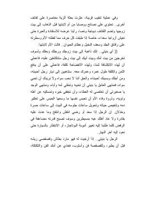 ‫ﻭﻓﻲ ﻋﻤﻠﻴﺔ ﺘﻨﻘﻴﺏ ﻗﺭﻴﺒﺔ، ﻋﺜﺭﺕ ﺒﻌﺜﺔ ﺃﺜﺭﻴﺔ ﻤﻌﺎﺼﺭﺓ ﻋﻠﻰ ﻟﻔﺎﺌﻑ‬
‫ﺃﺨﺭﻯ.. ﺘﺤﺘﻭﻱ ﻋﻠﻰ ﻨﺼﺎﺌﺢ ﻭﻭﺼﺎﻴﺎ ﻤﻥ ﺃﻡ ﻻﺒﻨﺘﻬﺎ ﻗﺒل ﺍﻟﺫﻫﺎﺏ ﺇﻟﻰ ﺒﻴﺕ‬
‫ﺯﻭﺠﻬﺎ ﻭﺘﻀﻡ ﺍﻟﻠﻔﺎﺌﻑ ﺩﻴﺒﺎﺠﺔ ﻭﻨﺼﺎ، ﺭﺃﻴﻨﺎ ﻋﺭﻀﻪ ﻟﻼﺴﺘﻔﺎﺩﺓ ﻭﺍﻟﻌﺒﺭﺓ ﺤﺘﻰ‬
‫ﻨﻌﻴﺵ ﺃﺯﻭﺍﺠﺎ ﺴﻌﺩﺍﺀ، ﺨﺎﺼﺔ ﺇﺫﺍ ﻁﺒﻘﺕ ﻜل ﺤﺭﻑ ﻤﻤﺎ ﻟﻔﻅﺘﻪ ﺍﻷﻡ ﻭﺴﻁﺭﺘﻪ‬
     ‫ﻋﻠﻰ ﺭﻗﺎﺌﻕ ﺍﻟﺠﻠﺩ ﻭﺴﻌﻑ ﺍﻟﻨﺨﻴل ﻭﻋﻅﺎﻡ ﺍﻟﺤﻴﻭﺍﻥ.. ﻗﺎﻟﺕ ﺍﻷﻡ ﻻﺒﻨﺘﻬﺎ:‬
‫)) ﺃﻱ ﺒﻨﻴﺘﻲ.. ﺇﻨﻙ ﺫﺍﻫﺒﺔ ﺇﻟﻰ ﺒﻴﺕ ﺯﻭﺠﻙ ﻭﺭﺠﻠﻙ ﻭﺒﻌﻠﻙ ﻭﻟﺴﻭﻑ‬
‫ﺘﺨﺭﺠﻴﻥ ﻤﻥ ﺒﻴﺕ ﺃﻤﻙ ﻭﺒﻴﺕ ﺃﺒﻴﻙ ﺇﻟﻰ ﺒﻴﺕ ﺭﺠل ﺴﺘﻨﻜﺸﻔﻴﻥ ﻋﻠﻴﻪ، ﻓﺎﻋﻤﻠﻲ‬
‫ﺃﻥ ﻟﻬﺫﻩ ﺍﻻﻨﻜﺸﺎﻓﺔ ﺜﻤﻨﺎ، ﻭﻟﻬﺫﻩ ﺍﻻﻨﻔﻀﺎﺤﺔ ﻜﻠﻔﺔ، ﻓﺎﻋﻤﻠﻲ ﻋﻠﻰ ﺃﻥ ﻴﺩﻓﻊ‬
‫ﺍﻟﺜﻤﻥ ﻭﺍﻟﻜﻠﻔﺔ ﻁﻭل ﻋﻤﺭﻩ ﻭﻋﻤﺭﻙ ﻤﻌﻪ. ﺴﺘﺫﻫﺒﻴﻥ ﺇﻟﻰ ﺩﻴﺎﺭ ﺭﺠل ﺃﺤﺒﺒﺘﻪ،‬
‫ﻭﻤﻥ ﺃﺠﻠﻙ ﻭﺒﺴﺒﺒﻙ ﺃﺤﺒﺒﻨﺎﻩ، ﻭﺍﻟﺤﻕ ﺃﻨﻨﺎ ﻻ ﻨﺤﺏ ﺴﻭﺍﻩ ﻭﻻ ﻨﺭﻴﺩﻙ ﺃﻥ ﺘﺤﺒﻲ‬
‫ﺴﻭﺍﻩ، ﻓﻤﻨﺘﻬﻰ ﺍﻟﻌﺸﻕ ﻴﺎ ﺒﻨﻴﺘﻲ ﺃﻥ ﺘﺤﺒﻴﻪ ﻭﺘﻤﻘﺘﻲ ﺃﻤﻪ ﻭﺃﺒﺎﻩ، ﻭﻤﻨﺘﻬﻰ ﺍﻟﻭﺠﺩ‬
‫ﻴﺎ ﺼﻐﻴﺭﺘﻲ ﺃﻥ ﺘﺨﻠﺼﻲ ﻟﻪ ﺍﻟﻌﻁﺎﺀ، ﻭﺃﻥ ﺘﺠﻔﻔﻲ ﺨﻴﺭﻩ ﻭﺘﻤﺴﻜﻴﻪ ﻋﻥ ﺃﻫﻠﻪ‬
‫ﻭﺫﻭﻴﻪ، ﻭﺫﺭﻭﺓ ﻭﻓﺎﺀ ﺍﻷﻡ ﺃﻥ ﺘﺤﺒﺱ ﻨﻔﺴﻬﺎ ﻤﺎ ﻭﺴﻌﻬﺎ ﺍﻟﺤﺒﺱ ﻋﻠﻰ ﺘﻌﻜﻴﺭ‬
‫ﺩﻤﻪ ﻭﺘﻨﻐﻴﺹ ﺤﻴﺎﺘﻪ ﻭﺘﺤﻭﻴل ﺴﺎﻋﺎﺕ ﺠﻠﻭﺴﻪ ﻓﻲ ﺍﻟﺒﻴﺕ ﺇﻟﻰ ﺴﺎﻋﺎﺕ ﺤﺴﺭﺓ‬
‫ﻭﺨﺫﻻﻥ. ﺇﻥ ﺍﻟﺭﺠل ﺇﺫﺍ ﺴﻌﺩ ﺃﻭ ﺭﻀﻲ ﺍﻨﺘﻔﺵ ﻭﺍﻨﺘﻔﺦ ﻭﻤﺎ ﻋﺩﺕ ﻋﻠﻴﻪ‬
‫ﺒﻘﺎﺩﺭﺓ ﻭﻻ ﻋﺎﺩ ﺃﻫﻠﻙ ﻋﻴﻪ ﺒﻤﺴﻴﻁﺭﻴﻥ ﻭﺴﻭﻑ ﺘﺼﺒﺢ ﻗﺩﺭﺘﻪ ﻤﻀﺎﻋﻔﺔ ﻓﻲ‬
‫ﺍﻟﺭﻓﺽ ﻜﻠﻤﺎ ﻁﻠﺒﻨﺎ ﺇﻟﻴﻪ ﺘﻐﻴﻴﺭ ﺃﻨﺒﻭﺒﺔ ﺍﻟﺒﻭﺘﺎﺠﺎﺯ، ﺃﻭ ﺍﻻﻨﺘﻅﺎﺭ ﺒﺎﻟﺴﻴﺎﺭﺓ ﺤﺘﻰ‬
                                                ‫ﻨﻌﻭﺩ ﺇﻟﻴﻪ ﺁﺨﺭ ﺍﻟﻨﻬﺎﺭ.‬
‫ﺍﻟﺭﺠل ﻴﺎ ﺒﻨﻴﺘﻲ.. ﺇﺫﺍ ﺃﺭﺨﻴﺕ ﻟﻪ ﻓﻬﻭ ﻤﺎﺭﺩ ﺒﻁﺎﺵ ﻭﻗﺼﻘﺼﻲ ﺭﻴﺸﻪ‬
‫ﻗﺒل ﺃﻥ ﻴﻁﻴﺭ، ﻭﻟﻠﻘﺼﻘﺼﺔ ﻓﻥ ﻭﺃﺴﻠﻭﺏ، ﻓﺨﺫﻱ ﻋﻥ ﺃﻤﻙ ﺍﻟﻔﻥ ﻭﺍﻟﺘﻜﺘﻜﺔ،‬
 