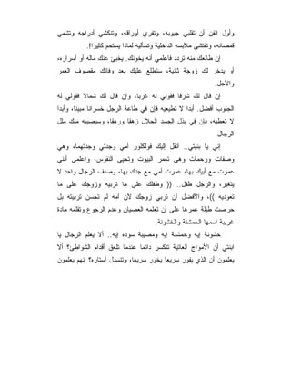 ‫ﻭﺃﻭل ﺍﻟﻔﻥ ﺃﻥ ﺘﻘﻠﺒﻲ ﺠﻴﻭﺒﻪ، ﻭﺘﻔﺭﻱ ﺃﻭﺭﺍﻗﻪ، ﻭﺘﻨﻜﺸﻲ ﺃﺩﺭﺍﺠﻪ ﻭﺘﺸﻤﻲ‬
          ‫ﻗﻤﺼﺎﻨﻪ، ﻭﺘﻔﺘﺸﻲ ﻤﻼﺒﺴﻪ ﺍﻟﺩﺍﺨﻠﻴﺔ ﻭﺘﺴﺄﻟﻴﻪ ﻟﻤﺎﺫﺍ ﻴﺴﺘﺤﻡ ﻜﺜﻴﺭﺍ!.‬
‫ﺇﻥ ﻁﺎﻟﻌﻙ ﻤﻨﻪ ﺘﺭﺩﺩ ﻓﺎﻋﻠﻤﻲ ﺃﻨﻪ ﻴﺨﻭﻨﻙ. ﻴﺨﺒﺊ ﻋﻨﻙ ﻤﺎﻟﻪ ﺃﻭ ﺃﺴﺭﺍﺭﻩ،‬
‫ﺃﻭ ﻴﺩﺨﺭ ﻟﻙ ﺯﻭﺠﺔ ﺜﺎﻨﻴﺔ، ﺴﺘﻁﻠﻊ ﻋﻠﻴﻙ ﺒﻌﺩ ﻭﻓﺎﺘﻙ ﻤﻘﺼﻭﻑ ﺍﻟﻌﻤﺭ‬
                                                           ‫ﻭﺍﻷﺠل.‬
‫ﺇﻥ ﻗﺎل ﻟﻙ ﺸﺭﻗﺎ ﻓﻘﻭﻟﻲ ﻟﻪ ﻏﺭﺒﺎ، ﻭﺇﻥ ﻗﺎل ﻟﻙ ﺸﻤﺎﻻ ﻓﻘﻭﻟﻲ ﻟﻪ‬
‫ﺍﻟﺠﻨﻭﺏ ﺃﻓﻀل. ﺃﺒﺩﺍ ﻻ ﺘﻁﻴﻌﻴﻪ ﻓﺈﻥ ﻓﻲ ﻁﺎﻋﺔ ﺍﻟﺭﺠل ﺨﺴﺭﺍﻨﺎ ﻤﺒﻴﻨﺎ، ﻭﺃﺒﺩﺍ‬
‫ﻻ ﺘﻌﻁﻴﻪ، ﻓﺈﻥ ﻓﻲ ﺒﺫل ﺍﻟﺠﺴﺩ ﺍﻟﺤﻼل ﺯﻫﻘﺎ ﻭﺭﻫﻘﺎ، ﻭﺴﻴﺼﻴﺒﻪ ﻤﻨﻙ ﻤﻠل‬
                  ‫ﹰ‬     ‫ﹰ‬
                                                           ‫ﺍﻟﺭﺠﺎل.‬
‫ﺇﻨﻲ ﻴﺎ ﺒﻨﻴﺘﻲ.. ﺃﻨﻘل ﺇﻟﻴﻙ ﻓﻭﻟﻜﻠﻭﺭ ﺃﻤﻲ ﻭﺠﺩﺘﻲ ﻭﺠﺩﺘﻬﻤﺎ، ﻭﻫﻲ‬
‫ﻭﺼﻔﺎﺕ ﻭﺭﺤﻤﺎﺕ ﻭﻫﻲ ﺘﻌﻤﺭ ﺍﻟﺒﻴﻭﺕ ﻭﺘﺤﻴﻲ ﺍﻟﻨﻔﻭﺱ، ﻭﺍﻋﻠﻤﻲ ﺃﻨﻨﻲ‬
‫ﻋﻤﺭﺕ ﻤﻊ ﺃﺒﻴﻙ ﺒﻬﺎ، ﻋﻤﺭﺕ ﺃﻤﻲ ﻤﻊ ﺠﺩﻙ ﺒﻬﺎ، ﻭﺼﻨﻑ ﺍﻟﺭﺠﺎل ﻭﺍﺤﺩ ﻻ‬
‫ﻴﺘﻐﻴﺭ، ﻭﺍﻟﺭﺠل ﻁﻔل.. )) ﻭﻁﻔﻠﻙ ﻋﻠﻰ ﻤﺎ ﺘﺭﺒﻴﻪ ﻭﺯﻭﺠﻙ ﻋﻠﻰ ﻤﺎ‬
‫ﺘﻌﻭﺩﻴﻪ ((، ﻭﺍﻷﻓﻀل ﺃﻥ ﺘﺭﺒﻲ ﺯﻭﺠﻙ ﻷﻥ ﺃﻤﻪ ﻟﻡ ﺘﺤﺴﻥ ﺘﺭﺒﻴﺘﻪ ﺒل‬
‫ﺤﺭﺼﺕ ﻁﻴﻠﺔ ﻋﻤﺭﻫﺎ ﻋﻠﻰ ﺃﻥ ﺘﻌﻠﻤﻪ ﺍﻟﻌﺼﻴﺎﻥ ﻭﻋﺩﻡ ﺍﻟﺭﺠﻭﻉ ﻭﺘﻘﻠﻤﻪ ﻤﺎﺩﺓ‬
                                    ‫ﻏﺭﻴﺒﺔ ﺍﺴﻤﻬﺎ ﺍﻟﺤﻤﺸﻨﺔ ﻭﺍﻟﺨﺸﻭﻨﺔ.‬
‫ﺨﺸﻭﻨﺔ ﺇﻴﻪ ﻭﺤﻤﺸﻨﺔ ﺇﻴﻪ ﻭﻤﺼﻴﺒﺔ ﺴﻭﺩﻩ ﺇﻴﻪ.. ﺃﻻ ﻴﻌﻠﻡ ﺍﻟﺭﺠﺎل ﻴﺎ‬
‫ﺍﺒﻨﺘﻲ ﺃﻥ ﺍﻷﻤﻭﺍﺝ ﺍﻟﻌﺎﺘﻴﺔ ﺘﻨﻜﺴﺭ ﺩﺍﺌﻤﺎ ﻋﻨﺩﻤﺎ ﺘﻠﻌﻕ ﺃﻗﺩﺍﻡ ﺍﻟﺸﻭﺍﻁﺊ؟ ﺃﻻ‬
‫ﻴﻌﻠﻤﻭﻥ ﺃﻥ ﺍﻟﺫﻱ ﻴﻔﻭﺭ ﺴﺭﻴﻌﺎ ﻴﺨﻭﺭ ﺴﺭﻴﻌﺎ، ﻭﺘﻨﺴﺩل ﺃﺴﺘﺎﺭﻩ؟ ﺇﻨﻬﻡ ﻴﻌﻠﻤﻭﻥ‬
 