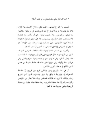 ‫* ﺍﻟﺴﺅﺍل ﺍﻟﺘﺎﺭﻴﺨﻲ ﻫل ﺘﺤﺒﻨﻲ.. ﺃﻡ ﺘﺤﺏ ﺃﻤﻙ؟‬


‫ﺃﺼﻌﺏ ﻤﻥ ﺍﻟﻨﺯﺍﻉ ﺍﻟﻌﺭﺒﻲ – ﺍﻹﺴﺭﺍﺌﻴﻠﻲ.. ﻨﺯﺍﻉ ﺍﻷﻡ ﻭﺯﻭﺠﺔ ﺍﻻﺒﻥ،‬
‫ﻓﺫﺍﻙ ﻁﺎﺭﺉ ﻭﻫﺫﺍ ﻋﺭﻴﻕ! ﺃﻱ ﻨﺯﺍﻉ ﺍﻟﻤﺭﺃﺓ ﻤﻊ ﻨﻔﺴﻬﺎ ﻓﻲ ﻤﺭﺤﻠﺘﻴﻥ ﻤﺘﺘﺎﻟﻴﺘﻴﻥ‬
‫ﻤﻥ ﺤﻴﺎﺘﻬﺎ، ﻤﺭﺓ ﻭﻫﻲ ﺯﻭﺠﺔ ﻭﻋﺭﻭﺴﺔ ﻭﻤﺭﺓ ﻭﻫﻲ ﺃﻡ! ﻭﺃﺘﻌﺱ ﻤﻥ ﺍﻟﺘﻌﺎﺴﺔ‬
‫ﺇﺫﺍ ﺘﺠﺴﺩﺕ.. ﺍﻻﺒﻥ ﺍﻟﻤﺘﺯﻭﺝ. ﻭﺨﺼﻭﺼﺎ ﺇﺫﺍ ﻜﺎﻥ ﺍﻟﻜﺒﻴﺭ! ﻭﺘﺒﻠﻎ ﺍﻟﻤﻔﺎﺭﻗﺔ‬
‫ﺍﻟﻤﺅﻟﻤﺔ ﺫﺭﻭﺓ ﺍﻟﺘﻨﻐﻴﺹ، ﺤﻴﻥ ﺘﻀﻁﺭﻩ ﺯﻭﺠﺔ ﺭﻋﻨﺎﺀ ﺇﻟﻰ ﺍﻹﺠﺎﺒﺔ ﻋﻥ‬
        ‫ﺍﻟﺴﺅﺍل )) ﺍﻟﺘﺎﺭﻴﺨﻲ (( ﺍﻟﺫﻱ ﻻ ﻤﻌﻨﻰ ﻟﻪ: ﺃﺘﺤﺒﻨﻲ ﺃﻡ ﺘﺤﺏ ﺃﻤﻙ؟!.‬
‫ﻭﺃﻏﺭﺏ ﻤﻥ ﻋﺠﺎﺌﺏ ﺍﻟﺩﻨﻴﺎ ﺠﻤﻴﻌﺎ، ﺫﻟﻙ ﺍﻻﻨﻘﻼﺏ ﺍﻟﺩﺭﺍﻤﻲ ﺍﻟﻤﺅﺴﻑ‬
‫ﺍﻟﻤﺜﻴﺭ ﻓﻲ ﻁﺒﻊ ﺍﻟﻤﺭﺃﺓ ﺨﻼل ﻓﺘﺭﺘﻴﻥ، ﻓﻬﻲ ﻗﺒل ﺍﻟﺯﻭﺍﺝ ﺭﻗﻴﻘﺔ، ﺁﻨﺴﺔ، ﻟﺴﺎﻨﻬﺎ‬
‫ﻋﻑ ﻴﻘﻁﺭ ﺍﻟﺴﻜﺭ، ﻭﻓﻲ ﺼﻭﺘﻬﺎ ﺨﻔﺭ ﻭﺤﻴﺎﺀ، ﻭﻓﻤﻬﺎ ﻤﻔﺘﻭﺡ ﺒﺎﻟﻤﻠﻲ ﻭﻓﻲ‬
‫ﺤﺭﻜﺘﻬﺎ ﺨﻔﺔ ﻭﺃﺒﻬﺔ، ﻭﻓﻲ ﻋﻴﻨﻴﻬﺎ ﻨﻅﺭﺓ ﻨﺎﻋﺴﺔ، ﺤﺎﻟﻤﺔ ﻤﻘﺘﺒﺴﺔ ﻤﻥ ﻫﻤﺱ‬
                              ‫ﺍﻟﻔﺠﺭ ﺍﻟﻁﺎﻟﻊ ﺃﻭ ﻀﻌﻑ ﺍﻟﻐﺭﻭﺏ ﺍﻟﺫﺍﻫﺏ.‬
‫ﺜﻡ ﻫﻲ ﺒﻌﺩ ﺍﻟﺯﻭﺍﺝ ﻭﻋﻴل ﻭﺍﻟﺜﺎﻨﻲ ﻓﺭﻉ ﻤﻥ ﻓﺭﻭﻉ )) ﻋﺎﺼﻔﺔ‬
‫ﺍﻟﺼﺤﺭﺍﺀ ((، ﻭﺯﻭﺠﺔ ﻻ ﻴﺸﻕ ﻟﻬﺎ ﻏﺒﺎﺭ، ﻭﻤﺤﺎﺭﺏ ﻗﺩﻴﺭ، ﺃﺴﺭ ﺍﻟﺯﻭﺝ‬
‫ﻭﺃﺤﻜﻡ ﻭﺜﺎﻗﺔ، ﻻ ﺘﺭﻴﺩ ﻟﻪ ﻓﻜﺎﻜﺎ، ﺘﻘﺼﻘﺹ ﺭﻴﺸﻪ ﻓﻼ ﻴﻌﻠﻭ ﻋﻥ ﺍﻷﺭﺽ‬
‫ﻭﺍﻟﺘﺭﺍﺏ ﻭﺍﻟﻐﻡ ﺇﻻ ﺒﻤﺎ ﻴﺤﻔﻅ ﺍﺴﺘﻤﺭﺍﺭﻩ، ﻭﺒﻤﺎ ﻴﺤﻔﻅ ﻫﻴﺌﺘﻪ ﻤﻘﻭﺩﺍ ﻓﻲ ﺴﻠﺴﻠﺔ‬
                                ‫ﺍﻟﺯﻭﺠﻴﺔ، ﻴﻨﺘﻬﻲ ﻁﺭﻓﻬﺎ ﻋﻨﺩ ﺃﻡ ﺍﻟﻌﻴﺎل.‬
 