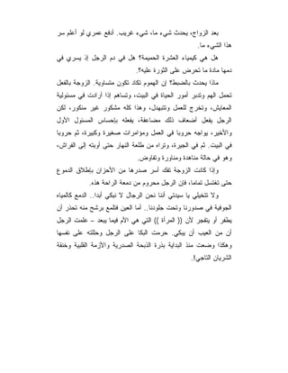 ‫ﺒﻌﺩ ﺍﻟﺯﻭﺍﺝ، ﻴﺤﺩﺙ ﺸﻲﺀ ﻤﺎ، ﺸﻲﺀ ﻏﺭﻴﺏ. ﺃﺩﻓﻊ ﻋﻤﺭﻱ ﻟﻭ ﺃﻋﻠﻡ ﺴﺭ‬
                                                      ‫ﻫﺫﺍ ﺍﻟﺸﻲﺀ ﻤﺎ.‬
‫ﻫل ﻫﻲ ﻜﻴﻤﻴﺎﺀ ﺍﻟﻌﺸﺭﺓ ﺍﻟﺤﻤﻴﻤﺔ؟ ﻫل ﻓﻲ ﺩﻡ ﺍﻟﺭﺠل ﺇﺫ ﻴﺴﺭﻱ ﻓﻲ‬
                              ‫ﺩﻤﻬﺎ ﻤﺎﺩﺓ ﻤﺎ ﺘﺤﺭﺽ ﻋﻠﻰ ﺍﻟﺜﻭﺭﺓ ﻋﻠﻴﻪ؟.‬
‫ﻤﺎﺫﺍ ﻴﺤﺩﺙ ﺒﺎﻟﻀﺒﻁ؟ ﺇﻥ ﺍﻟﻬﻤﻭﻡ ﺘﻜﺎﺩ ﺘﻜﻭﻥ ﻤﺘﺴﺎﻭﻴﺔ. ﺍﻟﺯﻭﺠﺔ ﺒﺎﻟﻔﻌل‬
‫ﺘﺤﻤل ﺍﻟﻬﻡ ﻭﺘﺩﺒﺭ ﺃﻤﻭﺭ ﺍﻟﺤﻴﺎﺓ ﻓﻲ ﺍﻟﺒﻴﺕ، ﻭﺘﺴﺎﻫﻡ ﺇﺫﺍ ﺃﺭﺍﺩﺕ ﻓﻲ ﻤﺴﺌﻭﻟﻴﺔ‬
‫ﺍﻟﻤﻌﺎﻴﺵ، ﻭﺘﺨﺭﺝ ﻟﻠﻌﻤل ﻭﺘﺘﺒﻬﺩل، ﻭﻫﺫﺍ ﻜﻠﻪ ﻤﺸﻜﻭﺭ ﻏﻴﺭ ﻤﻨﻜﻭﺭ، ﻟﻜﻥ‬
‫ﺍﻟﺭﺠل ﻴﻔﻌل ﺃﻀﻌﺎﻑ ﺫﻟﻙ ﻤﻀﺎﻋﻔﺔ، ﻴﻔﻌﻠﻪ ﺒﺈﺤﺴﺎﺱ ﺍﻟﻤﺴﺌﻭل ﺍﻷﻭل‬
‫ﻭﺍﻷﺨﻴﺭ، ﻴﻭﺍﺠﻪ ﺤﺭﻭﺒﺎ ﻓﻲ ﺍﻟﻌﻤل ﻭﻤﺅﺍﻤﺭﺍﺕ ﺼﻐﻴﺭﺓ ﻭﻜﺒﻴﺭﺓ، ﺜﻡ ﺤﺭﻭﺒﺎ‬
‫ﻓﻲ ﺍﻟﺒﻴﺕ. ﺜﻡ ﻓﻲ ﺍﻟﺠﻴﺭﺓ، ﻭﺘﺭﺍﻩ ﻤﻥ ﻁﻠﻌﺔ ﺍﻟﻨﻬﺎﺭ ﺤﺘﻰ ﺃﻭﺒﺘﻪ ﺇﻟﻰ ﺍﻟﻔﺭﺍﺵ،‬
                              ‫ﻭﻫﻭ ﻓﻲ ﺤﺎﻟﺔ ﻤﻨﺎﻫﺩﺓ ﻭﻤﻨﺎﻭﺭﺓ ﻭﺘﻔﺎﻭﺽ.‬
‫ﻭﺇﺫﺍ ﻜﺎﻨﺕ ﺍﻟﺯﻭﺠﺔ ﺘﻔﻙ ﺃﺴﺭ ﺼﺩﺭﻫﺎ ﻤﻥ ﺍﻷﺤﺯﺍﻥ ﺒﺈﻁﻼﻕ ﺍﻟﺩﻤﻭﻉ‬
            ‫ﺤﺘﻰ ﺘﻐﺘﺴل ﺘﻤﺎﻤﺎ، ﻓﺈﻥ ﺍﻟﺭﺠل ﻤﺤﺭﻭﻡ ﻤﻥ ﺩﻤﻌﺔ ﺍﻟﺭﺍﺤﺔ ﻫﺫﻩ.‬
‫ﻭﻻ ﺘﺘﺨﻴﻠﻲ ﻴﺎ ﺴﻴﺩﺘﻲ ﺃﻨﻨﺎ ﻨﺤﻥ ﺍﻟﺭﺠﺎل ﻻ ﻨﺒﻜﻲ ﺃﺒﺩﺍ.. ﺍﻟﺩﻤﻊ ﻜﺎﻟﻤﻴﺎﻩ‬
‫ﺍﻟﺠﻭﻓﻴﺔ ﻓﻲ ﺼﺩﻭﺭﻨﺎ ﻭﺘﺤﺕ ﺠﻠﻭﺩﻨﺎ.. ﺃﻤﺎ ﺍﻟﻌﻴﻥ ﻓﺘﻠﻤﻊ ﺒﺭﺸﺢ ﻤﻨﻪ ﺘﺤﺫﺭ ﺃﻥ‬
‫ﻴﻁﻔﺭ ﺃﻭ ﻴﺘﻔﺠﺭ ﻷﻥ )) ﺍﻟﻤﺭﺃﺓ (( ﺍﻟﺘﻲ ﻫﻲ ﺍﻷﻡ ﻓﻴﻤﺎ ﻴﺒﻌﺩ – ﻋﻠﻤﺕ ﺍﻟﺭﺠل‬
‫ﺃﻥ ﻤﻥ ﺍﻟﻌﻴﺏ ﺃﻥ ﻴﺒﻜﻲ. ﺤﺭﻤﺕ ﺍﻟﺒﻜﺎ ﻋﻠﻰ ﺍﻟﺭﺠل ﻭﺤﻠﻠﺘﻪ ﻋﻠﻰ ﻨﻔﺴﻬﺎ‬
‫ﻭﻫﻜﺫﺍ ﻭﻀﻌﺕ ﻤﻨﺫ ﺍﻟﺒﺩﺍﻴﺔ ﺒﺫﺭﺓ ﺍﻟﺫﺒﺤﺔ ﺍﻟﺼﺩﺭﻴﺔ ﻭﺍﻷﺯﻤﺔ ﺍﻟﻘﻠﺒﻴﺔ ﻭﺨﻨﻘﺔ‬
                                                   ‫ﺍﻟﺸﺭﻴﺎﻥ ﺍﻟﺘﺎﺠﻲ!.‬
 