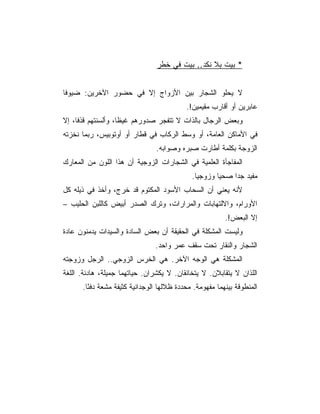 ‫* ﺒﻴﺕ ﺒﻼ ﻨﻜﺩ.. ﺒﻴﺕ ﻓﻲ ﺨﻁﺭ‬


‫ﻻ ﻴﺤﻠﻭ ﺍﻟﺸﺠﺎﺭ ﺒﻴﻥ ﺍﻷﺯﻭﺍﺝ ﺇﻻ ﻓﻲ ﺤﻀﻭﺭ ﺍﻵﺨﺭﻴﻥ: ﻀﻴﻭﻓﺎ‬
                                           ‫ﻋﺎﺒﺭﻴﻥ ﺃﻭ ﺃﻗﺎﺭﺏ ﻤﻘﻴﻤﻴﻥ!.‬
‫ﻭﺒﻌﺽ ﺍﻟﺭﺠﺎل ﺒﺎﻟﺫﺍﺕ ﻻ ﺘﺘﻔﺠﺭ ﺼﺩﻭﺭﻫﻡ ﻏﻴ ﹰﺎ، ﻭﺃﻟﺴﻨﺘﻬﻡ ﻗﺫﻓﺎ، ﺇﻻ‬
                    ‫ﻅ‬
‫ﻓﻲ ﺍﻷﻤﺎﻜﻥ ﺍﻟﻌﺎﻤﺔ، ﺃﻭ ﻭﺴﻁ ﺍﻟﺭﻜﺎﺏ ﻓﻲ ﻗﻁﺎﺭ ﺃﻭ ﺃﻭﺘﻭﺒﻴﺱ، ﺭﺒﻤﺎ ﻨﺨﺯﺘﻪ‬
                                ‫ﺍﻟﺯﻭﺠﺔ ﺒﻜﻠﻤﺔ ﺃﻁﺎﺭﺕ ﺼﺒﺭﻩ ﻭﺼﻭﺍﺒﻪ.‬
‫ﺍﻟﻤﻔﺎﺠﺄﺓ ﺍﻟﻌﻠﻤﻴﺔ ﻓﻲ ﺍﻟﺸﺠﺎﺭﺍﺕ ﺍﻟﺯﻭﺠﻴﺔ ﺃﻥ ﻫﺫﺍ ﺍﻟﻠﻭﻥ ﻤﻥ ﺍﻟﻤﻌﺎﺭﻙ‬
                                             ‫ﻤﻔﻴﺩ ﺠﺩﺍ ﺼﺤﻴﺎ ﻭﺯﻭﺠﻴﺎ.‬
‫ﻷﻨﻪ ﻴﻌﻨﻲ ﺃﻥ ﺍﻟﺴﺤﺎﺏ ﺍﻷﺴﻭﺩ ﺍﻟﻤﻜﺘﻭﻡ ﻗﺩ ﺨﺭﺝ، ﻭﺃﺨﺫ ﻓﻲ ﺫﻴﻠﻪ ﻜل‬
‫ﺍﻷﻭﺭﺍﻡ، ﻭﺍﻻﻟﺘﻬﺎﺒﺎﺕ ﻭﺍﻟﻤﺭﺍﺭﺍﺕ، ﻭﺘﺭﻙ ﺍﻟﺼﺩﺭ ﺃﺒﻴﺽ ﻜﺎﻟﻠﺒﻥ ﺍﻟﺤﻠﻴﺏ –‬
                                                         ‫ﺇﻻ ﺍﻟﺒﻌﺽ!.‬
‫ﻭﻟﻴﺴﺕ ﺍﻟﻤﺸﻜﻠﺔ ﻓﻲ ﺍﻟﺤﻘﻴﻘﺔ ﺃﻥ ﺒﻌﺽ ﺍﻟﺴﺎﺩﺓ ﻭﺍﻟﺴﻴﺩﺍﺕ ﻴﺩﻤﻨﻭﻥ ﻋﺎﺩﺓ‬
                                ‫ﺍﻟﺸﺠﺎﺭ ﻭﺍﻟﻨﻘﺎﺭ ﺘﺤﺕ ﺴﻘﻑ ﻋﻤﺭ ﻭﺍﺤﺩ.‬
‫ﺍﻟﻤﺸﻜﻠﺔ ﻫﻲ ﺍﻟﻭﺠﻪ ﺍﻵﺨﺭ. ﻫﻲ ﺍﻟﺨﺭﺱ ﺍﻟﺯﻭﺠﻲ.. ﺍﻟﺭﺠل ﻭﺯﻭﺠﺘﻪ‬
‫ﺍﻟﻠﺫﺍﻥ ﻻ ﻴﺘﻘﺎﺒﻼﻥ. ﻻ ﻴﺘﺨﺎﻨﻘﺎﻥ. ﻻ ﻴﻜﺸﺭﺍﻥ. ﺤﻴﺎﺘﻬﻤﺎ ﺠﻤﻴﻠﺔ، ﻫﺎﺩﺌﺔ. ﺍﻟﻠﻐﺔ‬
      ‫ﺍﻟﻤﻨﻁﻭﻗﺔ ﺒﻴﻨﻬﻤﺎ ﻤﻔﻬﻭﻤﺔ. ﻤﺤﺩﺩﺓ ﻅﻼﻟﻬﺎ ﺍﻟﻭﺠﺩﺍﻨﻴﺔ ﻜﺜﻴﻔﺔ ﻤﺸﻌﺔ ﺩﻓ ًﺎ.‬
        ‫ﺌ‬
 