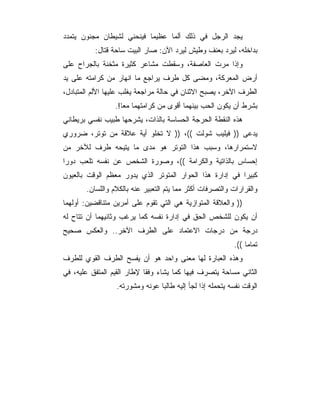 ‫ﻴﺠﺩ ﺍﻟﺭﺠل ﻓﻲ ﺫﻟﻙ ﺃﻟ ‪‬ﺎ ﻋﻅﻴﻤﺎ ﻓﻴﻨﺤﻨﻲ ﻟﺸﻴﻁﺎﻥ ﻤﺠﻨﻭﻥ ﻴﺘﻤﺩﺩ‬
                                 ‫ﻤ‬
          ‫ﺒﺩﺍﺨﻠﻪ، ﻟﻴﺭﺩ ﺒﻌﻨﻑ ﻭﻁﻴﺵ ﻟﻴﺭﺩ ﺍﻵﻥ: ﺼﺎﺭ ﺍﻟﺒﻴﺕ ﺴﺎﺤﺔ ﻗﺘﺎل:‬
‫ﻭﺇﺫﺍ ﻤﺭﺕ ﺍﻟﻌﺎﺼﻔﺔ، ﻭﺴﻘﻁﺕ ﻤﺸﺎﻋﺭ ﻜﺜﻴﺭﺓ ﻤﺜﺨﻨﺔ ﺒﺎﻟﺠﺭﺍﺡ ﻋﻠﻰ‬
‫ﺃﺭﺽ ﺍﻟﻤﻌﺭﻜﺔ، ﻭﻤﻀﻰ ﻜل ﻁﺭﻑ ﻴﺭﺍﺠﻊ ﻤﺎ ﺍﻨﻬﺎﺭ ﻤﻥ ﻜﺭﺍﻤﺘﻪ ﻋﻠﻰ ﻴﺩ‬
‫ﺍﻟﻁﺭﻑ ﺍﻵﺨﺭ، ﻴﺼﺒﺢ ﺍﻻﺜﻨﺎﻥ ﻓﻲ ﺤﺎﻟﺔ ﻤﺭﺍﺠﻌﺔ ﻴﻐﻠﺏ ﻋﻠﻴﻬﺎ ﺍﻷﻟﻡ ﺍﻟﻤﺘﺒﺎﺩل،‬
                 ‫ﺒﺸﺭﻁ ﺃﻥ ﻴﻜﻭﻥ ﺍﻟﺤﺏ ﺒﻴﻨﻬﻤﺎ ﺃﻗﻭﻯ ﻤﻥ ﻜﺭﺍﻤﺘﻬﻤﺎ ﻤ ‪‬ﺎ!.‬
                    ‫ﻌ‬
‫ﻫﺫﻩ ﺍﻟﻨﻘﻁﺔ ﺍﻟﺤﺭﺠﺔ ﺍﻟﺤﺴﺎﺴﺔ ﺒﺎﻟﺫﺍﺕ، ﻴﺸﺭﺤﻬﺎ ﻁﺒﻴﺏ ﻨﻔﺴﻲ ﺒﺭﻴﻁﺎﻨﻲ‬
‫ﻴﺩﻋﻰ )) ﻓﻴﻠﻴﺏ ﺸﻭﻟﺕ ((، )) ﻻ ﺘﺨﻠﻭ ﺃﻴﺔ ﻋﻼﻗﺔ ﻤﻥ ﺘﻭﺘﺭ، ﻀﺭﻭﺭﻱ‬
‫ﻻﺴﺘﻤﺭﺍﺭﻫﺎ، ﻭﺴﺒﺏ ﻫﺫﺍ ﺍﻟﺘﻭﺘﺭ ﻫﻭ ﻤﺩﻯ ﻤﺎ ﻴﺘﻴﺤﻪ ﻁﺭﻑ ﻟﻶﺨﺭ ﻤﻥ‬
‫ﺇﺤﺴﺎﺱ ﺒﺎﻟﺫﺍﺘﻴﺔ ﻭﺍﻟﻜﺭﺍﻤﺔ ((، ﻭﺼﻭﺭﺓ ﺍﻟﺸﺨﺹ ﻋﻥ ﻨﻔﺴﻪ ﺘﻠﻌﺏ ﺩﻭ ‪‬ﺍ‬
 ‫ﺭ‬
‫ﻜﺒﻴﺭﺍ ﻓﻲ ﺇﺩﺍﺭﺓ ﻫﺫﺍ ﺍﻟﺤﻭﺍﺭ ﺍﻟﻤﺘﻭﺘﺭ ﺍﻟﺫﻱ ﻴﺩﻭﺭ ﻤﻌﻅﻡ ﺍﻟﻭﻗﺕ ﺒﺎﻟﻌﻴﻭﻥ‬
       ‫ﻭﺍﻟﻘﺭﺍﺭﺍﺕ ﻭﺍﻟﺘﺼﺭﻓﺎﺕ ﺃﻜﺜﺭ ﻤﻤﺎ ﻴﺘﻡ ﺍﻟﺘﻌﺒﻴﺭ ﻋﻨﻪ ﺒﺎﻟﻜﻼﻡ ﻭﺍﻟﻠﺴﺎﻥ.‬
‫)) ﻭﺍﻟﻌﻼﻗﺔ ﺍﻟﻤﺘﻭﺍﺯﻴﺔ ﻫﻲ ﺍﻟﺘﻲ ﺘﻘﻭﻡ ﻋﻠﻰ ﺃﻤﺭﻴﻥ ﻤﺘﻨﺎﻗﻀﻴﻥ: ﺃﻭﻟﻬﻤﺎ‬
‫ﺃﻥ ﻴﻜﻭﻥ ﻟﻠﺸﺨﺹ ﺍﻟﺤﻕ ﻓﻲ ﺇﺩﺍﺭﺓ ﻨﻔﺴﻪ ﻜﻤﺎ ﻴﺭﻏﺏ ﻭﺜﺎﻨﻴﻬﻤﺎ ﺃﻥ ﺘﺘﺎﺡ ﻟﻪ‬
‫ﺩﺭﺠﺔ ﻤﻥ ﺩﺭﺠﺎﺕ ﺍﻻﻋﺘﻤﺎﺩ ﻋﻠﻰ ﺍﻟﻁﺭﻑ ﺍﻵﺨﺭ.. ﻭﺍﻟﻌﻜﺱ ﺼﺤﻴﺢ‬
                                                          ‫ﺘﻤﺎﻤﺎ ((.‬
                                                               ‫‪‬‬
‫ﻭﻫﺫﻩ ﺍﻟﻌﺒﺎﺭﺓ ﻟﻬﺎ ﻤﻌﻨﻰ ﻭﺍﺤﺩ ﻫﻭ ﺃﻥ ﻴﻔﺴﺢ ﺍﻟﻁﺭﻑ ﺍﻟﻘﻭﻱ ﻟﻠﻁﺭﻑ‬
‫ﺍﻟﺜﺎﻨﻲ ﻤﺴﺎﺤﺔ ﻴﺘﺼﺭﻑ ﻓﻴﻬﺎ ﻜﻤﺎ ﻴﺸﺎﺀ ﻭﻓﻘﺎ ﻹﻁﺎﺭ ﺍﻟﻘﻴﻡ ﺍﻟﻤﺘﻔﻕ ﻋﻠﻴﻪ، ﻓﻲ‬
                 ‫ﺍﻟﻭﻗﺕ ﻨﻔﺴﻪ ﻴﺘﺤﻤﻠﻪ ﺇﺫﺍ ﻟﺠﺄ ﺇﻟﻴﻪ ﻁﺎﻟﺒﺎ ﻋﻭﻨﻪ ﻭﻤﺸﻭﺭﺘﻪ.‬
 