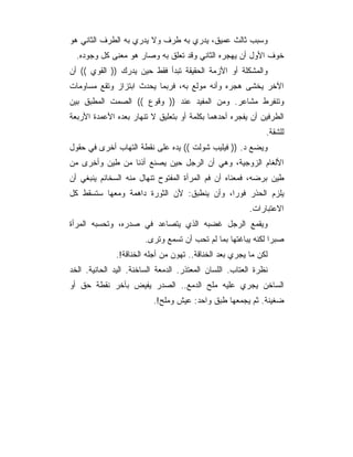 ‫ﻭﺴﺒﺏ ﺜﺎﻟﺙ ﻋﻤﻴﻕ، ﻴﺩﺭﻱ ﺒﻪ ﻁﺭﻑ ﻭﻻ ﻴﺩﺭﻱ ﺒﻪ ﺍﻟﻁﺭﻑ ﺍﻟﺜﺎﻨﻲ ﻫﻭ‬
  ‫ﺨﻭﻑ ﺍﻷﻭل ﺃﻥ ﻴﻬﺠﺭﻩ ﺍﻟﺜﺎﻨﻲ ﻭﻗﺩ ﺘﻌﻠﻕ ﺒﻪ ﻭﺼﺎﺭ ﻫﻭ ﻤﻌﻨﻰ ﻜل ﻭﺠﻭﺩﻩ.‬
‫ﻭﺍﻟﻤﺸﻜﻠﺔ ﺃﻭ ﺍﻷﺯﻤﺔ ﺍﻟﺤﻘﻴﻘﺔ ﺘﺒﺩﺃ ﻓﻘﻁ ﺤﻴﻥ ﻴﺩﺭﻙ )) ﺍﻟﻘﻭﻱ (( ﺃﻥ‬
‫ﺍﻵﺨﺭ ﻴﺨﺸﻰ ﻫﺠﺭﻩ ﻭﺃﻨﻪ ﻤﻭﻟﻊ ﺒﻪ، ﻓﺭﺒﻤﺎ ﻴﺤﺩﺙ ﺍﺒﺘﺯﺍﺯ ﻭﺘﻘﻊ ﻤﺴﺎﻭﻤﺎﺕ‬
‫ﻭﺘﻨﻔﺭﻁ ﻤﺸﺎﻋﺭ. ﻭﻤﻥ ﺍﻟﻤﻔﻴﺩ ﻋﻨﺩ )) ﻭﻗﻭﻉ (( ﺍﻟﺼﻤﺕ ﺍﻟﻤﻁﺒﻕ ﺒﻴﻥ‬
‫ﺍﻟﻁﺭﻓﻴﻥ ﺃﻥ ﻴﻔﺠﺭﻩ ﺃﺤﺩﻫﻤﺎ ﺒﻜﻠﻤﺔ ﺃﻭ ﺒﺘﻌﻠﻴﻕ ﻻ ﺘﻨﻬﺎﺭ ﺒﻌﺩﻩ ﺍﻷﻋﻤﺩﺓ ﺍﻷﺭﺒﻌﺔ‬
                                                              ‫ﻟﻠﺸﻘﺔ.‬
‫ﻭﻴﻀﻊ ﺩ. )) ﻓﻴﻠﻴﺏ ﺸﻭﻟﺕ (( ﻴﺩﻩ ﻋﻠﻰ ﻨﻘﻁﺔ ﺍﻟﺘﻬﺎﺏ ﺃﺨﺭﻯ ﻓﻲ ﺤﻘﻭل‬
‫ﺍﻷﻟﻐﺎﻡ ﺍﻟﺯﻭﺠﻴﺔ، ﻭﻫﻲ ﺃﻥ ﺍﻟﺭﺠل ﺤﻴﻥ ﻴﺼﻨﻊ ﺃﺫﻨﺎ ﻤﻥ ﻁﻴﻥ ﻭﺃﺨﺭﻯ ﻤﻥ‬
‫ﻁﻴﻥ ﺒﺭﻀﻪ، ﻓﻤﻌﻨﺎﻩ ﺃﻥ ﻓﻡ ﺍﻟﻤﺭﺃﺓ ﺍﻟﻤﻔﺘﻭﺡ ﺘﻨﻬﺎل ﻤﻨﻪ ﺍﻟﺴﺨﺎﺌﻡ ﻴﻨﺒﻐﻲ ﺃﻥ‬
‫ﻴﻠﺯﻡ ﺍﻟﺤﺫﺭ ﻓﻭ ‪‬ﺍ، ﻭﺃﻥ ﻴﻨﻁﺒﻕ: ﻷﻥ ﺍﻟﺜﻭﺭﺓ ﺩﺍﻫﻤﺔ ﻭﻤﻌﻬﺎ ﺴﺘﺴﻘﻁ ﻜل‬
                                            ‫ﺭ‬
                                                         ‫ﺍﻻﻋﺘﺒﺎﺭﺍﺕ.‬
‫ﻭﻴﻘﻤﻊ ﺍﻟﺭﺠل ﻏﻀﺒﻪ ﺍﻟﺫﻱ ﻴﺘﺼﺎﻋﺩ ﻓﻲ ﺼﺩﺭﻩ، ﻭﺘﺤﺴﺒﻪ ﺍﻟﻤﺭﺃﺓ‬
                        ‫ﺼﺒ ‪‬ﺍ ﻟﻜﻨﻪ ﻴﺒﺎﻏﺘﻬﺎ ﺒﻤﺎ ﻟﻡ ﺘﺤﺏ ﺃﻥ ﺘﺴﻤﻊ ﻭﺘﺭﻯ.‬
                                                               ‫ﺭ‬
              ‫ﻟﻜﻥ ﻤﺎ ﻴﺠﺭﻱ ﺒﻌﺩ ﺍﻟﺨﻨﺎﻗﺔ.. ﺘﻬﻭﻥ ﻤﻥ ﺃﺠﻠﻪ ﺍﻟﺨﻨﺎﻗﺔ!.‬
‫ﻨﻅﺭﺓ ﺍﻟﻌﺘﺎﺏ. ﺍﻟﻠﺴﺎﻥ ﺍﻟﻤﻌﺘﺫﺭ. ﺍﻟﺩﻤﻌﺔ ﺍﻟﺴﺎﺨﻨﺔ. ﺍﻟﻴﺩ ﺍﻟﺤﺎﻨﻴﺔ. ﺍﻟﺨﺩ‬
‫ﺍﻟﺴﺎﺨﻥ ﻴﺠﺭﻱ ﻋﻠﻴﻪ ﻤﻠﺢ ﺍﻟﺩﻤﻊ.. ﺍﻟﺼﺩﺭ ﻴﻔﻴﺽ ﺒﺂﺨﺭ ﻨﻘﻁﺔ ﺤﻕ ﺃﻭ‬
                          ‫ﻀﻐﻴﻨﺔ. ﺜﻡ ﻴﺠﻤﻌﻬﺎ ﻁﺒﻕ ﻭﺍﺤﺩ: ﻋﻴﺵ ﻭﻤﻠﺢ!.‬
 