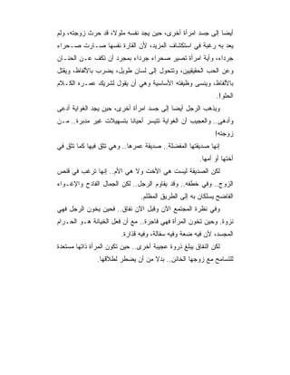 ‫ﺃﻴﻀﺎ ﺇﻟﻰ ﺠﺴﺩ ﺍﻤﺭﺃﺓ ﺃﺨﺭﻯ، ﺤﻴﻥ ﻴﺠﺩ ﻨﻔﺴﻪ ﻤﻠﻭﻻ، ﻗﺩ ﺤﺭﺙ ﺯﻭﺠﺘﻪ، ﻭﻟﻡ‬
                                                          ‫‪‬‬
‫ﻴﻌﺩ ﺒﻪ ﺭﻏﺒﺔ ﻓﻲ ﺍﺴﺘﻜﺸﺎﻑ ﺍﻟﻤﺯﻴﺩ، ﻷﻥ ﺍﻟﻘﺎﺭﺓ ﻨﻔﺴﻬﺎ ﺼـﺎﺭﺕ ﺼـﺤﺭﺍﺀ‬
‫ﺠﺭﺩﺍﺀ، ﻭﺃﻴﺔ ﺍﻤﺭﺃﺓ ﺘﺼﻴﺭ ﺼﺤﺭﺍﺀ ﺠﺭﺩﺍﺀ ﺒﻤﺠﺭﺩ ﺃﻥ ﺘﻜﻑ ﻋـﻥ ﺍﻟﺤﻨـﺎﻥ‬
‫ﻭﻋﻥ ﺍﻟﺤﺏ ﺍﻟﺤﻘﻴﻘﻴﻴﻥ، ﻭﺘﺘﺤﻭل ﺇﻟﻰ ﻟﺴﺎﻥ ﻁﻭﻴل، ﻴﻀﺭﺏ ﺒﺎﻷﻟﻔﺎﻅ، ﻭﻴﻘﺘل‬
‫ﺒﺎﻷﻟﻔﺎﻅ، ﻭﻴﻨﺴﻰ ﻭﻅﻴﻔﺘﻪ ﺍﻷﺴﺎﺴﻴﺔ ﻭﻫﻲ ﺃﻥ ﻴﻘﻭل ﻟﺸﺭﻴﻙ ﻋﻤـﺭﻩ ﺍﻟﻜـﻼﻡ‬
                                                            ‫ﺍﻟﺤﻠﻭ!.‬
‫ﻭﻴﺫﻫﺏ ﺍﻟﺭﺠل ﺃﻴﻀﺎ ﺇﻟﻰ ﺠﺴﺩ ﺍﻤﺭﺃﺓ ﺃﺨﺭﻯ، ﺤﻴﻥ ﻴﺠﺩ ﺍﻟﻐﻭﺍﻴﺔ ﺃﺩﻋﻰ‬
                                          ‫‪‬‬
‫ﻭﺃﺩﻫﻰ.. ﻭﺍﻟﻌﺠﻴﺏ ﺃﻥ ﺍﻟﻐﻭﺍﻴﺔ ﺘﺘﻴﺴﺭ ﺃﺤﻴﺎﻨﺎ ﺒﺘﺴﻬﻴﻼﺕ ﻏﻴﺭ ﻤﺩﺒﺭﺓ.. ﻤـﻥ‬
                                                            ‫ﺯﻭﺠﺘﻪ!‬
‫ﺇﻨﻬﺎ ﺼﺩﻴﻘﺘﻬﺎ ﺍﻟﻤﻔﻀﻠﺔ.. ﺼﺩﻴﻘﺔ ﻋﻤﺭﻫﺎ.. ﻭﻫﻲ ﺘﺜﻕ ﻓﻴﻬﺎ ﻜﻤﺎ ﺘﺜﻕ ﻓﻲ‬
                                                      ‫ﺃﺨﺘﻬﺎ ﺃﻭ ﺃﻤﻬﺎ.‬
‫ﻟﻜﻥ ﺍﻟﺼﺩﻴﻘﺔ ﻟﻴﺴﺕ ﻫﻲ ﺍﻷﺨﺕ ﻭﻻ ﻫﻲ ﺍﻷﻡ.. ﺇﻨﻬﺎ ﺘﺭﻏﺏ ﻓﻲ ﻗﻨﺹ‬
‫ﺍﻟﺯﻭﺝ.. ﻭﻓﻲ ﺨﻁﻔﻪ.. ﻭﻗﺩ ﻴﻘﺎﻭﻡ ﺍﻟﺭﺠل.. ﻟﻜﻥ ﺍﻟﺠﻤﺎل ﺍﻟﻔﺎﺩﺡ ﻭﺍﻹﻏـﻭﺍﺀ‬
                               ‫ﺍﻟﻔﺎﻀﺢ ﻴﺴﻠﻜﺎﻥ ﺒﻪ ﺇﻟﻰ ﺍﻟﻁﺭﻴﻕ ﺍﻟﻤﻅﻠﻡ.‬
‫ﻭﻓﻲ ﻨﻅﺭﺓ ﺍﻟﻤﺠﺘﻤﻊ ﺍﻵﻥ ﻭﻗﺒل ﺍﻵﻥ ﻨﻔﺎﻕ.. ﻓﺤﻴﻥ ﻴﺨﻭﻥ ﺍﻟﺭﺠل ﻓﻬﻲ‬
‫ﻨﺯﻭﺓ. ﻭﺤﻴﻥ ﺘﺨﻭﻥ ﺍﻟﻤﺭﺃﺓ ﻓﻬﻲ ﻓﺎﺠﺭﺓ.. ﻤﻊ ﺃﻥ ﻓﻌل ﺍﻟﺨﻴﺎﻨﺔ ﻫـﻭ ﺍﻟﺤـﺭﺍﻡ‬
                        ‫ﺍﻟﻤﺠﺴﺩ، ﻷﻥ ﻓﻴﻪ ﻀﻌﺔ ﻭﻓﻴﻪ ﺴﻔﺎﻟﺔ، ﻭﻓﻴﻪ ﻗﺫﺍﺭﺓ.‬
‫ﻟﻜﻥ ﺍﻟﻨﻔﺎﻕ ﻴﺒﻠﻎ ﺫﺭﻭﺓ ﻋﺠﻴﺒﺔ ﺃﺨﺭﻯ.. ﺤﻴﻥ ﺘﻜﻭﻥ ﺍﻟﻤﺭﺃﺓ ﺫﺍﺘﻬﺎ ﻤﺴﺘﻌﺩﺓ‬
               ‫ﻟﻠﺘﺴﺎﻤﺢ ﻤﻊ ﺯﻭﺠﻬﺎ ﺍﻟﺨﺎﺌﻥ.. ﺒﺩﻻ ﻤﻥ ﺃﻥ ﻴﻀﻁﺭ ﻟﻁﻼﻗﻬﺎ.‬
 