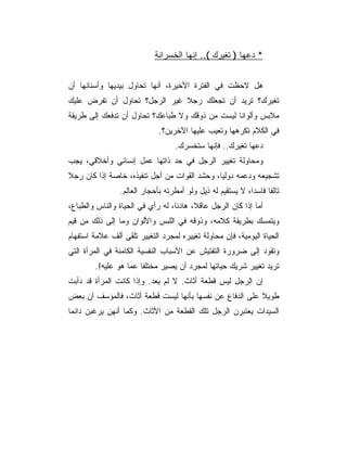 ‫* ﺩﻋﻬﺎ ) ﺘﻐﻴﺭﻙ (.. ﺇﻨﻬﺎ ﺍﻟﺨﺴﺭﺍﻨﺔ‬


‫ﻫل ﻻﺤﻅﺕ ﻓﻲ ﺍﻟﻔﺘﺭﺓ ﺍﻷﺨﻴﺭﺓ، ﺃﻨﻬﺎ ﺘﺤﺎﻭل ﺒﻴﺩﻴﻬﺎ ﻭﺃﺴﻨﺎﻨﻬﺎ ﺃﻥ‬
‫ﺘﻐﻴﺭﻙ؟ ﺘﺭﻴﺩ ﺃﻥ ﺘﺠﻌﻠﻙ ﺭﺠﻼ ﻏﻴﺭ ﺍﻟﺭﺠل؟ ﺘﺤﺎﻭل ﺃﻥ ﺘﻔﺭﺽ ﻋﻠﻴﻙ‬
‫ﻤﻼﺒﺱ ﻭﺃﻟﻭﺍﻨﺎ ﻟﻴﺴﺕ ﻤﻥ ﺫﻭﻗﻙ ﻭﻻ ﻁﺒﺎﻋﻙ؟ ﺘﺤﺎﻭل ﺃﻥ ﺘﺩﻓﻌﻙ ﺇﻟﻰ ﻁﺭﻴﻘﺔ‬
                             ‫ﻓﻲ ﺍﻟﻜﻼﻡ ﺘﻜﺭﻫﻬﺎ ﻭﺘﻌﻴﺏ ﻋﻠﻴﻬﺎ ﺍﻵﺨﺭﻴﻥ؟.‬
                                   ‫ﺩﻋﻬﺎ ﺘﻐﻴﺭﻙ.. ﻓﺈﻨﻬﺎ ﺴﺘﺨﺴﺭﻙ.‬
‫ﻭﻤﺤﺎﻭﻟﺔ ﺘﻐﻴﻴﺭ ﺍﻟﺭﺠل ﻓﻲ ﺤﺩ ﺫﺍﺘﻬﺎ ﻋﻤل ﺇﻨﺴﺎﻨﻲ ﻭﺃﺨﻼﻗﻲ، ﻴﺠﺏ‬
‫ﺘﺸﺠﻴﻌﻪ ﻭﺩﻋﻤﻪ ﺩﻭﻟﻴﺎ، ﻭﺤﺸﺩ ﺍﻟﻘﻭﺍﺕ ﻤﻥ ﺃﺠل ﺘﻨﻔﻴﺫﻩ، ﺨﺎﺼﺔ ﺇﺫﺍ ﻜﺎﻥ ﺭﺠﻼ‬
                ‫ﺘﺎﻟ ﹰﺎ ﻓﺎﺴﺩﺍ، ﻻ ﻴﺴﺘﻘﻴﻡ ﻟﻪ ﺫﻴل ﻭﻟﻭ ﺃﻤﻁﺭﺘﻪ ﺒﺄﺤﺠﺎﺭ ﺍﻟﻌﺎﻟﻡ.‬
                                                                  ‫ﻔ‬
‫ﺃﻤﺎ ﺇﺫﺍ ﻜﺎﻥ ﺍﻟﺭﺠل ﻋﺎﻗﻼ، ﻫﺎﺩﺌﺎ، ﻟﻪ ﺭﺃﻱ ﻓﻲ ﺍﻟﺤﻴﺎﺓ ﻭﺍﻟﻨﺎﺱ ﻭﺍﻟﻁﺒﺎﻉ،‬
‫ﻭﻴﺘﻤﺴﻙ ﺒﻁﺭﻴﻘﺔ ﻜﻼﻤﻪ، ﻭﺫﻭﻗﻪ ﻓﻲ ﺍﻟﻠﺒﺱ ﻭﺍﻷﻟﻭﺍﻥ ﻭﻤﺎ ﺇﻟﻰ ﺫﻟﻙ ﻤﻥ ﻗﻴﻡ‬
‫ﺍﻟﺤﻴﺎﺓ ﺍﻟﻴﻭﻤﻴﺔ، ﻓﺈﻥ ﻤﺤﺎﻭﻟﺔ ﺘﻐﻴﻴﺭﻩ ﻟﻤﺠﺭﺩ ﺍﻟﺘﻐﻴﻴﺭ ﺘﻠﻘﻰ ﺃﻟﻑ ﻋﻼﻤﺔ ﺍﺴﺘﻔﻬﺎﻡ‬
‫ﻭﺘﻘﻭﺩ ﺇﻟﻰ ﻀﺭﻭﺭﺓ ﺍﻟﺘﻔﺘﻴﺵ ﻋﻥ ﺍﻷﺴﺒﺎﺏ ﺍﻟﻨﻔﺴﻴﺔ ﺍﻟﻜﺎﻤﻨﺔ ﻓﻲ ﺍﻟﻤﺭﺃﺓ ﺍﻟﺘﻲ‬
        ‫ﺘﺭﻴﺩ ﺘﻐﻴﻴﺭ ﺸﺭﻴﻙ ﺤﻴﺎﺘﻬﺎ ﻟﻤﺠﺭﺩ ﺃﻥ ﻴﺼﻴﺭ ﻤﺨﺘﻠﻔﺎ ﻋﻤﺎ ﻫﻭ ﻋﻠﻴﻪ!.‬
‫ﺇﻥ ﺍﻟﺭﺠل ﻟﻴﺱ ﻗﻁﻌﺔ ﺃﺜﺎﺙ. ﻻ ﻟﻡ ﻴﻌﺩ. ﻭﺇﺫﺍ ﻜﺎﻨﺕ ﺍﻟﻤﺭﺃﺓ ﻗﺩ ﺩﺃﺒﺕ‬
‫ﻁﻭﻴﻼ ﻋﻠﻰ ﺍﻟﺩﻓﺎﻉ ﻋﻥ ﻨﻔﺴﻬﺎ ﺒﺄﻨﻬﺎ ﻟﻴﺴﺕ ﻗﻁﻌﺔ ﺃﺜﺎﺙ، ﻓﺎﻟﻤﺅﺴﻑ ﺃﻥ ﺒﻌﺽ‬
‫ﺍﻟﺴﻴﺩﺍﺕ ﻴﻌﺘﺒﺭﻥ ﺍﻟﺭﺠل ﺘﻠﻙ ﺍﻟﻘﻁﻌﺔ ﻤﻥ ﺍﻷﺜﺎﺙ. ﻭﻜﻤﺎ ﺃﻨﻬﻥ ﻴﺭﻏﺒﻥ ﺩﺍﺌﻤﺎ‬
 