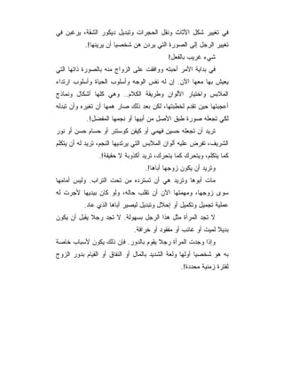 ‫ﻓﻲ ﺘﻐﻴﻴﺭ ﺸﻜل ﺍﻷﺜﺎﺙ ﻭﻨﻘل ﺍﻟﺤﺠﺭﺍﺕ ﻭﺘﺒﺩﻴل ﺩﻴﻜﻭﺭ ﺍﻟﺸﻘﺔ، ﻴﺭﻏﺒﻥ ﻓﻲ‬
           ‫ﺘﻐﻴﻴﺭ ﺍﻟﺭﺠل ﺇﻟﻰ ﺍﻟﺼﻭﺭﺓ ﺍﻟﺘﻲ ﻴﺭﺩﻥ ﻫﻥ ﺸﺨﺼﻴﺎ ﺃﻥ ﻴﺭﻴﻨﻬﺎ!.‬
                                           ‫ﺸﻲﺀ ﻏﺭﻴﺏ ﺒﺎﻟﻔﻌل!‬
‫ﻓﻲ ﺒﺩﺍﻴﺔ ﺍﻷﻤﺭ ﺃﺤﺒﺘﻪ ﻭﻭﺍﻓﻘﺕ ﻋﻠﻰ ﺍﻟﺯﻭﺍﺝ ﻤﻨﻪ ﺒﺎﻟﺼﻭﺭﺓ ﺫﺍﺘﻬﺎ ﺍﻟﺘﻲ‬
‫ﻴﻌﻴﺵ ﺒﻬﺎ ﻤﻌﻬﺎ ﺍﻵﻥ. ﺇﻥ ﻟﻪ ﻨﻔﺱ ﺍﻟﻭﺠﻪ ﻭﺃﺴﻠﻭﺏ ﺍﻟﺤﻴﺎﺓ ﻭﺃﺴﻠﻭﺏ ﺍﺭﺘﺩﺍﺀ‬
‫ﺍﻟﻤﻼﺒﺱ ﻭﺍﺨﺘﻴﺎﺭ ﺍﻷﻟﻭﺍﻥ ﻭﻁﺭﻴﻘﺔ ﺍﻟﻜﻼﻡ.. ﻭﻫﻲ ﻜﻠﻬﺎ ﺃﺸﻜﺎل ﻭﻨﻤﺎﺫﺝ‬
‫ﺃﻋﺠﺒﺘﻬﺎ ﺤﻴﻥ ﺘﻘﺩﻡ ﻟﺨﻁﺒﺘﻬﺎ، ﻟﻜﻥ ﺒﻌﺩ ﺫﻟﻙ ﺼﺎﺭ ﻫﻤﻬﺎ ﺃﻥ ﺘﻐﻴﺭﻩ ﻭﺃﻥ ﺘﺒﺩﻟﻪ‬
           ‫ﻟﻜﻲ ﺘﺠﻌﻠﻪ ﺼﻭﺭﺓ ﻁﺒﻕ ﺍﻷﺼل ﻤﻥ ﺃﺒﻴﻬﺎ ﺃﻭ ﻨﺠﻤﻬﺎ ﺍﻟﻤﻔﻀل!.‬
‫ﺘﺭﻴﺩ ﺃﻥ ﺘﺠﻌﻠﻪ ﺤﺴﻴﻥ ﻓﻬﻤﻲ ﺃﻭ ﻜﻴﻔﻥ ﻜﻭﺴﺘﻨﺭ ﺃﻭ ﺤﺴﺎﻡ ﺤﺴﻥ ﺃﻭ ﻨﻭﺭ‬
‫ﺍﻟﺸﺭﻴﻑ، ﺘﻔﺭﺽ ﻋﻠﻴﻪ ﺃﻟﻭﺍﻥ ﺍﻟﻤﻼﺒﺱ ﺍﻟﺘﻲ ﻴﺭﺘﺩﻴﻬﺎ ﺍﻟﻨﺠﻡ، ﺘﺭﻴﺩ ﻟﻪ ﺃﻥ ﻴﺘﻜﻠﻡ‬
                ‫ﻜﻤﺎ ﻴﺘﻜﻠﻡ، ﻭﻴﺘﺤﺭﻙ ﻜﻤﺎ ﻴﺘﺤﺭﻙ، ﺘﺭﻴﺩ ﺃﻜﺫﻭﺒﺔ ﻻ ﺤﻘﻴﻘﺔ!.‬
                                  ‫ﻭﺘﺭﻴﺩ ﺃﻥ ﻴﻜﻭﻥ ﺯﻭﺠﻬﺎ ﺃﺒﺎﻫﺎ!.‬
‫ﻤﺎﺕ ﺃﺒﻭﻫﺎ ﻭﺘﺭﻴﺩ ﻫﻲ ﺃﻥ ﺘﺴﺘﺭﺩﻩ ﻤﻥ ﺘﺤﺕ ﺍﻟﺘﺭﺍﺏ. ﻭﻟﻴﺱ ﺃﻤﺎﻤﻬﺎ‬
‫ﺴﻭﻯ ﺯﻭﺠﻬﺎ، ﻭﻤﻬﻤﺘﻬﺎ ﺍﻵﻥ ﺃﻥ ﺘﻘﻠﺏ ﺤﺎﻟﻪ، ﻭﻟﻭ ﻜﺎﻥ ﺒﻴﺩﻴﻬﺎ ﻷﺠﺭﺕ ﻟﻪ‬
          ‫ﻋﻤﻠﻴﺔ ﺘﺠﻤﻴل ﻭﺘﻜﻤﻴل ﺃﻭ ﺇﺤﻼل ﻭﺘﺒﺩﻴل ﻟﻴﺼﻴﺭ ﺃﺒﺎﻫﺎ ﺍﻟﺫﻱ ﻋﺎﺩ.‬
‫ﻻ ﺘﺠﺩ ﺍﻟﻤﺭﺃﺓ ﻤﺜل ﻫﺫﺍ ﺍﻟﺭﺠل ﺒﺴﻬﻭﻟﺔ. ﻻ ﺘﺠﺩ ﺭﺠﻼ ﻴﻘﺒل ﺃﻥ ﻴﻜﻭﻥ‬
                              ‫ﺒﺩﻴﻼ ﻟﻤﻴﺕ ﺃﻭ ﻏﺎﺌﺏ ﺃﻭ ﻤﻔﻘﻭﺩ ﺃﻭ ﺨﺭﺍﻓﺔ.‬
‫ﻭﺇﺫﺍ ﻭﺠﺩﺕ ﺍﻟﻤﺭﺃﺓ ﺭﺠﻼ ﻴﻘﻭﻡ ﺒﺎﻟﺩﻭﺭ. ﻓﺈﻥ ﺫﻟﻙ ﻴﻜﻭﻥ ﻷﺴﺒﺎﺏ ﺨﺎﺼﺔ‬
‫ﺒﻪ ﻫﻭ ﺸﺨﺼﻴﺎ ﺃﻭﻟﻬﺎ ﻭﻟﻌﺔ ﺍﻟﺸﺩﻴﺩ ﺒﺎﻟﻤﺎل ﺃﻭ ﺍﻟﻨﻔﺎﻕ ﺃﻭ ﺍﻟﻘﻴﺎﻡ ﺒﺩﻭﺭ ﺍﻟﺯﻭﺝ‬
                                                ‫ﻟﻔﺘﺭﺓ ﺯﻤﻨﻴﺔ ﻤﺤﺩﺩﺓ!.‬
 