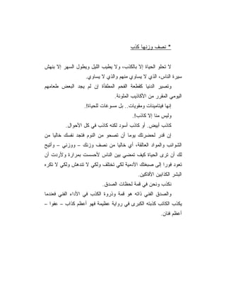 ‫* ﻨﺼﻑ ﻭﺯﻨﻬﺎ ﻜﺫﺏ‬


‫ﻻ ﺘﺤﻠﻭ ﺍﻟﺤﻴﺎﺓ ﺇﻻ ﺒﺎﻟﻜﺫﺏ، ﻭﻻ ﻴﻁﻴﺏ ﺍﻟﻠﻴل ﻭﻴﻁﻭل ﺍﻟﺴﻬﺭ ﺇﻻ ﺒﻨﻬﺵ‬
                  ‫ﺴﻴﺭﺓ ﺍﻟﻨﺎﺱ، ﺍﻟﺫﻱ ﻻ ﻴﺴﺎﻭﻱ ﻤﻨﻬﻡ ﻭﺍﻟﺫﻱ ﻻ ﻴﺴﺎﻭﻱ.‬
‫ﻭﺘﺼﻴﺭ ﺍﻟﺩﻨﻴﺎ ﻜﻘﻁﻌﺔ ﺍﻟﻔﺤﻡ ﺍﻟﻤﻁﻔﺄﺓ ﺇﻥ ﻟﻡ ﻴﺠﺩ ﺍﻟﺒﻌﺽ ﻁﻌﺎﻤﻬﻡ‬
                                ‫ﺍﻟﻴﻭﻤﻲ ﺍﻟﻤﻘﺭﺭ ﻤﻥ ﺍﻷﻜﺎﺫﻴﺏ ﺍﻟﻤﻠﻭﻨﺔ.‬
                  ‫ﺇﻨﻬﺎ ﻓﻴﺘﺎﻤﻴﻨﺎﺕ ﻭﻤﻘﻭﻴﺎﺕ.. ﺒل ﻤﺴﻭﻏﺎﺕ ﻟﻠﺤﻴﺎﺓ!.‬
                                         ‫ﻭﻟﻴﺱ ﻤﻨﺎ ﺇﻻ ﻜﺎﺫﺏ!.‬
         ‫ﻜﺎﺫﺏ ﺃﺒﻴﺽ. ﺃﻭ ﻜﺎﺫﺏ ﺃﺴﻭﺩ ﻟﻜﻨﻪ ﻜﺎﺫﺏ ﻓﻲ ﻜل ﺍﻷﺤﻭﺍل.‬
‫ﺇﻥ ﻗﺩﺭ ﻟﺤﻀﺭﺘﻙ ﻴﻭﻤﺎ ﺃﻥ ﺘﺼﺤﻭ ﻤﻥ ﺍﻟﻨﻭﻡ ﻓﺘﺠﺩ ﻨﻔﺴﻙ ﺨﺎﻟﻴﺎ ﻤﻥ‬
‫ﺍﻟﺸﻭﺍﺌﺏ ﻭﺍﻟﻤﻭﺍﺩ ﺍﻟﻌﺎﻟﻘﺔ، ﺃﻱ ﺨﺎﻟﻴﺎ ﻤﻥ ﻨﺼﻑ ﻭﺯﻨﻙ – ﻭﻭﺯﻨﻲ – ﻭﺃﺘﻴﺢ‬
‫ﻟﻙ ﺃﻥ ﺘﺭﻯ ﺍﻟﺤﻴﺎﺓ ﻜﻴﻑ ﺘﻤﻀﻲ ﺒﻴﻥ ﺍﻟﻨﺎﺱ ﻷﺤﺴﺴﺕ ﺒﻤﺭﺍﺭﺓ ﻭﻷﺭﺩﺕ ﺃﻥ‬
‫ﺘﻌﻭﺩ ﻓﻭﺭﺍ ﺇﻟﻰ ﺼﺒﻐﺘﻙ ﺍﻵﺩﻤﻴﺔ ﻟﻜﻲ ﺘﺨﺘﻠﻑ ﻭﻟﻜﻲ ﻻ ﺘﻨﺩﻫﺵ ﻭﻟﻜﻲ ﻻ ﺘﻜﺭﻩ‬
                                                     ‫‪‬‬
                                            ‫ﺍﻟﺒﺸﺭ ﺍﻟﻜﺫﺍﺒﻴﻥ ﺍﻷﻓﺎﻜﻴﻥ.‬
                          ‫ﻨﻜﺫﺏ ﻭﻨﺤﻥ ﻓﻲ ﻗﻤﺔ ﻟﺤﻅﺎﺕ ﺍﻟﺼﺩﻕ.‬
‫ﻭﺍﻟﺼﺩﻕ ﺍﻟﻔﻨﻲ ﺫﺍﺘﻪ ﻫﻭ ﻗﻤﺔ ﻭﺫﺭﻭﺓ ﺍﻟﻜﺫﺏ ﻓﻲ ﺍﻷﺩﺍﺀ ﺍﻟﻔﻨﻲ ﻓﻌﻨﺩﻤﺎ‬
‫ﻴﻜﺫﺏ ﺍﻟﻜﺎﺘﺏ ﻜﺫﺒﺘﻪ ﺍﻟﻜﺒﺭﻯ ﻓﻲ ﺭﻭﺍﻴﺔ ﻋﻅﻴﻤﺔ ﻓﻬﻭ ﺃﻋﻅﻡ ﻜﺫﺍﺏ – ﻋﻔﻭﺍ –‬
                                                       ‫ﺃﻋﻅﻡ ﻓﻨﺎﻥ.‬
 