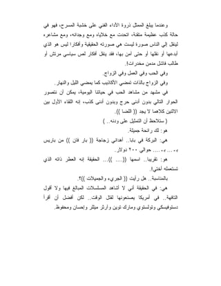 ‫ﻭﻋﻨﺩﻤﺎ ﻴﺒﻠﻎ ﺍﻟﻤﻤﺜل ﺫﺭﻭﺓ ﺍﻷﺩﺍﺀ ﺍﻟﻔﻨﻲ ﻋﻠﻰ ﺨﺸﺒﺔ ﺍﻟﻤﺴﺭﺡ، ﻓﻬﻭ ﻓﻲ‬
‫ﺤﺎﻟﺔ ﻜﺫﺏ ﻋﻅﻴﻤﺔ ﻤﺘﻘﻨﺔ، ﺍﺘﺤﺩﺕ ﻤﻊ ﺨﻼﻴﺎﻩ ﻭﻤﻊ ﻭﺠﺩﺍﻨﻪ، ﻭﻤﻊ ﻤﺸﺎﻋﺭﻩ‬
‫ﻟﻴﻨﻘل ﺇﻟﻲ ﺍﻟﻨﺎﺱ ﺼﻭﺭﺓ ﻟﻴﺴﺕ ﻫﻲ ﺼﻭﺭﺘﻪ ﺍﻟﺤﻘﻴﻘﻴﺔ ﻭﺃﻓﻜﺎﺭﺍ ﻟﻴﺱ ﻫﻭ ﺍﻟﺫﻱ‬
‫ﺃﺒﺩﻋﻬﺎ ﺃﻭ ﻨﻘﻠﻬﺎ ﺃﻭ ﺤﺘﻰ ﺁﻤﻥ ﺒﻬﺎ، ﻓﻘﺩ ﻴﻨﻘل ﺃﻓﻜﺎﺭ ﻟﺹ ﺴﻴﺎﺴﻲ ﻤﺭﺘﺵ ﺃﻭ‬
                                      ‫ﻁﺎﻟﺏ ﻓﺎﺸل ﻤﺩﻤﻥ ﻤﺨﺩﺭﺍﺕ!.‬
                            ‫ﻭﻓﻲ ﺍﻟﺤﺏ ﻭﻓﻲ ﺍﻟﻌﻤل ﻭﻓﻲ ﺍﻟﺯﻭﺍﺝ.‬
     ‫ﻭﻓﻲ ﺍﻟﺯﻭﺍﺝ ﺒﺎﻟﺫﺍﺕ ﺘﻤﻀﻲ ﺍﻷﻜﺎﺫﻴﺏ ﻜﻤﺎ ﻴﻤﻀﻲ ﺍﻟﻠﻴل ﻭﺍﻟﻨﻬﺎﺭ.‬
‫ﻓﻲ ﻤﺸﻬﺩ ﻤﻥ ﻤﺸﺎﻫﺩ ﺍﻟﺤﺏ ﻓﻲ ﺤﻴﺎﺘﻨﺎ ﺍﻟﻴﻭﻤﻴﺔ، ﻴﻤﻜﻥ ﺃﻥ ﻨﺘﺼﻭﺭ‬
‫ﺍﻟﺤﻭﺍﺭ ﺍﻟﺘﺎﻟﻲ ﺒﺩﻭﻥ ﺃﺩﻨﻰ ﺤﺭﺝ ﻭﺒﺩﻭﻥ ﺃﺩﻨﻰ ﻜﺫﺏ، ﺇﻨﻪ ﺍﻟﻠﻘﺎﺀ ﺍﻷﻭل ﺒﻴﻥ‬
                                 ‫ﺍﻻﺜﻨﻴﻥ ﻜﻼﻫﻤﺎ ﻻ ﻴﺠﺩ )) ﺍﻟﻠﻀﺎ ((.‬
                            ‫) ﺴﺘﻼﺤﻅ ﺃﻥ ﺍﻟﺘﻤﺜﻴل ﻋﻠﻰ ﻭﺩﻨﻪ.. (‬
                                        ‫ﻫﻭ: ﻟﻙ ﺭﺍﺌﺤﺔ ﺠﻤﻴﻠﺔ.‬
‫ﻫﻲ: ﺍﻟﺒﺭﻜﺔ ﻓﻲ ﺒﺎﺒﺎ.. ﺃﻫﺩﺍﻨﻲ ﺯﺠﺎﺠﺔ )) ﺒﺎﺭ ﻓﺎﻥ (( ﻤﻥ ﺒﺎﺭﻴﺱ‬
                                 ‫ﺒـ... ﺒـ.... ﺤﻭﺍﻟﻲ ٠٠٢ ﺩﻭﻻﺭ.‬
‫ﻫﻭ: ﺘﻘﺭﻴﺒﺎ.. ﺍﺴﻤﻬﺎ )).... ((... ﺍﻟﺤﻘﻴﻘﺔ ﺇﻨﻪ ﺍﻟﻌﻁﺭ ﺫﺍﺘﻪ ﺍﻟﺫﻱ‬
                                                  ‫ﺘﺴﺘﻌﻤﻠﻪ ﺃﺨﺘﻲ!.‬
                ‫ﺒﺎﻟﻤﻨﺎﺴﺒﺔ.. ﻫل ﺭﺃﻴﺕ )) ﺍﻟﺠﺭﻱﺀ ﻭﺍﻟﺠﻤﻴﻼﺕ ((؟.‬
‫ﻫﻲ: ﻓﻲ ﺍﻟﺤﻘﻴﻘﺔ ﺃﻨﻲ ﻻ ﺃﺸﺎﻫﺩ ﺍﻟﻤﺴﻠﺴﻼﺕ ﺍﻟﻤﺒﺎﻟﻎ ﻓﻴﻬﺎ ﻭﻻ ﺃﻗﻭل‬
‫ﺍﻟﺘﺎﻓﻬﺔ.. ﻓﻲ ﺃﻤﺭﻴﻜﺎ ﻴﺼﻨﻌﻭﻨﻬﺎ ﻟﻘﺘل ﺍﻟﻭﻗﺕ.. ﻟﻜﻥ ﺃﻓﻀل ﺃﻥ ﺃﻗﺭﺃ‬
     ‫ﺩﺴﺘﻭﻓﻴﺴﻜﻲ ﻭﺘﻭﻟﺴﺘﻭﻱ ﻭﻤﺎﺭﻙ ﺘﻭﻴﻥ ﻭﺁﺭﺜﺭ ﻤﻴﻠﻠﺭ ﻭﺇﺤﺴﺎﻥ ﻭﻤﺤﻔﻭﻅ.‬
 