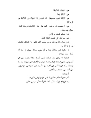 ‫ﻫﻭ: ﺃﺘﻌﺠﺒﻙ ﺍﻟﺜﻼﺜﻴﺔ؟.‬
                                                ‫ﻫﻲ: ﺜﻼﺜﻴﺔ ﺇﻴﻪ؟‬
‫ﻫﻭ: ﺜﻼﺜﻴﺔ ﻨﺠﻴﺏ ﻤﺤﻔﻭﻅ.. ﺃﻻ ﺘﻘﺭﺌﻴﻥ ﻟﻪ؟ ﺍﻟﺒﻁل ﻓﻲ ﺍﻟﺜﻼﺜﻴﺔ ﻫﻭ‬
                                                           ‫ﺍﻟﺯﻤﻥ!!.‬
‫ﻫﻲ: ﺁﻩ ﺴﻤﻌﺕ ﻜﺩﻩ ﺒﺭﻀﻪ.. ﺍﻟﺠﻭ ﺤﺎﺭ ﻫﻨﺎ.. ﺍﻟﺘﻜﻴﻴﻑ ﻓﻲ ﺒﻴﺘﻨﺎ ﺸﻐﺎل‬
                                                   ‫ﻋﻤﺎل ﻋﻠﻰ ﺒﻁﺎل.‬
                                    ‫ﻫﻭ: ﻋﻨﺩﻜﻡ ﺘﻜﻴﻴﻑ ﻤﺭﻜﺯﻱ.‬
                           ‫ﻫﻲ: ﺒﺎﺒﺎ ﻴﻔﻜﺭ ﻓﻲ ﺘﻜﻴﻴﻑ ﺍﻟﻔﻴﻠﻼ ﻜﻠﻬﺎ.‬
‫ﻫﻭ: ﻤﺎﻤﺎ ﻭﺒﺎﺒﺎ ﻓﻲ ﻨﻘﺎﺭ ﻴﻭﻤﻲ ﺒﺴﺒﺏ ﺁﻻﻡ ﺍﻟﻅﻬﺭ ﻤﻥ ﺘﺸﻐﻴل ﺍﻟﺘﻜﻴﻴﻑ‬
                                                    ‫ﻓﻲ ﻏﺭﻓﺔ ﺍﻟﻨﻭﻡ!.‬
‫ﻓﻲ ﻤﺸﻬﺩ ﺜﺎﻥ. ﻜﻼﻫﻤﺎ ﻴﺤﺎﻭل ﺃﻥ ﻴﻜﻭﻥ ﺼﺎﺩﻗﺎ. ﻴﻘﻭل ﻫﻭ ﺒﻌﺩ ﺃﻥ‬
                                                  ‫ﻴﺤﻜﻲ ﻗﺼﺔ ﺤﻴﺎﺘﻪ:‬
‫ﺍﻟﺤﻘﻴﻘﺔ ﻻ ﺃﺭﺩﻱ ﻟﻤﺎﺫﺍ ﺘﺭﻜﺕ ﻨﻔﺴﻲ ﺃﻤﺎﻤﻙ ﻫﻜﺫﺍ ﻤﺘﺠﺭﺩﺍ ﻤﻥ ﻜل‬
‫ﺃﺴﺭﺍﺭﻱ.. ﻟﻌﻠﻲ ﺍﺭﺘﺤﺕ ﺇﻟﻴﻙ.. ﻗﺼﺔ ﺤﻴﺎﺘﻲ ﻭﺍﻷﻫﻭﺍل ﺍﻟﺘﻲ ﻤﺭﺭﺕ ﺒﻬﺎ ﻤﻨﺫ‬
‫ﺘﻴﺘﻤﺕ، ﻭﻤﻨﺫ ﻫﺭﺒﺕ ﺃﻤﻲ ﺇﻟﻰ ﺃﻫﻠﻬﺎ ﻤﻥ ﺍﻷﺸﻴﺎﺀ ﺍﻟﺘﻲ ﺩﻓﻨﺘﻬﺎ ﻓﻲ ﺃﻏﻭﺍﺭﻱ..‬
                                      ‫ﻟﻜﻥ ﺃﻨﺕ ﺸﻲﺀ ﻤﺨﺘﻠﻑ ﺒﺎﻟﺘﺄﻜﻴﺩ..‬
                                                      ‫ﺃﻭ ﻴﻘﻭل:‬
            ‫ﺃﺤﺏ ﺍﻟﻤﺭﺃﺓ ﺍﻟﺫﻜﻴﺔ ﺍﻟﻠﻬﻠﻭﺒﺔ، ﺍﻟﺘﻲ ﺘﻔﻬﻤﻬﺎ ﻭﻫﻲ ﻁﺎﻴﺭﺓ!!‬
        ‫ﺒﻌﺩ ﺍﻟﺯﻭﺍﺝ ﻴﻘﻭل: ﻓﻌﻼ.. ﺫﻜﺎﺀ ﺍﻟﻤﺭﺃﺓ ﺨﻁﺭ ﺴﻴﺎﺴﻲ ﻋﻅﻴﻡ.‬
 